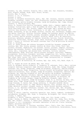 brosesc, -a, adj. Cassant; fragile, Alb.; rude; sec. Syn. brausenc, braudenc,
brot, braste, brèude. étym. Gaul. brusi, briser.
brosin, Mtp. V. bosin.
brosir, v. tr. V. brausir.
brossa, V. bros.
brossa, f. Bruyère; broussaille, Quer., Rgt. Dér. brossal, terrain couvert de
bruyères. brossièr, -ièra, id., Aur. brossieiròu, petite étendue de bruyères,
Aur. brosseta, petite bruyère. brossàs, lande de bruyères, Rgt. Comp. brossa
rasièra, f. Petite bruyère, Mtp.
brost, m. Pousse d'un taillis; bourgeon; ramée, Quer., rameau; appétit des
animaux; victuailles, Quer.; fane de pommes de terre, Rgt. Far brost, dire non;
faire faux bond, Bit. Dér. brosta, ramée, feuillage, Rgt.; pousse de chou;
taillis; chou brocoli; tison. brostaire, s. et adj., celui qui broute, qui
mange. brostalha, ce qui se mange. brostal, fourré, Aur. brostejar, frapper avec
une gaule, fouailler. brostar, brouter, manger les pousses; garnir de ramille,
Cent.; tailler, Quer. brostèl, pousse, bourgeon, grappe de fleurs ou de fruits,
Aur. brostet, petite pousse, bourgeon. br¢stia, séran (outil de chanvrier).
brostiar, sérancer, peigner le chanvre. brostièr, hallier, fourré. brostilha,
broutille. brostilhar, brouter. étym. Germ. brustjan, bourgeonner. Cat. brosta.
brost ~ brusc, m. Poitrail de boeuf; sternum; haut c"té de poitrine du mouton.
étym. L. bruscum.
brot, m. Jeune pousse des arbres; bourgeon; brindille; bouquet; grappe de
raisins, Rgt. Dér. brota, pousse; rejeton de chou; chou frisé, Toul. Syn.
brotèla. brotada, végétation; les pousses. brotar, pousser, végéter. brotejar,
donner des pousses. brotèl, jeune pousse, rameau naissant; trochet. brotenc,
-enca, adj., vigoureux, qui pousse bien. brotièra, taillis; oseraie,
châtaigneraie, Aude. brotilha, petite pousse; bourgeon. brotilhar, végéter,
bourgeonner. brotilhon, bourgeon. brotinha, grappillon, Bit. broton, petite
pousse; bourgeon. brotonar, bourgeonner, pousser. brotonadura, échauboulure,
Rgt. étym. Goth. bruts. Cat. brot, brotar. Comp. brotaconilhs, m. Liondent
d'automne (Leontodon autumnalis).
brot, m. Goulot de bouteille, de cruchon, Rgt. Syn. bròt, tòt, Narb. étym. V.
bròc.
bru, m. Piquet de filet de pêche, Mtp. Var. brus.
bruc, m. Bruyère (Erica vulgaris, E. scoparia, E. arborea), Toul., Mtp.; callune
vulgaire (Calluna vulgaris); cèpe (Boletus edulis), Aude. Dér. bruga, bruyères
diverses. Var. broga. brugairàs, champ de bruyères. brugairòl, lépiote élevée
(Lepiota procera), Aude. brugairòla, terrain couvert de bruyères; agaric élevé
(Agaricus procerus), Toul. brugàs, champ de bruyères. brugassièr, habitant des
bruyères, qui vend des bruyères et fait des balais de bruyères. brugasson,
oronge blanche (Amanita ovoidea); lépiote (Lepiota procera et clypeolaria).
brugal, champ de bruyères. brugalièra, champ de bruyères, de buissons, de
fougères et de ronces. brugar, champ de bruyères. bruguet, cèpe, Toul.;
mousseron, Mtp. bruguièr, champ de bruyères. étym. B. L. brucus, du Gaul. Cat.
bruga, bruc. Comp. bruga blanca, f. Bruyère à balais (Erica scoparia), Toul.
bruga fissuda, f. Ajonc, Rgt. bruga salvatja, f. Bruyère cendrée (Erica
cinerea). bruguet blanc, m. Cèpe (Boletus edulis), Toul. bruguet fòl, m. Bolet
blême (Boletus luridus). bruguet jaune, m. Bolet bronzé (Boletus aereus).
brucar, v. tr. Heurter; effleurer, toucher. Var. burcar, Rgt. Dér. brucada,
heurt. brucal, id. étym. anc. Occ. burcar, brucar; anc. Fr. burguer, d'origine
douteuse.
bruch, m. Bruit, tumulte, nouvelle; querelle. Syn. bosin, tambust, tarabastèri,
sarrabastal, brudèsta, Rgt. étym. L. brugitus, de brugere. Cat. bruit, brogit.
brucha, f. Rebut, Rgt.
brudèsta, f. Bruit, tumulte, querelle. étym. anc. Occ. bruda + esta.
bruèg ~ bruòg, m. Râble, ringard. Syn. rodable, ruèlh. Var. brèg, Fux.; briòg,
Mtp. Dér. bruèja ~ bruòja, f. Rabot pour ramasser le blé sur l'aire. Syn. ruèlh.
bruejar, v. tr., fourgonner, ratisser; amonceler le blé sur l'aire. bruejàs,
mégère, personne acariâtre.
bruèis, m., bruèissa, f. Sorcier, sorcière, Cent., Toul., Fux. Var. bruissa,
Don. Dér. brueissam, les sorcières. brueissari , sorcellerie. brueissejar, faire
 