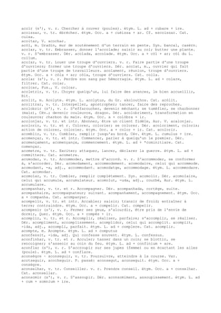 acoïr (s'), v. r. Chercher à couver (poules). étym. L. ad + cubare + ire.
acoissar, v. tr. ébrécher. étym. Occ. a + cuèissa + ar. Cf. escoissar. Cat.
cuixa.
acoitar, V. acochar.
acòl, m. Gradin, mur de soutènement d'un terrain en pente. Syn. bancal, casèrn.
acolar, v. tr. Embrasser, donner l'accolade; saisir au col; butter une plante.
v. r. S'embrasser. Dér. acolada, accolade. étym. Occ. a + còl + ar; còl du L.
collum.
acolar, v. tr. Louer une troupe d'ouvriers. v. r. Faire partie d'une troupe
d'ouvriers; former une troupe d'ouvriers. Dér. acolat, m., ouvrier qui fait
partie d'une troupe de travailleurs. acolament, réunion, troupe d'ouvriers.
étym. Occ. a + còla + ar; còla, troupe d'ouvriers. Cat. colla.
acolar (s'), v. r. Perdre son sang par hémorragie. étym. L. ad + colare,
filtrer. Cat. colar.
acolcar, Fux., V. colcar.
acoletrir, v. tr. Choyer quelqu'un, lui faire des avances, le bien accueillir,
Bit.
acolit, m. Acolyte. étym. L. acolytus, du Gr. akolouthos. Cat. acòlit.
acolitrar, v. tr. Interpeller, apostropher; tancer, faire des reproches.
acolobrir (s'), v. r. S'effaroucher, devenir méchant; se tuméfier, se charbonner
(maïs), Cév.; devenir couleuvre, dragon. Dér. acolobriment, transformation en
couleuvre; charbon du maïs. étym. Occ. a + colòbra + ir.
acolonjar, v. tr. et intr. Abonner, être un client fidèle, Aur. V. acalonjar.
acolorir, v. tr. et r. Colorer, colorier; se colorer. Dér. acoloriment, coloris;
action de colorer, colorier. étym. Occ. a + color + ir. Cat. acolorir.
acomblir, v. tr. Combler, remplir jusqu'au bord, Cév. étym. L. cumulus + ire.
acomençar, v. tr. et intr. Commencer, parler à quelqu'un le premier. Dér.
acomençament, acomençança, commencement. étym. L. ad + *cominitiare. Cat.
començar.
acometre, v. tr. Exciter; attaquer, lancer, déclarer la guerre. étym. L. ad +
committere. Cat. acometre.
acomodar, v. tr. Accommoder, mettre d'accord. v. r. S'accommoder, se conformer
à, s'accorder. Dér. acomodament, accommodement. acomodaire, celui qui accommode.
acomodant, -a, adj., accommodant. acomodatge, accommodage. étym. L. accommodare.
Cat. acomodar.
acomolar, v. tr. Combler, remplir complètement. Syn. acomolir. Dér. acomolaire,
celui qui accumule, accumulateur. acomolut, -uda, adj., courbé, Aur. étym. L.
accumulare.
acompanhar, v. tr. et r. Accompagner. Dér. acompanhada, cortège, suite.
acompanhaire, accompagnateur; suivant. acompanhament, accompagnement. étym. Occ.
a + companha. Cat. acompanyar.
acompelir, v. tr. et intr. Accabler; saisir; transir de froid; entraîner à
terre; contraindre. étym. Occ. a + compelir. Cat. compelir.
acompesir (s'), v. r. Fermer ses yeux, s'alourdir, être pris de l'envie de
dormir, Quer. étym. Occ. a + compés + ir.
acomplir, v. tr. et r. Accomplir, réaliser, parfaire; s'accomplir, se réaliser.
Dér. acompliment, accomplissement. acomplidor, celui qui accomplit. acomplit,
-ida, adj., accompli, parfait. étym. L. ad + complere. Cat. acomplir.
acompte, m. Acompte. étym. L. ad + computus
aconfessit, -ida, adj. Qui confesse souvent. étym. L. confessus.
aconfinhar, v. tr. et r. Acculer; tasser dans un coin; se blottir, se
rencoigner; s'asseoir au coin du feu. étym. L. ad + confinium + are.
aconflar (s'), v. r. S'accroupir sur ses jupes (femme) ou en écartant les ailes
(poule). étym. L. ad + conflare.
aconsègre ~ aconseguir, v. tr. Poursuivre, atteindre à la course. Var.
acotseguir, acocheguir. P. passé: aconsegut, aconseguit. étym. Occ. a +
consègre.
aconselhar, v. tr. Conseiller. v. r. Prendre conseil. étym. Occ. a + conselhar.
Cat. aconsellar.
aconsomir (s'), v. r. S'assoupir. Dér. aconsomiment, assoupissement. étym. L. ad
+ cum + somnium + ire.
 
