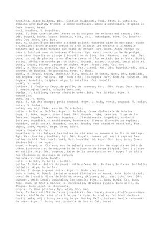 brutlòta, cirse bulbeux, plt. (Cirsium bulbosum), Toul. étym. L. ustulare,
combiné avec bustum, b-cher, a donné bustulare, amené à brustulare, d'après le
Germ. brenn, brand.
bual, bualhar, V. bugalhar.
buba, f. Bube (pustule des lèvres ou du chignon des enfants mal tenus), Cév.
Dér. bubeta, bubon, bubon. bubonic, -ica, adj., bubonique. étym. Gr. boub"n;
anc. Occ. buba. Cat. bua.
buc, m. Chicot d'une branche d'arbre; pointe; écharde; cime de montagne; ruche
d'abeilles; tronc d'arbre creusé où l'on plaçait les enfants à la mamelle
pendant que la mère vaquait aux soins du ménage. Syn. buca, Aude; conque ou
bassin fabriqué avec un morceau d'écorce. Syn. nauc, conca; poche de poulpe;
cuve dans laquelle on plonge l'écouvillon du four, Fux. Rasebuc, ras, Rgt. Dér.
buca, chicot de plante; tronc d'arbre creux où l'on mettait les enfants. bucal,
accroc, déchirure causés par un chicot. bucada, accroc. bucadèl, petit pluvier.
bugal, bugar, rucher, groupe de ruches. étym. Franc. buk. Cat. buc.
buçòl, m. Bouton, pustule, Aur., Rgt. Var. bissòl, Rgt. Dér. buçolat,-ada, adj.,
couvert de boutons, de pustules. étym. V. boça.
budèl, m. Boyau, tripe, intestin; fig., éboulis de terre, Quer. Dér. budelada,
les boyaux. Var. bullada, Rgt. budelalha, les boyaux. Var. budalha. budelam, les
boyaux. budelièr, tripier. étym. L. botellus. Cat. budell.
budèl, V. vedèl.
buèissa, f. Gerbe ou fagot de paille, de roseaux, Aur., Gév. étym. Germ. bosc;
L. mérovingien boscia, d'après boscione.
buèlha, f. Effilure, frange d'étoffe usée; fétu. Var. bièlha. étym. V.
bambuèlha.
buèu, Ag. V. buòu.
bufa, f. Rat des champs; petit crapaud. étym. L. bufo, -onis, crapaud. V. bofar.
bufar, V. bofar.
bufèc, -a, adj. Vide, avorté. V. à bofar.
bufre ~ bufle, m. Buffle. étym. L. bufalus, forme dialectale de bubalus.
buga, f. Buée, vapeur, brouillard. Dér. bugada, buée, lessive; linge de la
lessive. bugadar, lessiver. bugadari , blanchisserie. bugadièr, cuvier à
lessive. bugadièra, blanchisseuse, buanderie; liseron (Convolvulus sepium).
bugadon, petit cuvier. bugador, cuvier. bugàs, vent chaud et étouffant, Fux.
bugor, buée, vapeur. étym. Germ. buk"n.
bugal, bugar, V. buc.
bugalhar, v. tr. Balayer les balles de blé avec un rameau à la fin du battage,
Rgt. Var. bualhar, buelhar, Rgt. Dér. bugalh, rameau qui sert à séparer les
balles du blé. Var. bual, buèl, Rgt. bugalha, id. étym. Occ. buc, buis, Quer.
(Malvezin), d'o- bugar.
buget ~ boget, m. Cloison; mur de refend; construction de supports en bois de
chêne (corondas) et de maçonnerie de brique ou de bauge (tàpia), Cent.; pierre
en saillie, Mtp. Dér. bugetar, faire de la construction en " buget " ou bâtir
des cloisons ou des murs de refend.
bulhada, V. bullada, budèl.
bulir ~ bulhir, V. bolir ~ bolhir.
bulla, f. Bulle (lettre du pape); bulle d'eau. Dér. bullari, bullaire. bulletin,
bulletin. étym. L. bulla.
bulla, f. Barge à queue noire. étym. L. bubulare, huer.
buòu ~ buèu, m. Boeuf; lactaire orangé (Lactarius volemus), Aude. buòu tirant,
boeuf de travail; virar de buòu en sauma, déformer, Rgt. Var. biòu, bèu. Dér.
buòunet, petit boeuf. buòunalha, les boeufs. étym. L. bos, bovis. Cat. bou.
Comp. buòu de Nòstre Sénher, m. Coccinelle; diverses lygées. buòu marin, m.
Phoque. buòu arput, m. Argonaute.
b£quia, f. Houe pointue, Rgt. étym. Occ. bèc,
bura, f. Bure (étoffe de laine grossière). Dér. burat, burat, étoffe grossière.
burata, étoffe de laine plus fine que la bure. burataire, fabricant de bure.
burèl, -èla, adj., brun, marron, beige. burèu, Gall., bureau, meuble recouvert
de bure. étym. L. bura, var. probable de burra. Cat. burat.
 