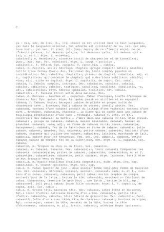 C
ça ~ çai, adv. de lieu. €…, ici, céans: ça est utilisé dans le haut Languedoc,
çai dans le Languedoc oriental. Cet adverbe est corrélatif de la, lai. çai sèm,
nous voil…. çai ven, il vient ici. Comp. deçai, de ce c“té-ci; ençai, de ce
c“té-ci; çai-sus, ici dessus; çai-jos, ici dessous; çaïns, ici dedans; çai e
lai, ç… et l…. étym. L. ecce-hac.
cabaissòl, m. Herminette, aissette (outil de charpentier et de tonnelier),
Quer., Aur. Rgt. Var. cabeissòl. étym. L. caput + asciolus .
cabaissòla, f. Têtard. Syn. capgròs. V. cabociòla, … cabòça.
cabal, m. Capital, avoir; héritage; cheptel; groupe compact; bétail; meubles;
outils d'une ferme, Quer., Aur. Far cabal de, tenir compte, prendre en
considération. Dér. cabalièr, cheptelier, preneur de cheptel. cabalista, adj. et
s., capitaliste; qui concerne le cheptel; qui a des biens mobiliers. cabal¢s,
-osa, adj., riche en capital. étym. L. capitalis, de caput. Cat. cabal.
cabala, f. Cabale; complot, intrigue. Dér. cabalaire, cabaleur. cabalar,
cabaler. cabalejar, cabaler, trafiquer. cabalista, cabaliste. cabalistic, -a,
adj., cabalistique. étym. hébreu: qabbalah, tradition. Cat. cabala.
cabaltièra, f. Passage étroit entre deux maisons, Don.
caban, m. Manteau … manches et … capuchon. Caban d'estopas, touffe d'étoupes de
chanvre, Aur. Syn. gaban. étym. Ar. qaba, passé en sicilien et en espagnol.
cabana, f. Cabane, hutte, baraque; cabine de pilote en poupe; hutte de
chasseurs; cave … fromages, Rgt.; cabana de gosses, chenil, grotte. Dér.
cabanada, contenu d'une cabane; produit du laitage d'une vacherie; contenu d'une
cave … fromages. cabanaire, chasseur … la pipée qui se cache dans une cabane de
feuillage; propriétaire d'une cave … fromages. cabanar v. intr. et tr.,
construire des cabanes; se mettre … l'abri dans une cabane; vo–ter, être creusé.
cabanari , groupe de cabanes. caban…s, maison misérable. cabanat, hangar en
planches. cabanat, -ada, adj., en forme de cabane; vo–té, creux. cabanatge,
baraquement. cabanèl, feu de la Saint-Jean en forme de cabane. cabanèla, jolie
cabane. cabanet, grenier, Gui. cabaneta, petite cabane. cabanièr, habitant d'une
cabane, chasseur qui utilise une cabane. cabanièra, laitière, marchande de lait.
cabanial, cabane pour les troupeaux. Syn. anc. Occ. cabanil. cabanon, petite
cabane; cabane de berger; feu de la Saint-Jean, Rgt. étym. B. L. capanna. Cat.
cabana.
cabanton, m. Trognon de chou ou de fruit. Var. camanton.
cabaret, m. Cabaret, taverne. Dér. cabaretejar, tenir cabaret; fréquenter les
cabarets. cabaretejaire, pilier de cabaret. cabaretièr, cabaretièra, m. et f.
cabaretier, cabaretière. cabareton, petit cabaret. étym. Inconnue. Paraît être
un mot français venu du Nord.
cabarl…s, m. Agaric écailleux (Psaliota campestris), Aude. étym. Occ. cap.
cabarlhaud, m. Chabot (poisson). étym. Occ. cap.
cab…s, m. Cabas (panier de jonc … deux anses); femme négligée; femme de mauvaise
vie. Dér. cabassar, déformer, bossuer, secouer. cabassat, -ada, m. et f., con-
tenu d'un cabas. cabasset, cabasson, petit cabas; morion (espèce de casque
ancien); bout de la latte … battre le blé. cabassièr, marchand ou fabricant de
cabas. cabassonar, remettre le gros bout … une latte … battre le blé, Rgt.
cabassonèl, joli petit cabas; jeune fille coureuse. étym. L. V. capacius, de
capax, acis. Cat. cab…s .
cab…s, m. Grosse tête, mauvaise tête. Dér. cabassa, arbre étêté et ébranché,
Rgt.; tronc d'arbre; maîtresse branche d'un arbre. cabasseta, petite tête
d'arbre. cabassòla, caboche, tête; têtard de grenouille. Var. cabociòla, Cent.
cabassòl, faîte d'un arbre; tête; tête de chevreau. cabassat, bouture de vigne,
Rgt. cabassejar, remuer la tête, menacer de la tête, hocher la tête
d'étonnement. cabassons, m. pl., fretin. cabassut, athérine Boger (poisson).
 