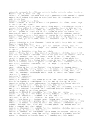 cabassuda, centaurée des collines; centaurée jacée; centaurée noire; chardon …
foulons. étym. L. caput. Cat. cap.
cabastèl, m. Carcasse, squelette d'un animal; personne maigre; haridelle, cheval
maigre; petit coffre placé dans un plus grand, Rgt. Var. canastèl, carastèl.
adj. Déluré, Aur.
cabaulha, f. Gorge boisée, Quer.
cabdèl ~ cabedèl, m. Peloton de fil; clé de pressoir. Var. catèl, candel. étym.
L. capitellum. Cat. cabdell.
cabeç, m. Chevet, traversin. Dér. cabeça, tête, esprit, intelligence; charrue …
versoir, Rgt.; collet de veste, veste, Rgt. cabeçada, charge de bois que l'on
fait traîner par des boeufs; lutte, Rgt. cabeçal, cabeçala, m et f., tortillon
qui sert … porter un fardeau sur la tête; rangée de gerbes sur l'aire, Fux.;
essuie-mains, Narb.; fille malpropre. cabeçana, tortillon. cabeçar, labourer
avec la charrue … versoir, Rgt. cabecejar, remuer la tête; menacer de la tête;
hocher la tête d'étonnement. cabecièr, dossier de lit; chevet, traversin,
oreiller; chef, qui est en tête. cabecièra, traversin. étym. L. capitium. Cat.
cabeç.
cabecon, cabrecon, m. Jeune chevreau; fromage de chèvre, Aur., Rgt. Var. cabèc.
étym. L. capra. Cat. cabra.
cabede, m. Chabot (poisson), Toul., Quer. Var. cabeide, cabeire, Cent. Dér.
cabedièra, sorte de tramail en usage … Sète. cabeda, chabot de mer, Carc. étym.
L. capito.
cabedièra, f. Tortillon. étym. Occ. cap, cabet.
cabel, m. Cheveu. Syn. pel. Dér. cabeladura, chevelure. cabelièr, ruban de fil
pour nouer les cheveux. cabelièra, ruban de fil pour nouer les cheveux; ruban de
fil lustré. cabelut, -uda, adj., chevelu. étym. L. capillus. Cat. cabell.
cabelh, m. Fane, feuillage; tige, Quer.; épi de céréales; cime; airée (blé
étendu sur l'aire), Toul., Cent.; inflorescence du maïs. Dér. cabelha, épi de
maïs ou de céréale; sommité de plante, panache d'un arbre. cabelhar, monter en
épi; étêter, couronner. cabelhada, tortillon. étym. L. capitulum.
cabelt…, V. cap-enl….
caber ~ cabir, v. intr. et tr. Contenir, être contenu. Syn. caure, caupre.
Ranger, serrer; fig. établir, marier. v. r. Se cabir, se marier. Dér. cabença,
capacité, contenance; place, espace; chevance; revenu; facilité, débit, Aur.,
Quer., Rgt. cabiment, contenance; emploi. étym. L. capere. Cat. caber, cabre.
caberl…s, V. cabarl…s.
cabestant, V. cabestrant.
cabestel, V. cabestre.
cabestre, m. Chevêtre, licou; corde de poulie. Dér. cabestrant, cabestan;
moulinet de charrette. cabestraire, celui qui met le chevêtre, le licou.
cabestrar, mettre le licou. cabestratge, les courroies d'un licou. cabestèl,
muselière pour les boeufs. étym. L. capistrum. Cat. cabestre.
cabidola, f. Maubèche grise (Tringla grisea), Mtp. Dér. cabidoleta, alouette de
mer (Tringla cinclus). cabidorle, petit chevalier (Scolopax totanus). Var.
cabidorlet. étym. L. capitulum, capuchon.
cabidorna, f. Têtard de grenouille, Fux. étym. Occ. cap + dorna.
cabifòl, -a, adj. et s. Tête folle, écervelé; folâtre, folichon. Var. capifòl,
catifòl. Dér. cabifolejar, folâtrer. étym. Occ. cap + fòl.
cabilhonar, v. tr. et intr. Culbuter, Don. étym. Occ. cap.
cabir, v. tr., intr. et r. Serrer, ranger; loger, caser; marier; débiter, se
défaire d'une marchandise; perdre, égarer; contenir; se placer, trouver … vivre;
s'établir, se marier, se loger; se cacher. Dér. cabiment, contenance; emploi;
logement; mariage. cabit, -ida, adj., enfermé; placé; logé; marié; déçu, Aur.
étym. L. capere. Cat. caber, cabre.
cabiròl, m. Chevreuil. Syn. cabròl, Fux. Dér. cabiròla, cabriole. cabirolar, ca-
brioler. étym. L. capreolus. Cat. cabirol.
cabiron, m. Chevron. Dér. cabironada, espace entre les chevrons. cabironalha,
les chevrons. cabironar, poser les chevrons. cabironatge, placement des che-
vrons; les chevrons en général. étym. L. V. caprio,-onis. Cat. cabir¢
 