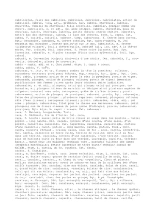 cabriolejar, faire des cabrioles. cabriolar, cabrioler. cabriolatge, action de
cabrioler. cabriu, -iva, adj., grimpeur, Aur. cabròl, chevreuil. cabròla,
chevrette, femelle du chevreuil; fille écervelée. cabrolar, grimper comme une
chèvre. cabrolaire, s. et adj., qui aime grimper. cabron, chevrotin, peau de
chevreau. cabròt, chevreau. cabròta, petite chèvre; chèvre chétive. cabrotar,
mettre bas des chevreaux. cabrum, la race des chèvres. étym. L. capra. Cat.
cabra. V. cabiròl, cabiròla, cabecon. Comp. cabra-sona, f. Chèvre sans cornes,
Rgt.; bécassine. cabriboc, m. Chèvre stérile, Rgt. cabrit-cabròt, m. Jeu
enfantin qui consiste … porter quelqu'un sur le dos. cabrifuèlh, m. Troène
(Ligustrum vulgare), Toul.; chèvrefeuille. cabrimè (al), loc. adv. A la chèvre
morte. Var. crabimè, Toul. cabriveça, f. Vesce noire luisante, Rgt. Syn.
lusentina. cabrafic, m. Figuier sauvage (Ficus carica sylvestris), Toul. Syn.
cabral.
cabucèl, m. Couvercle; occiput; abat-voix d'une chaire. Dér. cabucèla, f., cou-
vercle. cabucelar, placer le couvercle.
cab£s ~ cap£s, adj. et s. Chou pommé. étym. L. caput + uceus.
cab£s, gab£s, V. ca ﾁ s.
cabussar, v. intr. et tr. Plonger; tomber la tête la première; culbuter,
succomber; enterrer; provigner; échouer, Mtp.; mourir, Aur., Quer., Rgt., Cent.
Dér. cab£s, plongeon; action de se jeter la tête la première; provin de vigne.
cabussada, plongée, action de plonger; culbute; provin de vigne; immersion
purificatoire des femmes juives après leurs couches; peine judiciaire.
cabussaire, s. et adj., plongeur, celui qui plonge; celui qui provigne. ca-
bussaire, m., plongeon (oiseau de marais): on désigne ainsi plusieurs espèces de
colymbus. cabussal ~-au ~-òu, castagneux, grèbe de rivière (oiseau); provin.
cabussament, action de plonger; de provigner. cabussat, provin, Rgt. cabussejar,
faire des plongeons; plonger … plusieurs reprises. cabusset, plongeon; culbute;
râle d'eau (oiseau); castagneux (oiseau); provin. cabussièr, -ièra, adj., qui
aime … plonger. cabussièra, filet pour la chasse aux macreuses. cabusson, petit
plongeon; nom de divers oiseaux du genre grèbe (Podiceps); provin. cabussonar,
provigner, Rgt. étym. L. caput + uceare. Cat. cabussar.
caca, f. Manteau, houppelande, Toul.
caca, f. Sédiment, lie de l'huile. Cat. caca.
caça, f. Louche; sasse; pelle de brois creuse en usage dans les moulins … huile;
poêlon … long manche. Dér. caçada, contenu d'une louche, d'une sasse, d'un
poêlon. caçairòla, casserole. Var. caçardòla, casseròla. caçairolada, contenu
d'une casserole. cacet, poêlon … long manche. caceta, poêlon, Toul., Cent.
caçòt, couvert; réchaud … braise; sasse, seau de fer … anse. caçòta, lèchefrite,
Gui. caçòla, casserole en terre cuite, terrine de cuisine; mets cuit au four
dans une terrine. caçolada, contenu d'une casserole, d'une terrine. caçolet,
plat de haricots cuits au four dans une terrine, Lauragais. caçoleta, terrine;
bassin … queue pour les malades; réchaud; vase … parfums; julienne des dames
(Hesperis matronalis); petite casserole de terre cuite; réchaud; bassin de
malade. étym. L. cattia, du Gr. cyathos. Cat. cassa.
cacaca, f. Châtaigne.
cacai, m. Excrément, ordure, caca (terme enfantin). étym. L. cacare. Cat. caca.
cacal, m. écale; noyau; gousse de certains fruits; coquille de noix, Aur.
cacal…, cacalac…, cararac…, m. Chant du coq; coquelicot, fleur et plante;
muflier (Antirrhinum majus); noeud de rubans en haut de la coiffure; bec d'une
coiffe tuyautée. Dér. cacalar, rire aux éclats. cacalada, éclat de rire. cacal…
s, grand éclat de rire. cacalassar, -assejar, éclater de rire. cacalassaire,
celui qui rit aux éclats. cacalassièr, -a, adj., qui fait rire aux éclats.
cacalejar, cacarejar, caqueter (en parlant des poules), coqueliner (en parlant
du coq). cacaluèch, chant des poules en groupe, Rgt. étym. Onomatopée.
cacalaus, m. Escargot, Cév. Syn. escargòl; escagaròl, Toul., Rgt.; milhauca,
Aur.; escagaròt, Cent. Dér. cacalausa, escargot. cacalauseta, petit escargot.
étym. incert. L. cochlea.
caçar, v. tr. et intr. Chasser, aller … la chasse; attraper … la chasse; quêter,
chercher; poursuivre; expulser. Dér. caça, chasse; gibier, venaison; partie dans
un jeu; fois. caçador, chassoir de tonnelier. caçaire, chasseur. caçairòt, petit
chasseur, mauvais chasseur. caçarèla, chasseresse, habit de chasse. cacilha,
 