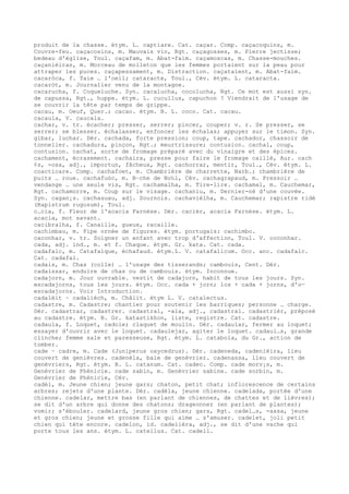 produit de la chasse. étym. L. captiare. Cat. caçar. Comp. caçacoquins, m.
Couvre-feu. caçacosins, m. Mauvais vin, Rgt. caçagosses, m. Pierre jectisse;
bedeau d'église, Toul. caçafam, m. Abat-faim. caçamoscas, m. Chasse-mouches.
caçanièiras, m. Morceau de molleton que les femmes portaient sur la peau pour
attraper les puces. caçapessament, m. Distraction. caçatalent, m. Abat-faim.
cacaròca, f. Taie … l'oeil; cataracte, Toul., Cév. étym. L. cataracta.
cacaròt, m. Journalier venu de la montagne.
cacarucha, f. Coqueluche. Syn. cacalucha, cocolucha, Rgt. Ce mot est aussi syn.
de capussa, Rgt., huppe. étym. L. cucullus, capuchon ? Viendrait de l'usage de
se couvrir la tête par temps de grippe.
cacau, m. Oeuf, Quer.; cacao. étym. B. L. coco. Cat. cacau.
cacaula, V. caucala.
cachar, v. tr. écacher; presser, serrer; pincer, couper; v. r. Se presser, se
serrer; se blesser. échalasser, enfoncer les échalas; appuyer sur le timon. Syn.
gibar, luchar. Dér. cachada, forte pression; coup, tape. cachador, chassoir de
tonnelier. cachadura, pinçon, Rgt.; meurtrissure; contusion. cachal, coup,
contusion. cachat, sorte de fromage préparé avec du vinaigre et des épices.
cachament, écrasement. cachaira, presse pour faire le fromage caillé, Aur. cach
¢s, -osa, adj., importun, fâcheux, Rgt. cachorrar, mentir, Toul., Cév. étym. L.
coacticare. Comp. cachafoet, m. Chambrière de charrette, Narb.; chambrière de
puits … roue. cachafuòc, m. B–che de No‰l, Cév. cachagrapaud, m. Pressoir …
vendange … une seule vis, Rgt. cachamalha, m. Tire-lire. cachamal, m. Cauchemar,
Rgt. cachamorre, m. Coup sur le visage. cachaniu, m. Dernier-né d'une couvée.
Syn. cagan¡s. cachasuau, adj. Sournois. cachavièlha, m. Cauchemar; rapistre ridé
(Rapistrum rugosum), Toul.
c…cia, f. Fleur de l'acacia Farnèse. Dér. cacièr, acacia Farnèse. étym. L.
acacia, mot savant.
cacibralha, f. Canaille, gueux, racaille.
cachimbau, m. Pipe ornée de figures. étym. portugais: cachimbo.
caconhar, v. tr. Soigner un enfant avec trop d'affection, Toul. V. coconhar.
cada, adj. ind., m. et f. Chaque. étym. Gr. kata. Cat. cada.
cadafalc, m. Catafalque, échafaud. étym.L. V. catafalicum. Occ. anc. cadafalc.
Cat. cadafal.
cadais, m. Chas (colle) … l'usage des tisserands; cambouis, Cent. Dér.
cadaissar, enduire de chas ou de cambouis. étym. Inconnue.
cadajorn, m. Jour ouvrable. vestit de cadajorn, habit de tous les jours. Syn.
escadajorns, tous les jours. étym. Occ. cada + jorn; los + cada + jorns, d'o—
escadajorns. Voir Introduction.
cadalèit ~ cadalièch, m. Châlit. étym L. V. catalectus.
cadastre, m. Cadastre; chantier pour soutenir les barriques; personne … charge.
Dér. cadastrar, cadastrer. cadastral, -ala, adj., cadastral. cadastrièr, préposé
au cadastre. étym. B. Gr. katastikhon, liste, registre. Cat. cadastre.
cadaula, f. Loquet, cadole; claquet de moulin. Dér. cadaular, fermer au loquet;
essayer d'ouvrir avec le loquet. cadaulejar, agiter le loquet. cadaul…s, grande
clinche; femme sale et paresseuse, Rgt. étym. L. catabola, du Gr., action de
tomber.
cade ~ cadre, m. Cade (Juniperus oxycedrus). Dér. cadeneda, cadenièira, lieu
couvert de genièvres. cadenèla, baie de genévrier. cadenassa, lieu couvert de
genévriers, Rgt. étym. B. L. catanum. Cat. cadec. Comp. cade morv¡s, m.
Genévrier de Phénicie. cade sabin, m. Genévrier sabine. cade sorbin, m.
Genévrier de Phénicie, Cév.
cadèl, m. Jeune chien; jeune gars; chaton, petit chat; inflorescence de certains
arbres; rejets d'une plante. Dér. cadèla, jeune chienne. cadelada, portée d'une
chienne. cadelar, mettre bas (en parlant de chiennes, de chattes et de lièvres);
se dit d'un arbre qui donne des chatons; drageonner (en parlant de plantes);
vomir; s'ébouler. cadelard, jeune gros chien; gars, Rgt. cadel…s, -assa, jeune
et gros chien; jeune et grosse fille qui aime … s'amuser. cadelet, joli petit
chien qui tète encore. cadelon, id. cadelièra, adj., se dit d'une vache qui
porte tous les ans. étym. L. catellus. Cat. cadell.
 