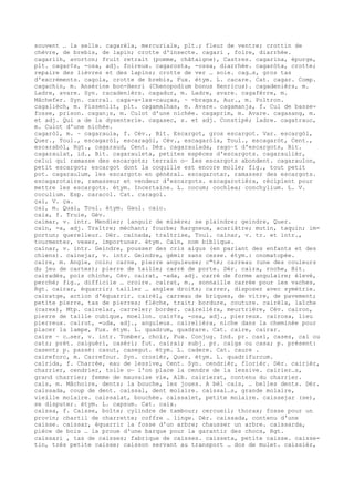 souvent … la selle. cagarèla, mercuriale, plt.; fleur de ventre; crottin de
chèvre, de brebis, de lapin; crotte d'insecte. cagari , foire, diarrhée.
cagarilh, avorton; fruit retrait (pomme, châtaigne), Castres. cagarina, épurge,
plt. cagar¢s, -osa, adj. foireux. cagarosta, -ossa, diarrhée. cagaròta, crotte;
repaire des lièvres et des lapins; crotte de ver … soie. cag…s, gros tas
d'excréments. cagola, crotte de brebis, Fux. étym. L. cacare. Cat. cagar. Comp.
cagachin, m. Ansérine bon-Henri (Chenopodium bonus Henricus). cagadenièrs, m.
Ladre, avare. Syn. racadenièrs. cagadur, m. Ladre, avare. cagafèrre, m.
Mâchefer. Syn. carral. caga-a-las-cauças, ~ -bragas, Aur., m. Poltron.
cagalièch, m. Pissenlit, plt. cagamalhas, m. Avare. cagamanja, f. Cul de basse-
fosse, prison. cagan¡s, m. Culot d'une nichée. cagaprim, m. Avare. cagasang, m.
et adj. Qui a de la dysenterie. cagasec, s. et adj. Constipé; ladre. cagatrauc,
m. Culot d'une nichée.
cagaròl, m. ~ cagaraula, f. Cév., Bit. Escargot, gros escargot. Var. escargòl,
Quer., Toul., escagaròl, escaragòl, Cév., escagaròla, Toul., escagaròt, Cent.,
escarabòl, Rgt., cagaraud, Cent. Dér. cagaraulada, rago–t d'escargots, Bit.
cagaraulat, id., Bit. cagarauleta, petites espèces d'escargots. cagaraulièr,
celui qui ramasse des escargots; terrain o— les escargots abondent. cagaraulon,
petit escargot; escargot dont la coquille est encore molle; fig., tout petit
pot. cagaraulum, les escargots en général. escagarotar, ramasser des escargots.
escagarotaire, ramasseur et vendeur d'escargots. escagarotièra, récipient pour
mettre les escargots. étym. Incertaine. L. cocum; cochlea; conchylium. L. V.
coculium. Esp. caracol. Cat. caragol.
çai, V. ça.
cai, m. Quai, Toul. étym. Gaul. caio.
caia, f. Truie, Gév.
caimar, v. intr. Mendier; languir de misère; se plaindre; geindre, Quer.
caïn, -a, adj. Traître; méchant; fourbe; hargneux, acariâtre; mutin, taquin; im-
portun; querelleur. Dér. caïnada, traîtrise, Toul. caïnar, v. tr. et intr.,
tourmenter, vexer, importuner. étym. Caïn, nom biblique.
caïnar, v. intr. Geindre, pousser des cris aigus (en parlant des enfants et des
chiens). caïnejar, v. intr. Geindre, gémir sans cesse. étym.: onomatopée.
caire, m. Angle, coin; carne, pierre anguleuse; c“té; carreau (une des couleurs
du jeu de cartes); pierre de taille; carré de porte. Dér. caira, roche, Bit.
cairadés, pois chiche, Cév. cairat, -ada, adj. carré de forme angulaire; élevé,
perché; fig., difficile … croire. cairat, m., sonnaille carrée pour les vaches,
Rgt. cairar, équarrir; tailler … angles droits; carrer, disposer avec symétrie.
cairatge, action d'équarrir. cairèl, carreau de briques, de vitre, de pavement;
petite pierre, tas de pierres; flèche, trait; bordure, couture. cairèla, laîche
(carex), Mtp. cairelar, carreler; border. cairelièra, meurtrière, Cév. cairon,
pierre de taille cubique, moellon. cair¢s, -osa, adj., pierreux. cairosa, lieu
pierreux. cairut, -uda, adj., anguleux. cairelièra, niche dans la cheminée pour
placer la lampe, Fux. étym. L. quadrum, quadrare. Cat. caire, cairar.
caire ~ c…ser, v. intr. Tomber, choir, Fux. Conjug. Ind. pr. casi, cases, cai ou
catz; prét. caiguèri, casèri; fut. cairai; subj. pr. caiga ou casa; p. présent:
casent; p. passé: casut, casegut. étym. L. cadere. Cat. caure .
caireforc, m. Carrefour. Syn. crosièr, Quer. étym. L. quadrifurcum.
cairida, f. Charrée, eau de lessive, Cent. Syn. cendrièr, florièr. Dér. cairièr,
charrier, cendrier, toile o— l'on place la cendre de la lessive. cairier…s,
grand charrier; femme de mauvaise vie, Alb. cairierat, contenu du charrier.
cais, m. Mâchoire, dents; la bouche, les joues. A bèl cais, … belles dents. Dér.
caissada, coup de dent. caissal, dent molaire. caissal…s, grande molaire,
vieille molaire. caissalat, bouchée. caissalet, petite molaire. caissejar (se),
se disputer. étym. L. capsum. Cat. caix.
caissa, f. Caisse, boîte; cylindre de tambour; cercueil; thorax; fosse pour un
provin; chartil de charrette; coffre … linge. Dér. caissada, contenu d'une
caisse. caissar, équarrir la fosse d'un arbre; chausser un arbre. caissarda,
pièce de bois … la proue d'une barque pour la garantir des chocs, Rgt.
caissari , tas de caisses; fabrique de caisses. caisseta, petite caisse. caisse-
tin, très petite caisse; caisson servant au transport … dos de mulet. caissièr,
 