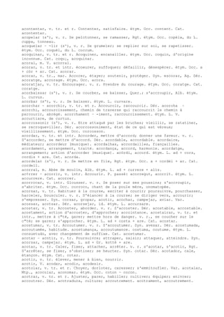 acontentar, v. tr. et r. Contenter, satisfaire. étym. Occ. content. Cat.
acontentar.
acopelar (s'), v. r. Se pelotonner, se ramasser, Rgt. étym. Occ. copèla, du L.
cuppa, tonneau.
acoquelar ~ -lir (s'), v. r. Se grumeler; se replier sur soi, se rapetisser.
étym. Occ. coquèl, du L. coccum.
acoquinar, v. tr. et r. Acoquiner, encanailler. étym. Occ. coquin, d'origine
inconnue. Cat. coqu¡, acoquinar.
acoral, m. V. acorral.
acorar, v. tr. et intr. écoeurer, suffoquer; défaillir, désespérer. étym. Occ. a
+ còr + ar. Cat. acorar.
acorar, v. tr., mar. Accorer, étayer; soutenir, protéger. Syn. escorar, Ag. Dér.
acoratge, accorage. étym. Occ. acora.
acoratjar, v. tr. Encourager. v. r. Prendre du courage. étym. Occ. coratge. Cat.
coratge.
acorbaissar (s'), v. r. Se courber, se baisser, Quer.; s'accroupir, Alb. étym.
L. curvus.
acorbar (s'), v. r. Se baisser. étym. L. curvare.
acorchar ~ acorchir, v. tr. et r. Accourcir, raccourcir. Dér. acorcha ~
acorchi, accourcissement, chemin de traverse qui raccourcit le chemin à
parcourir, abrégé. acorchament ~ -iment, raccourcissement. étym. L. V.
accurtiare, de curtus.
acorcossonir (s'), v. r. Etre attaqué par les bruches; vieillir, se ratatiner,
se recroqueviller. Dér. acorcossoniment, état de ce qui est véreux;
vieillissement. étym. Occ. corcosson.
acordar, v. tr. et intr. Accorder, mettre d'accord; donner une faveur. v. r.
S'accorder, se mettre d'accord. Dér. acordable, accordable. acordaire,
médiateur; accordeur (musique). acordalhas, accordailles, fiançailles.
acordament, arrangement, traité. acordança, accord, harmonie. acordatge,
arrangement; action d'accorder (musique). acòrdi, accord. étym. L. ad + cors,
cordis + are. Cat. acorda.
acordelar (s'), v. r. Se mettre en file, Rgt. étym. Occ. a + cordèl + ar. Cat.
cordell.
acorral, m. Abée de moulin, Alb. étym. L. ad + currere + alis.
ac¢rrer ~ acorrir, v. intr. Accourir. P. passé: acorregut, acorrit. étym. L.
accurrere. Cat. acorrer.
acorrocar, v. intr. Glousser. v. r. Se poser sur ses poussins; s'accroupir,
s'abriter. étym. Occ. corroco, chant de la poule mère, onomatopée.
acorsar, v. tr. Habituer à la course, exciter à courir; poursuivre, pourchasser,
harceler, bousculer. v. r. S'élancer à la course; se diriger vers, accourir;
s'empresser. Syn. corsar, gropar, acotir, acochar, campejar, aviar. Var.
acossar, acotsar. Dér. acorsejar, id. étym. L. accursare.
acostar, v. tr. Accoster, aborder. v. r. S'accoster. Dér. acostable, accostable.
acostament, action d'accoster, d'approcher; accointance. acostairar, v. tr. et
intr., mettre à c"té, garer; mettre hors de danger. v. r., se coucher sur le
c"té; se garer; s'approcher. étym. L. ad + costa + are. Cat. acostar.
acostumar, v. tr. Accoutumer. v. r. S'accoutumer. Syn. avesar. Dér. acostumada,
accoutumée, habitude. acostumança, accoutumance. costuma, coutume. étym. L.
consuetudo, avec changement de suffixe. Cat. acostumar.
acotar ~ acotir, v. tr. Poursuivre; attraper, saisir; attaquer, atteindre. Syn.
acorsar, campejar. étym. L. ad + Gr. kottè + are.
acotar, v. tr. Caler, fixer, attacher, arrêter. v. r. s'acotar, s'acotir, Rgt.
S'arrêter, se fixer, s'obstiner; se heurter. Syn. cotar. Dér. acotador, cale,
étançon. étym. Cat. cotar.
acotir, v. tr. élever, mener à bien, nourrir.
acotir, V. acodar, acodir, acodesir.
acotolar, v. tr. et r. Choyer, dorloter, caresser; s'emmitoufler. Var. acotalar,
Mtp., acocolar, aconomar. étym. Occ. coton ~ cocon.
acotrar, v. tr. et r. Ajuster, parer, habiller; cultiver; équiper; enivrer;
accoutrer. Dér. acotradura, culture; accoutrement. acotrament, accoutrement.
 