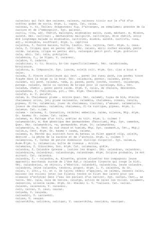 caissier; qui fait des caisses. caisson, caisson; tiroir sur le c“té d'un
coffre; godet de noria. étym. L. capsa. Cat. caixa.
caissar, v. tr. Taller; drageonner; fig. S'arranger, se remplumer; prendre de la
carrure et de l'embonpoint. Syn. gaissar.
caitiu, -iva, adj. Chétif, malingre, misérable; malin, rusé, méchant. m. Misère,
saleté. Dér. caitivari , méchanceté; malignité. caitivejar, être chétif, avoir
été longtemps malade ou misérable. caitivièr, misère, saleté. caitiv¢s, -osa,
adj., misérable, souffrant. étym. L. captivus
cajaròca, f. Pauvre maison, hutte, taudis. Var. cajòrca, Cent. étym. L. casa.
cala, f. Crique; quai en pente; abri. Dér. calanc, abri; rocher escarpé, pente
raide. calanca, crique en pente; abri, calanque; petit port. étym. prélatin:
cala, abri. Cat. cala, précipice.
calabenca, f., Le Vigan. V. caravenc.
calabre, V. cadavre.
calabrinar, v. tr. Brouir, br–ler superficiellement. Dér. calabrinada,
brouissure.
calabrun, m. Crépuscule. Syn. luscre, solelh colc. étym. Occ. clar e brun x
calar.
calada, f. Pierre silencieuse qui sert … paver les rues; pavé, rue pavée; trace
frayée dans la neige ou la boue. Dér. caladaire, paveur. caladar, paver.
caladat, sol pavé. caladat, -ada, p. passé, pavé; jonché, couvert. caladatge,
pavage. calador, dalle ou carreau de brique pour le carrelage, Alb., Cév.
caladum, chemin … paver pente raide. étym. V. calar, de chalare, descendre.
çaladuènha, f. Chélidoine, plt., Cév. étym. Chelidonia.
calafat, m. V. galafat.
calam, m. Chalumeau; plume … écrire Quer. Dér. calamèl, tuyau de blé, éteule;
chalumeau; scion, jet; plume naissante. calamèla, chalumeau, roseau, canule,
pipeau, fl–te. calamelar, jouer du chalumeau, clariner, s'amuser. calamelaire,
joueur de chalumeau. calamina, chalumeau, fl–te rustique, pipeau. étym. L.
calamus. Cat. c…lam.
calama ~ calauma, f. Cessation, relâche; embellie, calme, silence, Mtp. étym.
Gr. kauma; It. calma. Cat. calma.
calaman, m. Faîtage d'un toit, arêtier du toit. étym. L. culmen ?
calamandrièr, m. Nom générique des germandrées (Teucrium), Mtp. Syn. camedre,
Quer. Dér. calamandrin, -a, germandrée. étym. It. calamandrea.
calamandrin, m. Vent du sud chaud et humide, Mtp. Syn. caumanh…s, Cév., Mtp.;
calim…s, Cent. étym. Gr. kauma > cauma, calama.
calamar, m. Perche qui soutient hors du bateau un filet appelé còlp, calelh,
destiné … la pêche de la sardine et de l'anchois. étym. L. culmen ?
calamarina, f. Calmar de petite dimension (Lolligo vulgaris). Syn. calam…s,
Aude.ﾐ tym. L. calamarius, boîte de roseaux … écrire.
calamarsa, f. Giboulées, Don. étym. Cat. calamarsa, grêle.
calandra, f. Calandre (presse … lustrer les draps). Dér. calandrar, calandrer.
calandraire, calandreur. calandratge, calandrage. étym. Origine probable, le mot
suivant. Cat. calandra.
calandra, f. ~ calandre, m. Alouette, grosse alouette; bon compagnon; jeune
apprenti; marchand; surnom de l'âne Rgt.; calandre (insecte qui ronge le blé).
Dér. calandrejar, se réjouir, s'ébattre. calandrèl, calandrina, jeune calandre.
calandron, jeune calandre, tendron, poupon. étym. L. V. calandra, du Gr.
calar, v. intr., tr. et r. Se taire; céder; s'apaiser, se calmer, cesser; caler,
baisser les voiles; jeter les filets; tendre un filet des lacets pour les
oiseaux; s'enfoncer dans l'eau (en parlant d'un navire). Syn. calhar, Cent., se
taire. Dér. cala, cale de navire. calatge, action de caler les voiles. calament,
cessation, silence calme. étym. Gr. khalân; L. V. *callare. Cat. callar.
calaven, calavenca, V. caravenc.
calc, calcar, V. cauc, caucar.
calçada, V. cauçada.
calcanhòl, V. carcanhòl.
calças, V. cauças.
calcavièlha, calcièrs, calcigar, V. caucavièlha, caucièrs, caucigar.
 