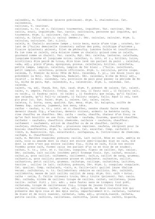 calcedòni, m. Calcédoine (pierre précieuse). étym. L. chalcedonius. Cat.
calcedonia.
calcinar, V. caucinar.
calcinar, v. tr. et r. Calciner; tourmenter, inquiéter. Var. carcinar. Dér.
calcin, souci, inquiétude. Var. carcin. calcinaire, personne qui inquiète, qui
tourmente. étym. L. calcinare. Cat. calcinar.
calcul, m. Calcul (arit.); calcul (médec.). Dér. calcular, calculer. étym. L.
calculus, calculare. Cat. c…lcul.
calelh, m. Chaleil: ancienne lampe … trois becs, munie d'une tige … crochet, br–
lant de l'huile; demoiselle (insecte); safran des prés, colchique d'automne ,
ficaire (plantes); ableret, filet de pêche;fig. Lumière faible et insuffisante.
Fa lum coma un calelh, cela éclaire comme un chaleil; golaud coma un calelh,
gourmand comme un chaleil. Var. carelh, Rgt. Dér. calelha, lanterne. calelhada,
jusquiame blanche et jusquiame noire. calelhar, v. intr. et r., briller, luire,
scintiller; être percé de trous, être bien levé (en parlant du pain) . calelhat,
-ada, adj., plein d'yeux, spongieux, poreux. calelhejar, briller. calelheta,
petite lampe, lampion. calelhon, lampion de fer blanc … l'huile. calelhonet,
petit lampion. calelhons, primule officinale. étym. L. caliculus, petite coupe.
calenda, f. Premier du mois; fête de No‰l. Calendas, f. pl., les douze jours qui
précèdent la No‰l. Syn. Temporas, Nadalet. Dér. calendal, b–che de No‰l; adj.,
relatif … la No‰l. calendar, -at, provision de pain pour passer la période de No
‰l, miche de pain, Rgt. calendièr, m., calendrier. étym. L. calendae. Cat.
calenda.
calent, -a, adj. Chaud, Don. Syn. caud. étym. P. présent de calere. Cat. calent.
caler, v. impers. Falloir. Conjug. cal ou cau, il faut; cali , il fallait; calr…
ou caldr…, il faudra; calri ou caldri , il faudrait; que calga, qu'il faille;
que calguès, qu'il fall–t; calguèt, il fallut; calgut, fallu. Aquò li cal, tant
pis pour lui. Syn. faler. étym. L. calere. Cat. caler, calre.
caletra, f. Sorte, race, qualité. Syn. mena. étym. Gr. kaluptra, coiffe de
femme; Esp. caletre, jugement, bon sens, tête.
calfar ~ caufar, v. tr., intr. et r. Chauffer, rendre chaud; faire chaud;
devenir chaud; fig., s'exciter, devenir violent, ardent: La batèsta calfa, la
rixe chauffe; se chauffer. Dér. calfa ~ caufa, chauffe, chaleur d'un four; ce
qu'on fait bouillir en une fois. calfada ~ caufada, fournée, quantité chauffée.
calfador ~ caufador, chauffoir; cheminée. calfaire ~ caufaire, chauffeur.
calfament ~ caufament, action de chauffer ou de se chauffer. calfejar ~
caufejar, réchauffer, chauffer … plusieurs reprises. caufeta, récipient pour la
braise; chaufferette. étym. L. calefacere. Cat. escalfar. Comp. calfalèit ~
-lèch, m. Bassinoire. Syn. escalfalèit. calfapança, m. Contre-coeur de cheminée.
calfapè, m. Chaufferette.
calh, m. Matière coagulée; présure; caillé, lait caillé. Nòse en calh, amètla en
calh, noix ou amande dont la chair est encore semi-liquide; blat en calh, blé
dont la sève n'est pas encore caillée; fig., filha en calh, fille non encore
formée; prene calh, former calus (en parlant d'un os en voie de se souder).
calhar, v. tr., intr. et r. Cailler, coaguler, figer; se cailler. Syn. caular.
Dér. calhada, lait caillé; jonchée; petit fromage frais. Syn. calhat, encalat.
calhal…s, gros caillot. calhament, caillement. calh…s, caillot de sang, grumeau.
calhastr…s, gros caillot; personne grosse et indolente. calhastre, caillot.
calhastron, petit caillot, grumeau. calhatge, caillage. calhatièra, laitière,
terrine … cailler le lait. calhièra, présure, Cév. étym. L. coagulum; coagulare.
Cat. quallar. Comp. calhalach, -lait, m. Caille-lait: gaillet jaune (Galium
verum). calhibotar, v. tr. Caillebotter; réduire en caillots. Dér. calhibòt,
caillebotte, masse de lait caillé; caillot de sang. étym. Occ. calh + botar.
calha ~ catla, f. Caille (oiseau); truie, Gév.; truite (poisson). Var. canla.
Dér. calhada, nichée de cailles; troupe de cailles. calhat, cailleteau, jeune
caille. calhat (tot) , loc. adv. , sans faute; sans se tromper; tout prêt.
calhatada, troupe de cailleteaux; fig., troupe de jeunes filles folâtres.
calhaton, cailleteau. calhet, -eta, adj., bigarré, de deux couleurs; blé qui
présente des épis roux et des épis verts, imparfaitement m–r. calhetar, tacheter
de blanc et de noir; nuancer. calhetat, -ada, adj., grivelé,nuancé. calheta,
petite caille. calhiron, cailleteau. calhiròta, jeune caille. calhòl, bigarré,
 