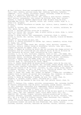 de deux couleurs; chose peu vraisemblable, Alb.; suspect, grivois, équivoque,
Toul., Cent. calhòla, narcisse jaune, Rgt. calholar, griveler, tacheter;
commencer … m–rir. calhon, cailleteau; cochon. calhotada, nichée de cailles.
étym. B. L. quaccola. Onomatopée. Cat. guatlla.
calhau, m. Pierre très dure; caillou. Dér. calhal…s, gros caillou. calhalet,
petit caillou. calhaudièra, lieu couvert de cailloux. étym. Gaul. caclavo.
calhòfa, f. Cosse de légumes; dépouille de l'épi de maïs; brou de noix;
enveloppe des fruits. Var. galhòfa, calòfa. Syn. cufèla, culèfa. étym. B. L.
cofea x Gr. kelyphos.
caliana, f. Chaleur étouffante et humide. Syn. calim…s, caum…s, caumanh…s. étym.
L. calere.
calibre, m. Calibre. Dér. calibrar, calibrer. étym. It. calibro, calibrare, de
l'Ar. qâlib. Cat. calibre.
calica, f. Callique (poisson voisin de la sardine) .
calici, m. Calice. Dér. caliçat, -ada, un plein calice ou verre. étym. L. calix-
;anc. Occ. calitz. Cat. calze.
calida, f. Brome stérile. Syn. espangassat, trauca-sac. étym. L. calere.
califa, m. Calife. Dér. califat, califat. étym. Ar. khalifa, vicaire de Mahomet.
Cat. califa.
caligòt, m. Gros morceau de pain, Alb.
calim…s, m. Chaleur étouffante et humide. Syn. caum…s, caumanh…s, calina. étym.
Gr. kauma. Cat. calima.
calina, f. Chaleur, temps chaud. Dér. calinar, -ejar, dorloter, caresser;
courtiser. calin…s, chaleur lourde et étouffante. calin¢s, -osa, adj., chaud,
orageux (en parlant du temps). étym. L. calere.
calina, f. Espèce de coiffure de soleil que les ouvrières des champs portent en
Lauragais; elle est constituée par une armature de fil de fer et de brins de
jonc recouverte de calicot. étym. Contraction de l'Occ. capelina.
calinhar, v. tr. et intr. Courtiser, coqueter, faire la cour … une femme. Dér.
calinhada, braise de sarments, Mtp. calinhaire, galant, amoureux. calinhairitz,
amoureuse, amante. calinhatge, galanterie, action de courtiser. calinhejar,
courtiser, coqueter avec une femme. étym. Occ. calinar, du L. calere.
caliòrna, f. Palan capable de soulever de gros poids, les embarcations:
caliorne. étym. It. caliorna,du Gr. kalos, câble.
caliu, m. Cendre chaude mêlée de braise encore allumée; reste de feu sous les
cendres; chaleur douce qui en résulte. Dér. calivada, cendre chaude, douce cha-
leur. calivar, chauffer, réchauffer. calivejar, être desséché par la chaleur (en
parlant des plantes et de la terre). calivenc, -a, adj., chaud, aride, exposé …
la chaleur. calivent, -a, adj., id. étym. L. V. *calivus de calere. Cat. caliu.
calivari, m. Charivari. Var. carivari, calhivari, charavari.
calma, f. Calme. Syn. cauma. Dér. calmar, se reposer … l'ombre Aur. succomber au
sommeil; faire la sieste (en parlant des troupeaux), Fux. calmejar, se reposer,
Don. Syn. caumar, Aur. étym. Gr. kauma. B. L. cauma. Cat. calma.
calòfa, f. écale de châtaigne, d'amande, de noix. Var. clòfa. étym. Gr.
kelyphos. V. galhòfa, culèfa, cufèla. Influencé par L. cofea.
calona, f. Brou des amandes et des noix, Rgt. Syn. pelard, rascal. étym. Gr.
kalumma.
calor, f. Chaleur; fig., ardeur, activité, concupiscence. Dér. calorada, bouffée
de chaleur; suffocation; coup de soleil. calorassa, grande chaleur. calorent,
-a, adj., échauffé; chaleureux; d'un tempérament chaud et bouillant.
calorentament, adv., chaleureusement. calorinada, chaleur passagère. calor¢s,
-osa, adj., chaleureux. étym. L. calor. Cat. calor.
calòs, m. Trognon, chicot de plante; base de la tige de maïs quand on l'a coupée
Cent., Quer., Rgt. Syn. cabanton, tanòc, trois; bâton court; fig., sot,
imbécile. Dér. calòssa, trognon. calossal, blessure produite par un chicot.
calossar, bâtonner. calossada, blessure produite par un chicot. calossut, -uda,
adj., qui a la forme d'un trognon; noueux, trapu, musculeux; fig., robuste,
riche. étym. L. callus + ocium. Cat. caluix.
calòta, f. Calotte; béguin; prépuce; fiente adhérant au poil des animaux; groupe
de personnes formant une sorte de club d'habitués. Dér. calòt, calotte.
calotada, calottes. calotièr, fabricant de calottes. calotar, calotter. calotut,
 