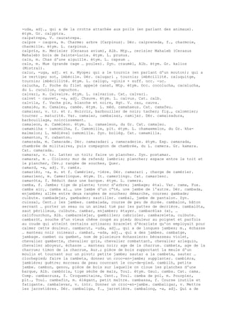 -uda, adj., qui a de la crotte attachée aux poils (en parlant des animaux).
étym. Gr. calyptra.
calpatrepa, V. caucatrepa.
calpre ~ caupre, m. Charme: arbre (Carpinus). Dér. calpreneda, f., charmoie,
charmille. étym. L. carpinus.
calpr£s, m. Merisier (Cerasus avium), Alb. Mtp., cerisier Mahaleb (Cerasus
Mahaleb) bois de Sainte-Lucie. étym. L. prunus.
cals, m. Chas d'une aiguille. étym. L. capsum .
cals, m. Mue (grande cage … poules). Syn. craumèl, Alb. étym. Gr. kalios
(Mistral).
caluc, -uga, adj. et s. Myope; qui a le tournis (en parlant d'un mouton); qui a
le vertige; sot, imbécile. Dér. calugari , tournis; imbécillité. caluquitge,
tournis; imbécillité. étym. L. caligo, -ginis + suff. occ. -uc.
calucha, f. Poche du filet appelé canat, Mtp. étym. Occ. cocolucha, cacalucha,
du L. cucullus, capuchon.
calvari, m. Calvaire. étym. L. calvarius. Cat. calvari.
calvet ~ cauvet, -a, adj. Chauve. étym. L. calvus. Cat. calb.
calvila, f. Vache pie, blanche et noire, Rgt. V. cau, cauva.
camaièu, m. Camaïeu, camée. étym. L. méd. camahaeus. Cat. camafeu.
camaisar, v. tr. et r. Noircir, barbouiller de noir; tacher; fig., calomnier;
tourner … maturité. Var. camaiar, cambaisar, camijar. Dér. camaisadura,
barbouillage, noircissement.
camaleon, m. Caméléon. étym. L. camaeleon, du Gr. Cat. camaleo.
camamilha ~ camomilha, f. Camomille, plt. étym. L. chamaemelon, du Gr. kha-
maimelon; L. médiéval camomilla. Syn. bolièg. Cat. camamilla.
camanton, V. cabanton.
camarada, m. Camarade. Dér. camaradari , camaraderie. étym. Esp. camarada,
chambrée de militaires, puis compagnon de chambrée, du L. camera. Gr. kamara.
Cat. camarada.
camarar, v. tr. Latter un toit; faire un plancher. Syn. postamar.
camarat, m . Cloison; mur de refend; lambris; plancher; espace entre le toit et
le plancher, Cév.; rangée de souches, Quer.
camard, -a, adj. V. cam£s.
camarièr, -a, m. et f. Camérier, -ière. Dér. camarari , charge de camérier.
camarlenc, m. Camerlingue. étym. It. camerlingo. Cat. camarlenc.
camaròta, f. Réduit dans une barque. étym. L. camera.
camba, f. Jambe; tige de plante; tronc d'arbre; jambage; étai. Var. cama, Fux.
camba aic¡, camba al…, une jambe d'un c“té, une jambe de l'autre. Dér. cambada,
enjambée; allée entre deux rangées de souches; démarche, course; gambade;
culbute. cambadejar, gambader; sautiller. cambal, jambe de pantalon. Syn.
cuissal, Cent.; les jambes. cambalada, course de peu de durée. cambalon, bâton
servant … porter un seau ou un animal tué par les pattes de derrière. cambalòta,
saut périlleux, culbute. cambar, enjamber; étayer. cambarèlas (a), …
califourchon, Alb. cambarelejar, gambiller; cabrioler. cambareleta, culbute.
cambaròt, souche d'un vieux chêne coupé au pied; douleur au poignet et parfois
au coude qui atteint certains artisans; bracelet d'écarlate qu'on employait pour
calmer cette douleur. cambarut, -uda, adj., qui a de longues jambes; m., échasse
… manteau noir (oiseau). cambat, -ada, adj., qui a des jambes. cambatge,
jambage. cambet ou gambet, nom de plusieurs échassiers: bécasseau violet,
chevalier gambette, chevalier gris, chevalier combattant, chevalier arlequin,
chevalier aboyeur, échasse … manteau noir; age de la charrue. cambeta, age de la
charrue; timon de la charrue, Aur.; pièce de bois supportant la meule d'un
moulin et tournant sur un pivot; petite jambe; sautar a la cambeta, sauter …
clochepied; faire la cambeta, donner un croc-en-jambe; supplanter. cambièra,
jambière; guêtre; morceau de peau couvrant le cou-de-pied. cambilh, petite
jambe. cambon, genou, pièce de bois sur laquelle on cloue les planches d'une
barque, Alb. cambòrla, tige sèche de maïs, Toul. étym. Gaul. camba. Cat. cama.
Comp. cambacrusa, f. Croquemitaine, Cent., Toul. camba de pol, m. Pourpier,
plt., Toul. cambafin, m. élégant, petit maître. cambassa, f. Course inutile et
fatigante. cambalevar, v. intr. Donner un croc-en-jambe. cambaligar, v. Mettre
les jarretières. Dér. cambaliga, f., jarretière. cambalong, -a, adj. Qui a de
 