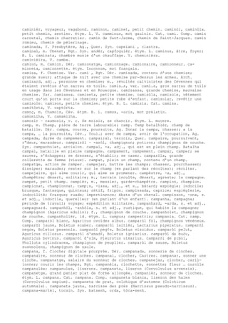 caminièr, voyageur, vagabond. caminon, caminet, petit chemin. caminòl, caminòla.
petit chemin, sentier. étym. L. V. camminus, mot gaulois. Cat. cami. Comp. camin
carretal, chemin charretier. camin de Sant-Jacme, chemin de Saint-Jacques. camin
romieu, chemin de pèlerinage.
caminada, f. Presbytère, Ag., Quer. Syn. capelani , clastra.
caminal, m. Chenet, Rgt. Syn. andèr, capfoguièr. étym. L. caminus, âtre, foyer;
B. L. caminata, chambre munie d'un chauffage. V. cheminièra.
caminièira, V. cambe.
camion, m. Camion. Dér. camionatge, camionnage. camionaire, camionneur. ca-
mioneta, camionnette. étym. Inconnue, mot français.
camisa, f. Chemise. Var. cami , Rgt. Dér. camisada, contenu d'une chemise;
grande sueur; attaque de nuit avec une chemise par-dessus les armes, Arch.
camisard, adj., personne en chemise; m., révoltés calvinistes des Cévennes qui
étaient revêtus d'un sarrau en toile. camis…s, var. cami…s, gros sarrau de toile
en usage dans les Cévennes et en Rouergue. camisassa, grande chemise, mauvaise
chemise. Var. camiassa. camiseta, petite chemise. camisòla, camisole, vêtement
court qu'on porte sur la chemise; petite robe d'enfant. camisolar, revêtir une
camisole. camison, petite chemise. étym. B. L. camisia. Cat. camisa.
camitòrta, V. captòrta.
camoç, m. Chamois, Cév. étym. B. L. camox, -ocis, mot prélatin.
camomilha, V. camamilha.
camosir ~ caumosir, v. r. Se moisir, se chancir. étym. L. mucere.
camp, m. Champ, pièce de terre labourable; camp. Camp batalhièr, champ de
bataille. Dér. campa, course, poursuite, Ag. Donar la campa, chasser; a la
campa, … la poursuite, Cév., Toul.; aver de campa, avoir de l'occupation, Ag.
campada, durée du campement. campairal, terroir, Quer. campaire, poursuivant,
r“deur, maraudeur. campairòl ~ -aròl, champignon; potiron; champignon de couche.
Syn. campanholet, arcielon. campal, -a, adj., qui est en plein champ. Batalha
campal, bataille en pleine campagne. campament, campement. campar, camper; se
sauver, s'échapper; se dresser, s'établir; se caser. camparòla, grande
collerette de femme (vieux). campat, plein un champ, contenu d'un champ.
campatge, action de camper. campejar, battre les champs; chasser, pourchasser;
dissiper; marauder; rester sur le champ (en parlant des récoltes); récolter.
campejaire, qui aime courir, qui aime se promener. campèstre, -a, adj.,
champêtre; désert, solitaire; m., terrain inculte, désert, agreste; la campagne.
campet, petit champ. campièr, m., messier, garde-champêtre. campion, champion.
campionat, championnat. camp¡s, -issa, adj., et s., bâtard; espiègle; indocile;
brusque, fantasque, quinteux; rétif, fripon. campissada, caprice; espièglerie,
indocilité; frasque; ruade; impertinence; ébats d'un cheval. campisson, -ona, s.
et adj., indocile, querelleur (en parlant d'un enfant). campanha, campagne;
période de travail; voyage; expédition militaire. campanhard, -arda, s. et adj.,
campagnard. campanhòl, -anhòla, s. et adj., rustique, qui habite la campagne;
champignon (Agaricus edulis); f., champignon de couche. campanholet, champignon
de couche. campanholièr, id. étym. L. campus; campestris; campania. Cat. camp.
Comp. camparòl blanc, Agaricus ovoïdes albus. camparòl fòl, champignon vénéneux.
camparòl jaune, Boletus scaber. camparòl laitièr, Lactarius piperatus. camparòl
negre, Boletus perennis. camparòl peg¢s, Boletus viscidus. camparòl pelut,
Agaricus villosus. camparòl d'amad¢, Boletus igniarius. camparòl de buòu,
Agaricus bovinus. camparòl d'olm, Pleurotus ulmarius. camparòl de pibol,
Pholiota cylindracea, champignon de peuplier. camparòl de sause, Boletus
suaveolens, champignon de saule.
campana, f. Cloche; digitale pourprée. Dér. campanada, sonnerie de cloches.
campanaire, sonneur de cloches. campanal, clocher, Castres. campanar, sonner une
cloche. campanatge, salaire du sonneur de cloches. campanejar, clocher, caril-
lonner; courir les champs, Rgt. campanèla, clochette, sonnette; fleur … corolle
campanulée; campanules, liserons. campaneta, liseron (Convolvulus arvensis).
campanetge, grand panier plat de forme allongée. campanièr, sonneur de cloches.
étym. L. campana. Cat. campana. Comp. campaneta blanca, liseron des haies
(Convolvulus sepium). campaneta de prat, colchique d'automne (Colchicum
autumnale). campaneta jauna, narcisse des prés (Narcissus pseudo-narcissus).
campana-martèl, tocsin. Syn. batsenh, orda, tòca-senh.
 
