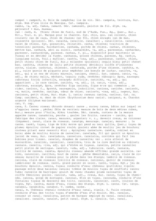 campet ~ campech, m. Bois de campêche; lie de vin. Dér. campeta, teinture, Aur.
étym. Nom d'une ville du Mexique. Cat. campeix.
cam£s, -a, adj. Camus, camard. Dér. camussèl, peloton de fil. étym. ca,
péjoratif + mus, museau.
can ~ canh, m. Chien; chien de fusil, sud de l'Aude, Fux., Ag., Quer., Aur.,
Bit., Toul. m. pl. Macque pour le chanvre. Syn. chin, gos. can corrent, chien
courant; can de caça, chien de chasse; can fòl, chien enragé; can de mar,
roussette (poisson). Dér. canalha, canaille. canalhari , canaillerie. canatièr,
valet de chiens. Syn. gossatièr, chinatièr. canha, chienne; traitoire de
tonnelier; paresse, fainéantise. canhada, portée de chiens. canhar, chienner,
mettre bas. canhard, abri au soleil. canhardièr, -a, adj., paresseux. canhardar,
paresser. canharditge, paresse. canhas, f. pl., dispositif pour maintenir un
fuseau et en dévider la fusée. canhassa, grosse chienne, paresse, Ag. canh¡s,
jusquiame noire, Toul.; muflier. canh¢s, -osa, adj., paresseux. canhòt, chien,
petit chien; chien de fusil, Aur.; milandre (poisson); requin bleu; petit chenet
bas. canhòta, chienne de lait; petite chienne; dévidoir; coiffe d'indienne;
sotte, niaise. canhotar, chienner. canhotada, portée d'une chienne. canhòts, m.
pl., cuirs garnis de piquants pour empêcher les boeufs de luchar. canifre, -a,
adj., qui a un nez de chien; mauvais. canigon, chenil. Syn. cabana. canin, -a,
adj., de chien; malin, méchant, taquin; rude, revêche; rabougri; âpre, sauvage;
raboteux; froid; infertile, escarpé; difficile. caninièr, -a, adj., qui
appartient … la race canine. caninòs, -a, adj., id. can¡s, -issa, adj.,
raboteux, escarpé, âpre, revêche; figa canissa, figue m–re qui commence … se
rider. caninor, f., âpreté, sauvagerie, indocilité. canissa, caniche. canissòt,
-a, mutin, revêche. canitge, odeur de chien. caniss¢s, -osa, adj., rageur, Aur.
canisson, petit chien, Aur. étym. L. canis; caneus; canina, caninus. Cat. ca.
Comp. canident, m. dent de chien (Erythronium dens canis). canipaut, m. Chardon
argenté (Silybum marianum).
can, V. cap.
cana, f. Canne; roseau (Arundo donax); canne … sucre; canne, bâton sur lequel on
s'appuie; canne … pêche; fêle de verrier; mesure de bois de deux mètres cubes,
Aur.; mesure pour l'huile, Alès; trachée. Dér. canada, contenu de la mesure
appelée canne. canadoira, perche … gauler les fruits. canaire ~ canièr, qui
fabrique des claies. canar, mesurer, arpenter; v. r., devenir creux, se cotonner
(légumes). canat, claie de roseaux. canatge, mesurage. canejar, mesurer … la
canne. canèl, tuyau, tige de blé; morve qui pend au nez; quille, Quer.; tuyau de
plume; époulin; cornet de papier roulé; gosier; abée de moulin; jeu de bouchon;
couteau pliant sans ressort; étui … épingles; cannelure. canèla, robinet en
bois; abée de moulin; écorce de cannelier. canelada, fil qui garnit un époulin;
jarret de veau, Aur. caneladura, cannelure. canelaira, ouvrière qui fait les
bobines pour tisser. canelat, dragées de cannelle; ver … soie atteint de
muscardine. canelièr, cannelier. canelièra, trou de la cuve destiné au robinet;
cannaie. caneliu, -iva, adj. qui s'élève en tuyaux. canelon, petite cannelle;
petit piston de seringue. canelut, -uda, adj., tubulaire. canet, cannaie,
taillis de cannes. caneta, époulin; roseau; amande effilée; grande sarcelle. ca-
nièr, canonnier. canilhon, bout de canne … pêche démontable. can¡s, claie de ro-
seaux; muraille de roseaux pour la pêche dans les étangs; lambris de roseaux.
canissa, claie de roseaux; treillis de roseaux. canissar, garnir de roseaux;
lambrisser de roseaux. canòi, grand panier en osier. canòl, tuyau, Rgt.; jeu de
bouchon; époulin. canòla, tuyau; conduite d'eau; chéneau; gouttière; rigole;
passage entre deux maisons; canule; trémie de moulin; tuyau de soufflet; canon;
tube; cannelle de barrique; goulot de vase; chaume; plume naissante; tuyau de
coiffe féminine; gosier. canolat, -ada, adj., creux, Aur. canon, tuyau de chemi-
née. canona, gorge de montagne. canonar, être en tuyau. canonada, conduite d'une
fontaine; tuyaux de descente des toits. canonièr, canonnier. canòt, courson de
vigne, Rgt. canòta, masse d'eau, roseau des étangs. étym. L. canna. Cat. canya.
canabal, canabièra, canabon. V. cambe, carbe.
canal, m. Chéneau; chenal; conduite d'eau; canal, rigole. f. Tuile creuse;
conduite d'eau des toits; tuyau d'amenée d'eau d'un moulin. Dér. canalar,
creuser un canal. canalista, patron de barque; employé du canal. canalizar,
canaliser. canalòt, canalet, petit canal. étym. L. canalis. Cat. canal.
 
