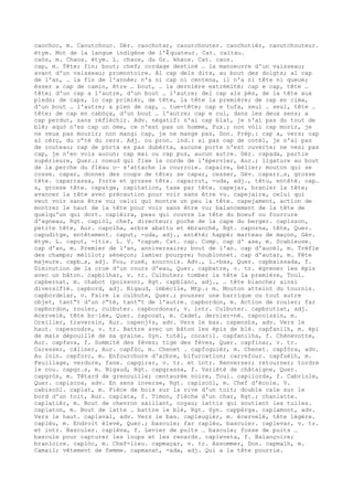 caochoc, m. Caoutchouc. Dér. caochotar, caoutchouter. caochotièr, caoutchouteur.
étym. Mot de la langue indigène de l'ﾐ quateur. Cat. caitxu.
caòs, m. Chaos. étym. L. chaos, du Gr. khaos. Cat. caos.
cap, m. Tête; fin; bout; chef; cordage destiné … la manoeuvre d'un vaisseau;
avant d'un vaisseau; promontoire. Al cap dels dits, au bout des doigts; al cap
de l'an, … la fin de l'année; n'a ni cap ni centena, il n'a ni tête ni queue;
èsser a cap de camin, être … bout, … la dernière extrémité; cap e cap, tête …
tête; d'un cap a l'autre, d'un bout … l'autre; del cap als pès, de la tête aux
pieds; de caps, lo cap primièr, de tête, la tête la première; de cap en cima,
d'un bout … l'autre; a plen de cap, … tue-tête; cap e tufa, seul … seul, tête …
tête; de cap en cabòça, d'un bout … l'autre; cap e cul, dans les deux sens; a
cap perdut, sans réfléchir. Adv. négatif: n'ai cap blat, je n'ai pas du tout de
blé; aquò n'es cap un òme, ce n'est pas un homme, Fux.; non vòli cap morir, je
ne veux pas mourir; non mangi cap, je ne mange pas, Don. Prép.: cap a, vers; cap
al cèrç, du c“té du cers. Adj. ou pron. ind.: ai pas cap de cotèl, je n'ai pas
de couteau; cap de pòrta es pas dubèrta, aucune porte n'est ouverte; ne vesi pas
cap, je n'en vois aucun; cap mai ou cap pus, aucun autre. Dér. capada, partie
supérieure, Quer.; noeud qui fixe la corde de l'épervier, Aur.; ligature au bout
de la perche du fléau o— s'attache la courroie. capaire, bélier; mouton qui se
cosse. capar, donner des coups de tête; se capar, cesser, Gév. caparr…s, grosse
tête. caparrassa, forte et grosse tête. caparrut, -uda, adj., têtu, entêté. cap…
s, grosse tête. capatge, capitation, taxe par tête. capejar, branler la tête;
avancer la tête avec précaution pour voir sans être vu. capejaire, celui qui
veut voir sans être vu; celui qui montre un peu la tête. capejament, action de
montrer le haut de la tête pour voir sans être vu; balancement de la tête de
quelqu'un qui dort. capièira, peau qui couvre la tête du boeuf ou fourrure
d'agneau, Rgt. capiòl, chef, directeur; poche de la cape du berger. capisson,
petite tête, Aur. capolha, arbre abattu et ébranché, Rgt. caporna, tête, Quer.
capuditge, entêtement. caput, -uda, adj., entêté; happé; marteau de maçon, Gév.
étym. L. caput, -itis. L. V. *capum. Cat. cap. Comp. cap d' ase, m. Scabieuse.
cap d'an, m. Premier de l'an, anniversaire; bout de l'an. cap d'aucèl, m. Trèfle
des champs; mélilot; séneçon; lamier pourpre; houblonnet. cap d'autar, m. Fête
majeure. capb…s, adj. Fou, rusé, sournois. Adv., l…-bas, Quer. capbaissada, f.
Diminution de la crue d'un cours d'eau, Quer. capbatre, v. tr. égrener les épis
avec un bâton. capbilhar, v. tr. Culbuter; tomber la tête la première, Toul.
capbernat, m. chabot (poisson), Rgt. capblanc, adj., … tête blanche; ainsi
diversifié. capbord, adj. Nigaud, imbécile, Mtp.; m. Mouton atteint du tournis.
capbordelar, v. Faire la culbute, Quer.; pousser une barrique ou tout autre
objet, tant“t d'un c“té, tant“t de l'autre. capbordon, m. Action de rouler; far
capbordon, rouler, culbuter. capbordonar, v. intr. Culbuter. capbrutlat, adj.
écervelé, tête br–lée, Quer. capcoat, m. Cadet, dernier-né. capcoissin, m.
Oreiller, traversin, Aur. capenj¢s, adv. Vers le bas. capens£s, adv. Vers le
haut. capescodre, v. tr. Battre avec un bâton les épis de blé. capfanilh, m. épi
de maïs dépouillé de sa graine. Syn. tutèl, cocaril. capfanilha, f. Chènevotte,
Aur. capfava, f. Sommité des fèves; tige des fèves, Quer. capfinar, v. tr.
Caresser, câliner, Aur. capfòc, m. Chenet . capfoguièr, m. Chenet. capfòra, adv.
Au loin. capforc, m. Enfourchure d'arbre, bifurcation; carrefour. capfuèlh, m.
Feuillage, verdure, fane. capgirar, v. tr. et intr. Renverser; retourner; tordre
le cou. capgr…s, m. Nigaud, Rgt. capgrassa, f. Variété de châtaigne, Quer.
capgròs, m. Têtard de grenouille; centaurée noire, Toul. capilorda, f. Cabriole,
Quer. capiscoa, adv. En sens inverse, Rgt. capiscòl, m. Chef d'école. V.
cabiscòl. caplat, m. Pièce de bois sur la rive d'un toit; double cale sur le
bord d'un toit, Aur. caplata, f. Timon, flèche d'un char, Rgt.; chanlatte.
caplatièr, m. Bout de chevron saillant, coyau; lattis qui soutient les tuiles.
caplaton, m. Bout de latte … battre le blé, Rgt. Syn. cappèrga. caplamont, adv.
Vers le haut. caplaval, adv. Vers le bas. capleugièr, m. écervelé, tête légère.
caplèu, m. Endroit élevé, Quer.; bascule; far caplèu, basculer. caplevar, v. tr.
et intr. Basculer. caplèva, f. Levier de puits … bascule; fosse de puits …
bascule pour capturer les loups et les renards. capleveta, f. Balançoire;
branloire. caplòc, m. Chef-lieu. capmaçar, v. tr. Assommer, Don. capmalh, m.
Camail; vêtement de femme. capmanat, -ada, adj. Qui a la tête pourrie.
 