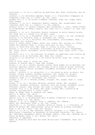 acotrissar, v. tr. et r., habiller de guenilles, Rgt. étym. incertaine, venu du
français.
acrancar, v. tr. Accrocher; appuyer, étayer. v. r. S'accrocher; s'appuyer; se
cramponner. étym. Occ. a + cranc + ar. Cat. cranc.
acrapar (s'), v. r. Se coller, s'emmêler (cheveux). étym. Occ. crapa, rebut.
Germ. krappa.
acrapulir, v. tr. et r. Acoquiner; devenir crapule. Dér. acrapuliment, état
crapuleux. étym. Occ. a + crapula + ir. Cat. cràpula.
acrassir (s'), v. r. Devenir crasseux. Dér. acrassimar, v. intr., sécher d'ennui
ou d'inquiétude, se chémer, maigrir, Alb. étym. Occ. a + crassa + ir, imar. Cat.
crasses.
acraumir, v. tr. et r. Encrasser, devenir crasseux; se salir; devenir gluant,
Cév. étym. Occ. a + crauma + ir, du Gaul. crama.
acreditar, v. tr. et r. Accréditer. étym. Occ. a + crèdit + ar. Cat. acreditar.
acreire, v. tr. Accroire. étym. L. accredere. Cat. creure.
acréisser, v. tr. et r. Accroître. Dér. acreissement, accroissement. étym. L.
accrescere. Cat. acréixer.
acrin, m. Crête, arête, sommet, faîte. Syn. cresta. Dér. acrinal, m., faîte,
comble d'un édifice. étym. L. crinis, acrin pour la crin, l'acrin.
acrist, m. Faîte d'un toit, Rgt. étym. L. crista, la crist, l'acrist.
acrocar, v. tr. et r. Accrocher, s'accrocher; se plier en croc; s'enkyloser.
Dér. acròc, accroc. acrocament, action d'accrocher. étym. Scand. kr"kr > cròc.
Cat. cròc.
acrochonir (s'), v. r. Se ratatiner, se courber, se rapetisser sous l'action de
la maladie ou de la vieillesse, Rgt. étym. Occ. crochon.
acrostir, v. tr. Encro-ter. v. r. Se couvrir de cro-te. étym. Occ. crosta. Cat.
crosta.
acte, m. Acte. étym. L. actum. Cat. acte.
acubièr, m. écubier (mar.). étym. Esp. escoben.
acular, v. tr. et r. éculer; acculer; rainer; faire tomber sur le derrière. Var.
aticular, aquiular, acholar. Dér. aculada, ce qu'on écule ou accule. aculaire,
celui qui écule ou accule. aculament, éculement, acculement. étym. Occ. a + cul
+ ar. Cat. acular.
aculhir ~ acolhir, v. tr. Accueillir. v. r. Se rendre au gîte, se réunir. Var.
ac£lher. Conjug. acuèlhi, aculhèm; aculhissi. Dér. acuèlh, m., accueil.
aculheire, celui qui accueille. aculhença, accueil aimable. aculhiment,
réception. étym. L. V. accoligere. Cat. acullir.
aculpar, v. tr. et r. Accuser, blâmer, inculper. Var. acupar. étym. L. culpa.
Cat. culpa.
acusar, v. tr. et r. Accuser; déclarer, annoncer (jeux). Dér. acusable,
accusable. acusador, accusateur. acusaire, celui qui accuse. acusament, action
d'accuser. acusat, -ada, accusé, -ée. étym. L. accusare. Cat. acusar.
acutorbar (s'), v. r. Se cacher, Rgt. étym. cutòrba, Rgt., altération de
catòrba, colin-maillard, L. catta + òrba.
adagi, m. Adage. étym. L. adagium. Cat. adagi.
adalir, V. adelir. Cat. delir.
adamenc, -a, adj. D'Adam, adamique.
adancir (s'), v. r. Se passionner pour la danse; s'habituer à la danse. étym.
Occ. a + dança + ir. Cat. dansa.
adaptar, v. tr. et r. Adapter. étym. L. adaptare. Cat. adaptar.
adara, adv. Maintenant. étym. L. ad + hac + horam.
adarreirar, v. tr. Arriérer, retarder, mettre en retard. v. r. S'arriérer, se
mettre en retard. Dér. adarreiratge, action de rester en arrière; arrérages.
étym. L. ad + de + retro + are. Cat. darrera.
adelir, v. tr. et r., Mtp. Exténuer, anéantir, fatiguer. v. r. Tomber en
défaillance, s'exténuer; se dessécher; se disjoindre (futaille). Var. adalir.
Dér. adeliment, épuipement, besoin de manger. adelit, -ida, adj., exténué, qui a
besoin de manger. étym. L. ad + delere. Cat. delir.
adenolhar, V. agenolhar.
adent, m. Entaille faite dans une pièce de bois pour l'assembler. étym. Occ.
adentar.
 