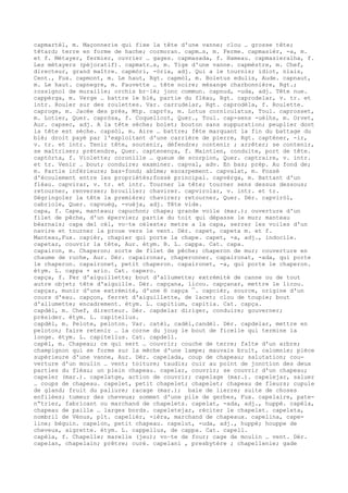 capmartèl, m. Maçonnerie qui fixe la tête d'une vanne; clou … grosse tête;
têtard; terre en forme de hache; cormoran. capm…s, m. Ferme. capmasièr, -a, m.
et f. Métayer, fermier, ouvrier … gages. capmasada, f. Hameau. capmasieralha, f.
Les métayers (péjoratif). capmatr…s, m. Tige d'une vanne. capmèstre, m. Chef,
directeur, grand maître. capmòri, -òria, adj. Qui a le tournis; idiot, niais,
Cent., Fux. capmont, m. Le haut, Rgt. capmòl, m. Boletus edulis, Aude. capnaut,
m. Le haut. capnegre, m. Fauvette … tête noire; mésange charbonnière, Rgt.;
rossignol de muraille; orchis br–lé; jonc commun. capnud, -uda, adj. Tête nue.
cappèrga, m. Verge … battre le blé, partie du fléau, Rgt. caprodelar, v. tr. et
intr. Rouler sur des roulettes. Var. carrudelar, Rgt. caprodèla, f. Roulette.
caproge, m. Jacée des prés, Mtp. capr¢s, m. Lotus corniculatus, Toul. caprosset,
m. Lotier, Quer. capròsa, f. Coquelicot, Quer., Toul. cap-sens -uèlhs, m. Orvet,
Aur. capsec, adj. A la tête sèche; bolet; bouton sans suppuration; peuplier dont
la tête est sèche. capsòl, m. Aire … battre; fête marquant la fin du battage du
blé; droit payé par l'exploitant d'une carrière de pierre, Rgt. capténer, -ir,
v. tr. et intr. Tenir tête, soutenir, défendre; contenir ; arrêter; se contenir,
se maîtriser; prétendre, Quer. captenença, f. Maintien, conduite, port de tête.
captòrta, f. Violette; coronille … queue de scorpion, Quer. captraire, v. intr.
et tr. Venir … bout; conduire; examiner. capval, adv. En bas; prép. Au fond de;
m. Partie inférieure; bas-fond; abîme; escarpement. capvalat, m. Fossé
d'écoulement entre les propriétés;fossé principal. capvèrga, m. Battant d'un
fléau. capvirar, v. tr. et intr. Tourner la tête; tourner sens dessus dessous;
retourner, renverser; brouiller; chavirer. capvirolar, v. intr. et tr.
Dégringoler la tête la première; chavirer; retourner, Quer. Dér. capviròl,
cabriole, Quer. capvuèg, -vuèja, adj. Tête vide.
capa, f. Cape, manteau; capuchon; chape; grande voile (mar.); ouverture d'un
filet de pêche, d'un épervier; partie du toit qui dépasse le mur; manteau
béarnais; capa del cèl, vo–te céleste; metre a la capa, serrer les voiles d'un
navire et tourner la proue vers le vent. Dér. capet, capeta m. et f.
Manteau,Fux. capièr, chapier qui porte la chape. capet, -a, adj., indocile.
capetar, couvrir la tête, Aur. étym. B. L. cappa. Cat. capa.
capairon, m. Chaperon; sorte de filet de pêche; chaperon de mur; couverture en
chaume de ruche, Aur. Dér. capaironar, chaperonner. capaironat, -ada, qui porte
le chaperon. capaironet, petit chaperon. capaironet, -a, qui porte le chaperon.
étym. L. cappa + ario. Cat. capero.
capça, f. Fer d'aiguillette; bout d'allumette; extrémité de canne ou de tout
autre objet; tête d'aiguille. Dér. capçana, licou. capçanar, mettre le licou.
capçar, munir d'une extrémité, d'une ® capça ¯. capcièr, source, origine d'un
cours d'eau. capçon, ferret d'aiguillette, de lacet; clou de toupie; bout
d'allumette; encadrement. étym. L. capitium, capitia. Cat. capça.
capdèl, m. Chef, directeur. Dér. capdelar diriger, conduire; gouverner;
présider. étym. L. capitellus.
capdèl, m. Pelote, peloton. Var. catèl, cadèl,candèl. Dér. capdelar, mettre en
peloton; faire retenir … la corne du joug le bout de ficelle qui termine la
longe. étym. L. capitellus. Cat. capdell.
capèl, m. Chapeau; ce qui sert … couvrir; couche de terre; faîte d'un arbre;
champignon qui se forme sur la mèche d'une lampe; mauvais bruit, calomnie; pièce
supérieure d'une vanne, Aur. Dér. capelada, coup de chapeau; salutation; cou-
verture d'un moulin … vent; toiture; taudis; cuir au point de jonction des deux
parties du fléau; un plein chapeau. capelar, couvrir; se couvrir d'un chapeau;
capeler (mar.). capelatge, action de couvrir; capelage (mar.). capelejar, saluer
… coups de chapeau. capelet, petit chapelet; chapelet; chapeau de fleurs; cupule
de gland; fruit du paliure; racage (mar.); baie de lierre; suite de choses
enfilées; tumeur des cheveux; sommet d'une pile de gerbes, Fux. capelaire, pate-
n“trier, fabricant ou marchand de chapelets. capelat, -ada, adj., huppé. capèla,
chapeau de paille … larges bords. capeletejar, réciter le chapelet. capeleta,
nombril de Vénus, plt. capelièr, -ièra, marchand de chapeaux. capelina, cape-
line; béguin. capelon, petit chapeau. capelut, -uda, adj., huppé; houppe de
cheveux, aigrette. étym. L. cappellus, de cappa. Cat. capell.
capèla, f. Chapelle; marelle (jeu); vo–te de four; cage de moulin … vent. Dér.
capelan, chapelain; prêtre; curé. capelani , presbytère ; chapellenie; gade
 