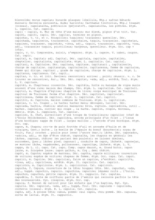 blennoïde; morue capelan; bucarde glauque; libellule, Mtp.; safran bâtard;
muscari; Helvella esculenta, Aude; haricots; Carthamus tinctorius, Mtp.; traquet
(oiseau). capelanalha, prêtraille (péjoratif). capelanilha, les prêtres. étym.
L. capella. Cat. capella.
capil ~ capial, m. Mur de tête d'une maison; mur élevé, pignon d'un toit. Var.
capièl, capiòl, capiu. Dér. capilar, terminer en pignon.
capinhar, v. tr. et r. Houspiller; taquiner; tracasser; quereller. Dér.
capinhada, taquinerie, tracasserie. capinhaire, taquin, tracassier. capinhejar,
taquiner, tracasser. capinhièr, -ièra, adj., taquin, tracassier. capinh¢s, -osa,
adj., tracassier taquin, pointilleux; hargneux, querelleur. étym. Occ. cap +
inhar.
capir, v. tr. Comprendre, saisir, s'emparer. étym. L. capere. V. caber, caupre.
Cat. capir.
capital, m. Capital; adj. Capital. Dér. capitala, capitale. capitalièr,
cheptelier. capitalista, capitaliste. étym. L. capitalis. Cat. capital.
capitani, m. Capitaine. Dér. capitana, capitane. capitanari , capitainerie,
charge de capitaine. capitanatge, capitainerie. capitanessa, femme de capitaine,
femme qui dirige. capitani , grade de capitaine, charge de capitaine. étym. L.
capitanus, capitaneus. Cat. capit….
capitar, v. tr. et intr. Deviner; rencontrer; arriver … point; réussir. v. r. Se
trouver se rencontrer, Aur., Gév. Dér. capitat, -ada, adj., entêté, Toul. étym.
L. V. capitare.
capitèl, m. Chapiteau; couvercle. Dér. capitèla, hutte ou baraque de vigne munie
souvent d'une cuve; maison des champs, Cév. étym. L. capitellum. Cat. capitell.
capitol, m. Chapitre d'église; chapitre de livre; corps municipal de Toulouse;
capitoul de Toulouse; ferme d'un chapitre. Dér. capitolat, capitoulat.
capitolessa, femme de capitoul. étym. L. capitulum. Cat. capitol.
capitòli, m. Capitole, maison commune de Toulouse. étym. L. capitolium.
capolar, v. tr. Couper … la hache; hacher menu; découper, tailler. Dér.
capolada, hachis, chablis; abatis; massacre; bris, rupture. capoladoira, outil …
hacher. capolaire, ouvrier qui coupe … la hache. capolon, coupon, morceau,
débris. étym. L. cappulare. Cat. capolar.
capolièr, m. Chef, surveillant d'une troupe de travailleurs; capoulier (chef de
l'école félibréenne). Dér. capolièra, entrée principale d'un filet … l'issue
d'une bordigue; nappe de filet … larges mailles … l'entrée d'une bordigue. étym.
Occ. cap.
capon, m. Chapon; cro–te de pain frottée d'ail et arrosée d'huile et de
vinaigre, Cent.; boîte … la moelle de l'épaule du boeuf (boucherie); noyau de
fruit, Fux.; crochet … poulie pour lever l'ancre (mar.); lâche. Dér. caponador,
-adoira, adj., en âge d'être châtré. caponalha, les chapons en général; les
lâches. caponar, châtrer (en parlant des poulets); se laisser dominer,
succomber, Quer.; lâcher pied. caponari , conduite de capon, lâcheté. caponejar,
se montrer lâche, vagabonder, polissonner. caponitge, lâcheté. étym. L. V.
cappo, du L. cl. capo. Cat. capo. Comp. capon daurat, m. Grand butor. capon
jaune, m. Scorpène jaune. capon galhon, m. Coq … demi châtré.
capòt, m. Capote; espèce de manteau. Dér. capòta, capote militaire; couverture
de voiture; espèce de voiture; chapeau de femme. étym. Occ. capa. Cat. capot.
caprici, m. Caprice. Dér. capriciar, faire un caprice, s'entêter. caprici¢s,
-iosa, adj., capricieux, entêté. étym. It. capriccio. Cat. caprici.
capricòrn, m. Capricorne. étym. L. capricornus. Cat. capricorn.
capucha, f. Capuce, couverture de la tête; houppe; tête. Dér. capuchat, -ada,
adj., huppé. capuchin, capucin. capuchina, capucine; légumes cuits … l'huile.
capuchon, capuchon, petite capuce. étym. It. cappucio. Cat. caputxa.
capudèla, f. Sorte de coiffure; partie de l'amnios qui recouvre parfois la tête
des nouveaux-nés. Syn. crespina. étym. Occ. cap.
capula, f. Bonnet de calicot pour les enfants que l'on baptise, Rgt. Syn.
capurla. Dér. capurlat, -ada, adj., huppé, Toul. Cév. capulada ~ capurlada,
cochevis (oiseau). étym. B. L. capulla. Cat. capulla.
cap£s, adj. A grosse tête; cabus, pommé: caul cap£s, chou pommé. Dér. capussa,
sorte de laitue. étym. It. cappuccio.
 