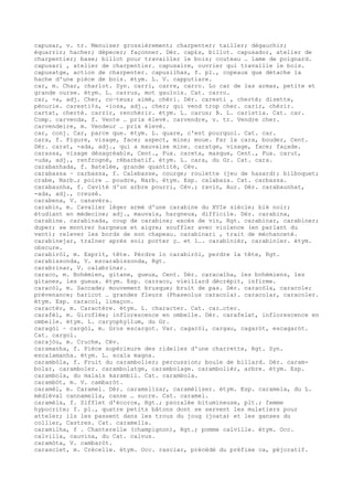 capusar, v. tr. Menuiser grossièrement; charpenter; tailler; dégauchir;
équarrir; hacher; dépecer; façonner. Dér. cap£s, billot. capusador, atelier de
charpentier; base; billot pour travailler le bois; couteau … lame de poignard.
capusari , atelier de charpentier. capusaire, ouvrier qui travaille le bois.
capusatge, action de charpenter. capusilhas, f. pl., copeaux que détache la
hache d'une pièce de bois. étym. L. V. capputiare.
car, m. Char, chariot. Syn. carri, carre, carro. Lo car de las armas, petite et
grande ourse. étym. L. carrus, mot gaulois. Cat. carro.
car, -a, adj. Cher, co–teux; aimé, chéri. Dér. caresti , cherté; disette,
pénurie. caresti¢s, -iosa, adj., cher; qui vend trop cher. carir, chérir.
cartat, cherté. carzir, renchérir. étym. L. carus; B. L. caristia. Cat. car.
Comp. carvenda, f. Vente … prix élevé. carvendre, v. tr. Vendre cher.
carvendeire, m. Vendeur … prix élevé.
car, conj. Car, parce que. étym. L. quare, c'est pourquoi. Cat. car.
cara, f. Figure, visage, face; aspect, mine; moue. Far la cara, bouder, Cent.
Dér. carat, -ada, adj., qui a mauvaise mine. caratge, visage, face; façade.
carassa, visage désagréable, Cent., Fux. careta, masque, Cent., Fux. carut,
-uda, adj., renfrogné, rébarbatif. étym. L. cara, du Gr. Cat. cara.
carabanhada, f. Batelée, grande quantité, Cév.
carabassa ~ carbassa, f. Calebasse, courge; roulette (jeu de hasard); bilboquet;
crabe, Narb.; poire … poudre, Narb. étym. Esp. calabaza. Cat. carbassa.
carabaunha, f. Cavité d'un arbre pourri, Cév.; ravin, Aur. Dér. carabaunhat,
-ada, adj., creusé.
carabena, V. canavèra.
carabin, m. Cavalier léger armé d'une carabine du XVIe siècle; blé noir;
étudiant en médecine; adj., mauvais, hargneux, difficile. Dér. carabina,
carabine. carabinada, coup de carabine; excès de vin, Rgt. carabinar, carabiner;
duper; se montrer hargneux et aigre; souffler avec violence (en parlant du
vent); relever les bords de son chapeau. carabinari , trait de méchanceté.
carabinejar, traîner après soi; porter ç… et l…. carabinièr, carabinier. étym.
obscure.
carabiròl, m. Esprit, tête. Pèrdre lo carabiròl, perdre la tête, Rgt.
carabissonda, V. escarabissonda, Rgt.
carabrinar, V. calabrinar.
caraco, m. Bohémien, gitane, gueux, Cent. Dér. caracalha, les bohémiens, les
gitanes, les gueux. étym. Esp. carraco, vieillard décrépit, infirme.
caracòl, m. Saccade; mouvement brusque; bruit de pas. Dér. caracòla, caracole;
prévenance; haricot … grandes fleurs (Phaseolus caracola). caracolar, caracoler.
étym. Esp. caracol, limaçon.
caractèr, m. Caractère. étym. L. character. Cat. car…cter.
carafèl, m. Giroflée; inflorescence en ombelle. Dér. carafelat, inflorescence en
ombelle. étym. L. caryophyllum, du Gr.
caragòl ~ cargòl, m. Gros escargot. Var. cagaròl, cargau, cagaròt, escagaròt.
Cat. cargol.
carajòu, m. Cruche, Cév.
caramanha, f. Pièce supérieure des ridelles d'une charrette, Rgt. Syn.
escalamanha. étym. L. scala magna.
carambòla, f. Fruit du carambolier; percussion; boule de billard. Dér. caram-
bolar, caramboler. carambolatge, carambolage. carambolièr, arbre. étym. Esp.
carambola, du malais karambil. Cat. carambola.
carambòt, m. V. cambaròt.
caramèl, m. Caramel. Dér. caramelizar, caraméliser. étym. Esp. caramela, du L.
médiéval cannamella, canne … sucre. Cat. caramel.
caramèla, f. Sifflet d'écorce, Rgt.; psoralée bitumineuse, plt.; femme
hypocrite; f. pl., quatre petits bâtons dont se servent les muletiers pour
atteler; ils les passent dans les trous du joug (joata) et les ganses du
collier, Castres. Cat. caramella.
caramilha, f . Chanterelle (champignon), Rgt.; pomme calville. étym. Occ.
calvilla, cauvina, du Cat. calvus.
caramòta, V. cambaròt.
carasclet, m. Crécelle. étym. Occ. rasclar, précédé du préfixe ca, péjoratif.
 