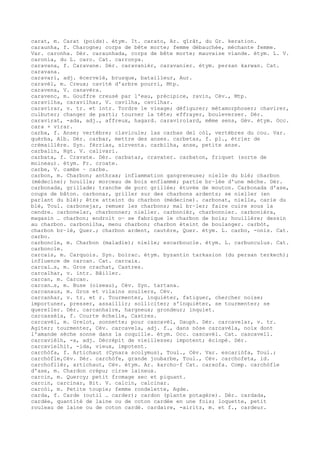 carat, m. Carat (poids). étym. It. carato, Ar. qîrât, du Gr. keration.
caraunha, f. Charogne; corps de bête morte; femme débauchée, méchante femme.
Var. caronha. Dér. caraunhada, corps de bête morte; mauvaise viande. étym. L. V.
caronia, du L. caro. Cat. carronya.
caravana, f. Caravane. Dér. caravanièr, caravanier. étym. persan karwan. Cat.
caravana.
caravari, adj. écervelé, brusque, batailleur, Aur.
caravèl, m. Creux; cavité d'arbre pourri, Mtp.
caravena, V. canavèra.
caravenc, m. Gouffre creusé par l'eau, précipice, ravin, Cév., Mtp.
caravilha, caravilhar, V. cavilha, cavilhar.
caravirar, v. tr. et intr. Tordre le visage; défigurer; métamorphoser; chavirer,
culbuter; changer de parti; tourner la tête; effrayer, bouleverser. Dér.
caravirat, -ada, adj., affreux, hagard. caravirolard, même sens, Gév. étym. Occ.
cara + virar.
carba, f. Anse; vertèbre; clavicule; las carbas del còl, vertèbres du cou. Var.
quèrba, Alb. Dér. carbar, mettre des anses. carbetas, f. pl., étrier de
crémaillère. Syn. fèrrias, sirventa. carbilha, anse, petite anse.
carbalin, Rgt. V. calivari.
carbata, f. Cravate. Dér. carbatar, cravater. carbaton, friquet (sorte de
moineau). étym. Fr. croate.
carbe, V. cambe ~ carbe.
carbon, m. Charbon; anthrax; inflammation gangreneuse; nielle du blé; charbon
(médecine); houille; morceau de bois enflammé; partie br–lée d'une mèche. Dér.
carbonada, grillade; tranche de porc grillée; étuvée de mouton. Carbonada d'ase,
coups de bâton. carbonar, griller sur des charbons ardents; se nieller (en
parlant du blé); être atteint du charbon (médecine). carbonat, nielle, carie du
blé, Toul. carbonejar, remuer les charbons; mal br–ler; faire cuire sous la
cendre. carbonelar, charbonner; nieller. carbonièr, charbonnier. carbonièra,
magasin … charbon; endroit o— se fabrique le charbon de bois; houillère; dessin
au charbon. carbonilha, menu charbon; charbon éteint de boulanger. carbòt,
charbon br–lé, Quer.; charbon ardent, cautère, Quer. étym. L. carbo, -onis. Cat.
carbo.
carboncle, m. Charbon (maladie); nielle; escarboucle. étym. L. carbunculus. Cat.
carboncle.
carcais, m. Carquois. Syn. boirac. étym. byzantin tarkasion (du persan terkech);
influence de carcan. Cat. carcaix.
carcal…s, m. Gros crachat, Castres.
carcalhar, v. intr. Bâiller.
carcan, m. Carcan.
carcan…s, m. Buse (oiseau), Cév. Syn. tartana.
carcanaus, m. Gros et vilains souliers, Cév.
carcanhar, v. tr. et r. Tourmenter, inquiéter, fatiguer, chercher noise;
importuner, presser, assaillir; solliciter; s'inquiéter, se tourmenter; se
quereller. Dér. carcanhaire, hargneux; grondeur; inquiet.
carcassèla, f. Courte échelle, Castres.
carcavèl, m. Grelot, sonnette; pour cascavèl, Dauph. Dér. carcavelar, v. tr.
Agiter; tourmenter, Cév. carcavela, adj. f., dans nòse carcavèla, noix dont
l'amande sèche sonne dans la coquille. étym. Occ. cascavèl. Cat. cascavell.
carcavièlh, -a, adj. Décrépit de vieillesse; impotent; éclopé. Dér.
carcavielhit, -ida, vieux, impotent.
carchòfa, f. Artichaut (Cynara scolymus), Toul., Cév. Var. escariòfa, Toul.;
carchòfle,Cév. Dér. carchòfe, grande joubarbe, Toul., Cév. carchofeta, id.
carchoflièr, artichaut, Cév. étym. Ar. karcho–f Cat. carxofa. Comp. carchòfle
d'ase, m. Chardon crépu; cirse laineux.
carcin, m. Quercy; petit fromage sec et piquant.
carcin, carcinar, Bit. V. calcin, calcinar.
carcòi, m. Petite toupie; femme rondelette, Agde.
carda, f. Carde (outil … carder); cardon (plante potagère). Dér. cardada,
cardée, quantité de laine ou de coton cardée en une fois; loquette, petit
rouleau de laine ou de coton cardé. cardaire, -airitz, m. et f., cardeur.
 