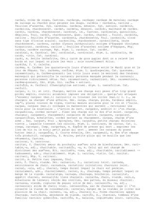 cardal, volée de coups, Castres. cardatge, cardage; cardage de matelas; cardage
de lainage au chardon pour peigner les draps. cardèla ~ carduèla, carline …
feuilles d'acanthe. Syn. cardossa. cardeca, séneçon. Syn. saniçon. cardelin,
cardelina, chardonneret. cardet, cardeta, séneçon. cardièr, marchand de cardes.
cardin, cardina, chardonneret. cardinat, id., Castres. cardinejar, gazouiller,
dégoiser, Toul. cardit, chardonneret, Quer. cardon, chardon … foulon. cardolha,
carline … feuilles d'acanthe. cardoneta, chardonnette, Toul. cardonilh, cirse
sans tige (Cirsium acaule). cardonilha, chardonneret. cardonilheta, jeune
chardonneret. cardons, cardon (Cynara cardunculus); scolyme d'Espagne (Scolymus
hispanicus). cardossa, carline … feuilles d'acanthe; scolyme d'Espagne, Mtp.
cardus, cardère sauvage, Rgt. étym. L. carduus. Cat. cardet.
cardinal, m. Cardinal. Dér. cardinalat, cardinalat. étym. L. cardinalis, de
cardo, -inis. Cat. cardinal.
carèl, m. Petite lèchefrite, Cév.; carré de gros papier dont on a relevé les
bords et sur lequel on place les vers … soie nouvellement éclos.
carèlha, f. V. calelha.
carèma, m. Carême: les quarante-six jours d'abstinence entre le Mardi gras et le
jour de Pâques. Var. carèsma, carŠima. étym. L. quadragesima. Cat. quaresma.
carementrant, m. Carême-prenant: les trois jours avant le mercredi des Cendres;
mannequin qui personnifie le carnaval; personne masquée pendant le carnaval;
personne ridiculement vêtue. Var. caramantrant, carmantrant. Dér. carementreta,
carême-prenant, Cév. étym. Occ. carŠma + entrant.
carfuŠlh, m. Cerfeuil (Chaerophyllum sativum). étym. L. caerefolium. Cat.
cerfull.
cargar, v. tr. et intr. Charger, mettre une charge sur; peser d'un trop grand
poids; emplir, couvrir; accabler; imposer une obligation … quelqu'un; attaquer
l'ennemi; carguer (mar.); raccourcir ou trousser les voiles (mar.); v. r., se
charger; se charger d'une affaire. Dér. carga, charge, poids, fardeau; emploi,
imp“t, place; courson de vigne, viette; mesure ancienne pour le vin et l'huile.
cargas, cargues (mar.): cordages ou manoeuvres qui servent … retrousser une
voile pour la soustraire … l'action du vent. cargador, endroit o— l'on charge.
cargadoiras, cordes servant … fixer une charge sur le dos d'un mulet. cargaire,
chargeur. cargament, chargement; cargaison de navire. cargason, cargaison.
cargastiŠras, échelettes, cordes servant au chargement. cargue, charge d'une
arme … feu. carguet, étui … épingles, Cév. cargueta, petite charge; moissine;
viette … laquelle tiennent les raisins. étym. L. carricare, de carrus. Cat. c…
rrega, carregar. Comp. carga-bas, m. EspŠce de presse qui sert … exprimer les
lies de vin ou le miel; petit palan qui sert … amener les cargues du grand
hunier (mar.). cargasŠla, f. Courte échelle, Cév. cargamuòl, m. Nom d'un cépage
trŠs productif. cargapelha, f. Bruine, petite pluie qui ne mouille que les
vêtements, Castres.
carincar, V. carrincar.
caritat, f. Charité; amour du prochain; aum“ne; acte de bienfaisance. Dér. cari-
table,-a, adj., charitable. caritadiŠr, -a, m. Celui qui est chargé de
distribuer des aum“nes, Bit. caritad¢s, -osa, adj., charitable. caritablament ~-
tadosament, adv., charitablement. étym. L. caritas, -tatis. Cat. caritat.
carivari, Mtp. V. calivari.
carlòt, m. Petite rue; impasse, Toul.
carn, f. Chair, viande. Dér. carnacion, f., carnation; teint. carnada,
excroissance de chair. carnadura, carnation; coloration; charnure; teint.
carnal, -ala, adj., charnel, temps durant lequel la chair est permise.
carnalament, adv., charnellement. carnal, m., charnage, temps pendant lequel on
mange de la viande. carnalatge, carnage, charnage, boucherie. carnalitat,
appétit charnel, sensualité; liens charnels. carnalha, chair, viande. carn…s,
écharnures de tanneur; résidu des oreilles, des pattes, du museau; charnier.
carnassa, viande, rognures de peaux; ortie de mer. carnassiŠr, -a, adj.,
carnassier; avide de chair; cruel. carnassiŠra, sac de chasseur; cage o— l'on
conserve la viande de consommation. carnejar, manger de la viande; se livrer aux
plaisirs de la chair. carnenc, -a, adj., charnel; m., forme charnelle; appas;
charnage. carnifalha, abondance de viande. carniŠr, m., charnier, tombeau d'une
famille; carnier; gibeciŠre. carnifŠs, m., malaise, inquiétude; souci. carnilha,
 