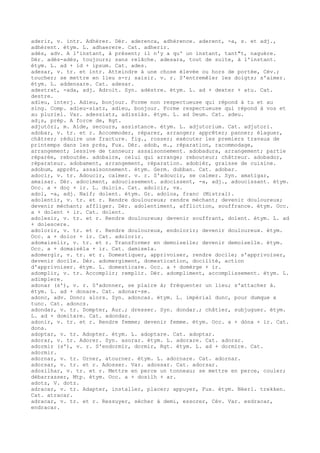 aderir, v. intr. Adhérer. Dér. aderenca, adhérence. aderent, -a, s. et adj.,
adhérent. étym. L. adhaerere. Cat. adherir.
adés, adv. A l'instant, à présent; il n'y a qu' un instant, tant"t, naguère.
Dér. adés-adés, toujours; sans relâche. adesara, tout de suite, à l'instant.
étym. L. ad + id + ipsum. Cat. ades.
adesar, v. tr. et intr. Atteindre à une chose élevée ou hors de portée, Cév.;
toucher; se mettre en lieu s-r; saisir. v. r. S'entremêler les doigts; s'aimer.
étym. L. addensare. Cat. adesar.
adestrat, -ada, adj. Adroit. Syn. adèstre. étym. L. ad + dexter + atu. Cat.
destre.
adieu, interj. Adieu, bonjour. Forme non respectueuse qui répond à tu et au
sing. Comp. adieu-siatz, adieu, bonjour. Forme respectueuse qui répond à vos et
au pluriel. Var. adessiatz, adissiàs. étym. L. ad Deum. Cat. adeu.
ad¡s, prép. A force de, Rgt.
adjutòri, m. Aide, secours, assistance. étym. L. adjutorium. Cat. adjutori.
adobar, v. tr. et r. Accommoder, réparer, arranger; apprêter; panner; élaguer,
châtrer; réduire une fracture. fig., rosser; exécuter les premiers travaux de
printemps dans les prés, Fux. Dér. adob, m., réparation, racommodage,
arrangement; lessive de tanneur; assaisonnement. adobadura, arrangement; partie
réparée, reboutée. adobaire, celui qui arrange; rebouteur; châtreur. adobador,
réparateur. adobament, arrangement, réparation. adobièr, graisse de cuisine.
adobum, apprêt, assaisonnement. étym. Germ. dubban. Cat. adobar.
adocir, v. tr. Adoucir, calmer. v. r. S'adoucir, se calmer. Syn. amatigar,
amaisar. Dér. adociment, adoucissement. adocissent, -a, adj., adoucissant. étym.
Occ. a + doç + ir. L. dulcis. Cat. adolcir, vx.
adol, -a, adj. Naïf; dolent. étym. Gr. adolos, franc (Mistral).
adolentir, v. tr. et r. Rendre douloureux; rendre méchant; devenir douloureux;
devenir méchant; affliger. Dér. adolentiment, affliction, souffrance. étym. Occ.
a + dolent + ir. Cat. dolent.
adolesir, v. tr. et r. Rendre douloureux; devenir souffrant, dolent. étym. L. ad
+ dolescere.
adolorir, v. tr. et r. Rendre douloureux, endolorir; devenir douloureux. étym.
Occ. a + dolor + ir. Cat. adolorir.
adomaiselir, v. tr. et r. Transformer en demoiselle; devenir demoiselle. étym.
Occ. a + domaisèla + ir. Cat. damisela.
adomergir, v. tr. et r. Domestiquer, apprivoiser, rendre docile; s'apprivoiser,
devenir docile. Dér. adomergiment, domestication, docilité, action
d'apprivoiser. étym. L. domesticare. Occ. a + domèrge + ir.
adomplir, v. tr. Accomplir; remplir. Dér. adompliment, accomplissement. étym. L.
adimplere.
adonar (s'), v. r. S'adonner, se plaire à; fréquenter un lieu; s'attacher à.
étym. L. ad + donare. Cat. adonar-se.
adonc, adv. Donc; alors. Syn. adoncas. étym. L. impérial dunc, pour dumque x
tunc. Cat. adoncs.
adondar, v. tr. Dompter, Aur.; dresser. Syn. dondar.; châtier, subjuguer. étym.
L. ad + domitare. Cat. adondar.
adonir, v. tr. et r. Rendre femme; devenir femme. étym. Occ. a + dòna + ir. Cat.
dona.
adoptar, v. tr. Adopter. étym. L. adoptare. Cat. adoptar.
adorar, v. tr. Adorer. Syn. asorar. étym. L. adorare. Cat. adorar.
adormir (s'), v. r. S'endormir, dormir, Rgt. étym. L. ad + dormire. Cat.
adormir.
adornar, v. tr. Orner, atourner. étym. L. adornare. Cat. adornar.
adorsar, v. tr. et r. Adosser. Var. adossar. Cat. adorsar.
adosilhar, v. tr. et r. Mettre en perce un tonneau; se mettre en perce, couler;
débarrasser, Mtp. étym. Occ. a + dosilh + ar.
adotz, V. dotz.
adracar, v. tr. Adapter, installer, placer; appuyer, Fux. étym. Néerl. trekken.
Cat. atracar.
adracar, v. tr. et r. Ressuyer, sécher à demi, essorer, Cév. Var. esdracar,
endracar.
 