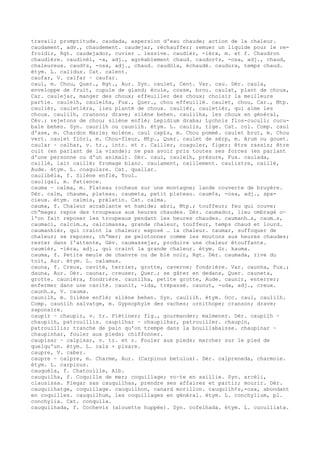 travail; promptitude. caudada, aspersion d'eau chaude; action de la chaleur.
caudament, adv., chaudement. caudejar, réchauffer; remuer un liquide pour le re-
froidir, Rgt. caudejador, cuvier … lessive. caudièr, -ièra, m. et f. Chaudron
chaudière. caudinèl, -a, adj., agréablement chaud. caudor¢s, -osa, adj., chaud,
chaleureux. caud¢s, -osa, adj., chaud. caudòla, échaudé. caudura, temps chaud.
étym. L. calidus. Cat. calent.
caufar, V. calfar ~ caufar.
caul, m. Chou, Quer., Rgt., Aur. Syn. caulet, Cent. Var. cau. Dér. caula,
enveloppe de fruit, cupule de gland; écule, cosse, brou. caulat, plant de choux,
Car. caulejar, manger des choux; effeuiller des choux; choisir la meilleure
partie. caulelh, caulelha, Fux., Quer., chou effeuillé. caulet, chou, Car., Mtp.
caulièr, cauletièra, lieu planté de choux. caulièr, cauletièr, qui aime les
choux. caulilh, cranson; drave; silène behen. caulilha, les choux en général,
Cév.; rejetons de chou; silène enflé; Lepidium draba; Lychnis flos-cuculi; cucu-
bale behen. Syn. caurilh ou caunilh. étym. L. caulis, tige. Cat. col. Comp. caul
d'ase, m. Chardon Marie; molène. caul cap£s, m. Chou pommé. caulet brut, m. Chou
vert. caulet flòri, m. Chou-fleur, Mtp., Quer. caulet de sèrp, m. Arum ou gouet.
caular ~ calhar, v. tr., intr. et r. Cailler, coaguler, figer; être rassis; être
cuit (en parlant de la viande); ne pas avoir pris toutes ses forces (en parlant
d'une personne ou d'un animal). Dér. caul, caulelh, présure, Fux. caulada,
caillé, lait caillé; fromage blanc. caulament, caillement. caulistre, caillé,
Aude. étym. L. coagulare. Cat. quallar.
caulibèla, f. Silène enflé, Toul.
cauligal, m. Patience.
cauma ~ calma, m. Plateau rocheux sur une montagne; lande couverte de bruyère.
Dér. calm, chaume, plateau. caumeta, petit plateau. caum¢s, -osa, adj., spa-
cieux. étym. calmis, prélatin. Cat. calma.
cauma, f. Chaleur accablante et humide; abri, Mtp.; touffeur; feu qui couve;
ch“mage; repos des troupeaux aux heures chaudes. Dér. caumador, lieu ombragé o—
l'on fait reposer les troupeaux pendant les heures chaudes. caumanh…s, caum…s,
caumaci, calcim…s, calcimassa, grande chaleur, touffeur, temps chaud et lourd.
caumanhièr, qui craint la chaleur; exposé … la chaleur. caumar, suffoquer de
chaleur; se reposer, ch“mer; se pelotonner comme les moutons aux heures chaudes;
rester dans l'attente, Gév. caumassejar, produire une chaleur étouffante.
caumièr, -ièra, adj., qui craint la grande chaleur. étym. Gr. kauma.
cauma, f. Petite meule de chanvre ou de blé noir, Rgt. Dér. caumada, rive du
toit, Aur. étym. L. calamus.
cauna, f. Creux, cavité, terrier, grotte, caverne; fondrière. Var. caunha, Fux.;
dauna, Aur. Dér. caunar, creuser, Quer.; se gâter en dedans, Quer. cauneta,
grotte. caunièra, fondrière. caunilha, petite grotte, Aude. caunir, enterrer;
enfermer dans une cavité. caunit, -ida, trépassé. caunut, -uda, adj., creux.
caunh…s, V. cauma.
caunilh, m. Silène enflé; silène behen. Syn. caulilh. étym. Occ. caul, caulilh.
Comp. caunilh salvatge, m. Gypsophyle des vaches; ornithope; cranson; drave;
saponaire.
caupir ~ chaupir, v. tr. Piétiner; fig., gourmander; malmener. Dér. caupilh ~
chaupilh, patrouillis. caupilhar ~ chaupilhar, patrouiller. chaupin,
patrouillis; tranche de pain qu'on trempe dans la bouillabaisse. chaupinar ~
chaupinhar, fouler aux pieds; chiffonner.
caupisar ~ calpisar, v. tr. et r. Fouler aux pieds; marcher sur le pied de
quelqu'un. étym. L. calx + pisare.
caupre, V. caber.
caupre ~ calpre, m. Charme, Aur. (Carpinus betulus). Dér. calpreneda, charmoie.
étym. L. carpinus.
cauquèla, f. Chatouille, Alb.
cauquilha, f. Coquille de mer; coquillage; vo–te en saillie. Syn. arcèli,
clausissa. Plegar sas cauquilhas, prendre ses affaires et partir; mourir. Dér.
cauquilhatge, coquillage. cauquilhon, canard morillon. cauquilh¢s,-osa, abondant
en coquilles. cauquilhum, les coquillages en général. étym. L. conchylium, pl.
conchylia. Cat. conquila.
cauquilhada, f. Cochevis (alouette huppée). Syn. cofelhada. étym. L. cuculliata.
 