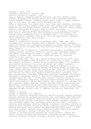 caurada, f. Navet, Toul.
caurelhar, caurilhar, V. calelhar, Mtp.
caurilh, caurilha, V. caulilh, … caul.
caus, m. Chas de l'aiguille; douille d'outil.V. cas. Dér. caussèla, corps
d'enfant, d'agneau ou de chevreau morts; petit crâne; tabatière; personne
niaise; obsèques d'enfant. causelar, glacer, geler. étym. L. capsum; capsela.
caus, f. A la caus, loc. prép. A c“té de, auprès de, Fux.
ca ﾁ s, m. Chat-huant. Var. gab£s, Cent.; còis. étym. Gaul. cavannus, chat-huant.
causa, f. Objet, chose; procès; cause, motif. Dér. causeta, -òta, petite chose;
bagatelle; un rien; harde d'enfant. causejar, plaider, discuter. causar, causer,
produire, occasionner; être cause. étym. L. causa. Cat. causa.
causir, v. tr. Choisir, prendre de préférence. v. r. Se choisir; faire choix.
èsser causit, être pourvu, être dans une bonne ou mauvaise situation. Dér.
causida, choix, préférence; élite. causidament, adv. , … sa convenance, en
faisant son choix. causidor, -idoira, m., celui qui peut choisir. causiment,
choix, préférence. étym. Germ. kausjan.
caussana, V. capçana.
causse, m. Causse, terre calcaire et pierreuse, Quer., Aude., Rgt. Dér.
caussanèl, tuf, sous-sol pierreux, Cent.; habitant d'un causse. caussegòl,
seigle des Causses, Cév. caussenard, caussinhòl, du Causse; habitant du Causse.
caussinard, mouton du Causse, Mtp. étym. Dérivé du prélatin cala sous la forme
calso, causse.
cauta-cauta, adv. En tapinois; … la dérobée; sournoisement, secrètement. Dér.
cautèla, cautèle, pointille, précaution. caut¢s, -osa, cauteleux; prudent.
cautosament, avec précaution. étym. L. caute, cautela. Cat. caut, cautela.
cautèri, m. Cautère. Dér. cauterizar, cautériser. étym. L. cauterium,
cauterizare. Cat. cauteri.
caval, m., Aude, Quer., Fux., Rgt. Cheval; carcasse de volaille, Cent., Alb.,
fourchette de volaille; meule de paille. Var. cavalh, Fux. a caval, … cheval.
Dér. cavalar, poursuivre … cheval; mettre en meule allongée; v. r., se mettre …
califourchon les unes sur les autres (en parlant des vaches). cavalari,
cavalerie. cavalan, cheval marin. cavalejar, maquer le chanvre ou le lin.
cavalet, petit cheval; chevalet de boucher, de peintre; baudet de scieur de
long; tréteau; banc des corroyeurs; cavalet de Sant Jòrdi, jeu du cheval fondu.
cavaleta, petite jument; cheval fondu. cavaletada, partie d'un arbre dont on
peut cueillir les fruits sans changer l'échelle de place. cavaleir¢s, -osa,
adj., chevaleresque. cavalgada, chevauchée; cavalcade. cavalgador, cavalcadour.
cavalgadura, chevauchée, endroit o— deux fils se chevauchent; en chevauchure.
cavalgons (de), loc. adv. … califourchon. cavalièr, cavalier; chevalier.
cavalgar, chevaucher. cavalièira, cavalière; poutre cintrée; pont-levis de pan-
talon. En cavalièira, … cheval, Mtp. cavalin, adj., chevalin; m., race des che-
vaux. cavalina, espèce chevaline. cavaliu, perchée; ceps de vigne relevés par
des perches. cavalhons, jeu de saut d'obstacles. Syn. jòc de cabra. cavalhon,
ceps de vigne sur une perche horizontale; a cavalhons, … cheval. cavaluca, petit
maquereau (Scomber colias). étym. L. caballus, mot gaulois; caballicare. Cat.
cavall.
cavanèl, m. Hulotte.
cavèca, f. Chevêche; fig., imbécile.
cavilha, f. Cheville; atteloire; plantoir; cheville du pied; surmulet (poisson);
personne importune qui prolonge ses visites. Dér. cavilhadura, chose chevillée.
cavilhaire, celui qui plante; celui qui trafuse la soie. cavilhar, cavilhat,
cheville du pied. cavilhar, cheviller; ficher; planter; repiquer; trafuser la
soie. cavilhat, râteau, Don. cavilhatge, action de ® cavilhar ¯. cavilhièr,
râtelier; porte-manteau; cheval qui précède le limonier. cavilhòla, cheville du
pied; malléole. cavilhon, fausset de tonneau; cabillau (poisson de mer); gobie;
terme de jeu; bâton court et pointu des deux bouts qu'on fait sauter … l'aide
d'un bâton; fausset. cavilhòt, petite cheville; fichoir; cheville en général.
étym. L. clavicula > clavilha > cavilha. Cat. clavilla.
cavilha, f. Chicane; vétille; personne qui trouve toujours … redire. Dér.
cavilh, dispute; fâcherie; mauvaise humeur. cavilhada, chicane; dispute;
pointille. cavilhar, chicaner; critiquer; vétiller, agacer.v. r., se disputer.
 