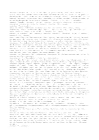 cénher ~ cénger, v. tr. et r. Ceindre. P. passé cench, cint. Dér. cencha ~
cinta, ceinture; bande; cercle de cuve; bordage de navire; seine (filet pour la
pêche en mer); partie de salins; grande terrasse qui reçoit l'eau de mer; far la
cencha, entourer le poisson, Mtp. cenchada ~ cintada, ce que l'on porte dans le
giron au-dessus de la ceinture. cenchar ~ cintar, v. tr. et r., ceindre,
sangler, bander; entourer, cerner. centura, ceinture. centurar, ceinturer.
centuron, ceinturon. étym. L. cingere, cinctus. Cat. cengir.
cenilha, V. … cendre.
cens, m. Cens; redevance seigneuriale sur les terres. Dér. censa, cens,
redevance, rente, servitude, Mtp. censal, censitaire; adj., qui concerne le
cens. censièr, censitaire. étym. L. census. Cat. cens.
censor, m. Censeur. Dér. censura, censure. censurar, censurer. étym. L. censor,
censura. Cat. censor.
cent, num. Cent. m. Une centaine. Cent lèbres, une centaine de lièvres. De cent
en quaranta, de loin en loin, rarement. Far d'un cent, produire cent fois plus.
De cent parts una, un centième. Dér. centen, -a, adj., centième. centena,
centaine; fil indicateur, brin de fil liant un écheveau; cheville ouvrière; fil
de discours; sens cap ni centena, sans tête ni queue. centenar, lier un écheveau
avec la centaine; ceindre; centupler. centenat, -ada, m. et f., centaine.
centenari, -…ria, centenaire. centenièr, centenier. étym. L. centum. Cat. cent.
Comp. cent-cartas, cent-pelhas, m. Troisième estomac des ruminants, livret.
cent-pelhas, habit en loques; personne déguenillée.
centaur, m. Centaure. Dér. centaurèa, centaurée (Erythraea centaurium). étym. L.
centaurus. Cat. centaure.
centenuèja, f . Chiendent . étym. L . centinodia.
cep, m. Cep de vigne; tronc; joug d'ancre; piège … rats; cep (champignon). Dér.
cepa, souche d'arbre; pied de vigne; b–che; éclat de bois; cep de prisonnier;
recépée. cepada, cépée. cepadèl, piège; traquenard; lacs, lacet. cepar, recéper;
couper net. cepat, -ada, adj., dodu, bien nourri. cepet, cèpe. cepièra, lieu o—
abondent les cèpes. cepilhon, petite souche; plant d'olivier. cepon, petit banc;
billot, mouton de cloche; piège … rats; soutien, pilier; souche de rejetons;
serrure. étym. L. cippus. Cat. cep. Comp. cep fòl, m. Boletus luridus; boletus
cyanescens. cep negre, m. Boletus aereus. cep jaune, m. Boletus luteus.
cera, f. Cire d'abeilles, Toul.; bougie, chandelle, humeur jaune produite par
les yeux et les oreilles. Dér. cerar, cirer. cerat, cérat. ciri, cierge. cer¢s,
cireux. cerosa, gaillet jaune, plt. étym. L. cera. Cat. cera.
cèrç, m. Vent d'ouest, en Haut-Languedoc. étym. L. circius. Cat. cers.
cercar, v. tr. Chercher; rechercher; quérir; provoquer; cercar de, chercher ….
Dér. cèrca, f., recherche, perquisition; f. pl., grappin pour tirer les filets
de pêche; croc pour repêcher un seau tombé dans un puits. Syn. cèrclas,
cèrcapotz. En cèrca de, … la recherche de. cercad¡s, m., recherche. cercaire,
chercheur. cercament, recherche. cercatge, action de chercher. étym. L. circare.
Cat. cercar. Comp. cèrcarenhòtas, m. Querelleur, Narb. cèrcaranha, m. Grimpereau
familier. cèrcabrega, m. Querelleur. cèrcarambalh, m. Brouillon. cèrcapotz, m.
Araignée. de puits.
cercle, m. Cercle, cerceau. Var. celcle, saucle, ceucle, Rgt. Dér. cerclar,
cercler. cerclièr, cerclier. étym. L. circulus. Cat. cercle.
cerdan, s. et adj. Habitant de la Cerdagne. Var. sardan.
ceremònia, f. Cérémonie. Dér. ceremonial, m., cérémonial. ceremoni¢s, -osa,
adj., cérémonieux. ceremoniosament, adv., cérémonieusement. étym. L. ceremonia.
Cat. cerimonia.
cerfuèlh, m. Cerfeuil, plt. Var. cerfun, Castres. étym. L. caerefolium. Cat.
cerfull.
cerièr, m. Cerisier (Cerasus vulgaris). Syn. cerièis, Aur. Bit. , Rgt.;
cereisièr. Dér. ceraireda ~ cereireda, cerisaie. cerairal, -a, adj., semblable
aux cerises. cerièra, cerise. Syn. cerièisa. cerierat, production d'un cerisier.
cereiset, ceriseur. cerisòla, azerole. cerisolièr, azerolier. ceritèra, guigne,
cerise aigre, Cév. étym. L. ceresia; L. V. ceraria. Cat. cirer, cirerer. Comp.
cerièr bosc…s, m. Bois de Sainte-Lucie. cerièr salvatge, m. Merisier (Cerasus
avium).
cermar, V. acermar.
 
