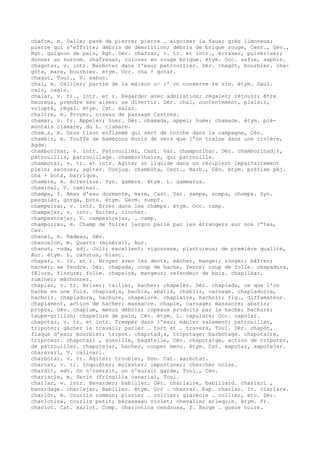 chafre, m. Dalle; pavé de pierre; pierre … aiguiser la faux; grès limoneux;
pierre qui s'effrite; débris de démolition; débris de brique rouge, Cent., Gév.,
Rgt. quignon de pain, Rgt. Dér. chafrar, v. tr. et intr., écraser, pulvériser;
donner un surnom. chafrenar, colorer en rouge brique. étym. Occ. safre, saphir.
chagotar, v. intr. Barboter dans l'eau; patrouiller. Dér. chagòt, bourbier. cha-
gòta, mare, bourbier. étym. Occ. cha + gotar.
chagut, Toul., V. sabuc.
chai, m. Cellier; partie de la maison o— l' on conserve le vin. étym. Gaul.
caio, cagio.
chalar, v. tr., intr. et r. Regarder avec admiration; régaler; réjouir; être
heureux, prendre ses aises; se divertir. Dér. chal, contentement, plaisir,
volupté, régal. étym. Cat. xalar.
chaltre, m. Proyer, oiseau de passage Castres.
chamar, v. tr. Appeler; huer. Dér. chamada, appel; huée; chamade. étym. pié-
montais ciamare, du L. clamare.
cham…s, m. Gros tison enflammé qui sert de torche dans la campagne, Cév.
chambin, m. Touffe de hameçons munis de vers que l'on traîne dans une rivière,
Agde.
chamborlhar, v. intr. Patrouiller, Cast. Var. champorlhar. Dér. chamborlhad¡s,
patrouillis, patrouillage. chamborlhaire, qui patrouille.
chambotar, v. tr. et intr. Agiter un liquide dans un récipient imparfaitement
plein; secouer, agiter. Conjug. chambòta, Cent., Narb., Cév. étym. préfixe péj.
cha + bota, barrique.
chambre, m. écrevisse. Syn. gambre. étym. L. gammarus.
chaminal, V. caminal.
champa, f. Amas d'eau dormante, mare, Cast. Var. sampa, sompa, chompa. Syn.
pesquièr, gorga, bota. étym. Germ. sumpf.
champeirar, v. intr. Errer dans les champs. étym. Occ. camp.
champejar, v. intr. Boiter, clocher.
champestrejar, V. campestrejar, … camp.
champoirau, m. Champ de foire; jargon parlé par les étrangers sur nos c“tes,
Cév.
chanal, m. Radeau, Gév.
chancelon, m. Quartz (minéral), Aur.
chanut, -uda, adj. Joli; excellent; vigoureux, plantureux; de première qualité,
Aur. étym. L. canutus, blanc.
chapar, v. tr. et r. Broyer avec les dents, mâcher, manger; ronger; bâfrer;
hacher; se fendre. Dér. chapada, coup de hache, fente; coup de folie. chapadura,
fêlure, fissure; folie. chapaire, mangeur; refendeur de bois. chapilhar,
ruminer; mâchonner.
chaplar, v. tr. Briser; tailler, hacher; chapeler. Dér. chaplada, ce que l'on
hache en une fois. chaplad¡s, hachis, abatis, chablis, carnage. chapladoira,
hachoir. chapladura, hachure, chapelure. chaplaire, hachoir; fig., diffamateur.
chaplament, action de hacher; massacre. chaple, carnage; massacre; abatis;
propos, Gév. chaplum, menus débris; copeaux produits par la hache; hachure;
taupe-grillon; chapelure de pain, Cév. étym. L. capulare; Occ. capolar.
chapotar, v. tr. et intr. Tremper dans l'eau; manier salement; patrouiller,
tripoter; gâcher le travail; parler … tort et … travers, Toul. Dér. chapòt,
flaque d'eau; bourbier; tripot. chapotad¡s, tripotage; barbotage. chapotaire,
tripoteur. chapotari , guenille, bagatelle, Cév. chapotatge, action de tripoter,
de patrouiller. chapotejar, hacher, couper menu. étym. Cat. xapotar, xapotejar.
charavari, V. calivari.
charbotar, v. tr. Agiter; troubler, Don. Cat. xarbotar.
charcar, v. tr. Inquiéter; molester; importuner; chercher noise.
chardit, adv. On n'oserait, on n'aurait garde, Toul., Cév.
chariscle, m. Serin (Fringilla canaria), Toul.
charlar, v. intr. Bavarder; babiller. Dér. charlaire, babillard. charlari ,
bavardage. charlejar, babiller. étym. Occ . charrar. Esp. charlar. It. ciarlare.
charlòt, m. Courlis commun; pluvier … collier; glaréole … collier, etc. Dér.
charlotina, courlis petit; bécasseau violet; chevalier arlequin. étym. Fr.
charlot. Cat. xarlot. Comp. charlotina cendrosa, f. Barge … queue noire.
 