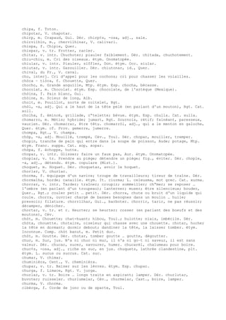chipa, f. Toton.
chipotar, V. chapotar.
chirp, m. Crapaud, Gui. Dér. chirp¢s, -osa, adj., sale.
chirvilhin, m., chervilhinar, V. calivari.
chispa, f. Chipie, Quer.
chispar, v. tr. Frotter, racler.
chitar, v. intr. Chuchoter; piauler faiblement. Dér. chitada, chuchotement.
chiu-chiu, m. Cri des oiseaux. étym. Onomatopée.
chiular, v. intr. Piauler, siffler, Don. étym. Occ. siular.
chiutar, v. intr. Gazouiller. Dér. chiutonar, id., Quer.
chival, du Fr., V. caval.
cho, interj. Cri d'appel pour les cochons; cri pour chasser les volailles.
chòca ~ tiòca, f. Chouette, Quer.
chocho, m. Grande anguille, Mtp. étym. Esp. chocha, bécasse.
chocolat, m. Chocolat. étym. Esp. chocolate, de l'aztèque (Mexique).
chòina, f. Pain blanc, Gui.
chòine, m. Scieur de long, Alb.
choit, m. Pouillot, sorte de roitelet, Rgt.
chòl, -a, adj. Qui a le haut de la tête pelé (en parlant d'un mouton), Rgt. Cat.
xoll.
cholha, f. émincé, grillade, c“telette; bévue. étym. Esp. chulla. Cat. xulla.
chomarro, m. Métis; hybride; jumart, Rgt. Sournois, rétif; fainéant, paresseux,
vaurien. Dér. chomarrar, être têtu. chomarròl, adj., qui a le menton en galoche,
Quer. étym. cf. Prov. gemerre, jumerre.
chompa, Rgt., V. champa.
chòp, -a, adj. Mouillé, trempé, Cév., Toul. Dér. chopar, mouiller, tremper.
chopin, tranche de pain qui entre dans la soupe de poisson, Aude; potage, Mtp.
étym. Franc. suppa. Cat. xop, xopar.
chòpa, f. échoppe, hutte.
chopar, v. intr. Glisser; faire un faux pas, Aur. étym. Onomatopée.
choplar, v. tr. Prendre au piège; détendre un piège; fig., éviter. Dér. chople,
-a, adj., détendu. étym. copulare (Mist.).
choquet, m. Hoquet. Dér. choquetar, avoir le hoquet.
chorlar, V. churlar.
chorma, f. équipage d'un navire; troupe de travailleurs; tireur de traîne. Dér.
chormalha, horde; canaille. étym. It. ciurma; L. celeusma, mot grec. Cat. xurma.
chorrar, v. intr. Tarder; traîner; croupir; sommeiller; ch“mer; se reposer …
l'ombre (en parlant d'un troupeau); lanterner; muser; être silencieux; bouder,
Quer., Rgt.; couler petit … petit. Dér. chorra, chute ou bruit d'un liquide qui
coule. chorra, ouvrier chargé de basses besognes dans un moulin … huile;
pressoir; filature. chorrilhar, Gui., barboter. chorrir, tarir, ne pas réussir;
décamper, dénicher.
chortar, v. tr. et r. Heurter; se heurter; cosser (en parlant des boeufs et des
moutons), Cév.
chòt, m. Chouette; chat-huant; hibou, Toul.; hulotte; niais, imbécile. Dér.
chòta, chouette. chotaire, oiseleur qui chasse avec une chouette. chotar, hocher
la tête en dormant; dormir debout; dandiner la tête, la laisser tomber. étym.
Inconnue. Comp. chòt banut, m. Petit duc.
chòt, m. Goutte. Dér. chotar, tomber goutte … goutte, dégoutter.
chuc, m. Suc, jus. N'a ni chuc ni muc, il n'a ni go–t ni saveur, il est sans
valeur. Dér. chucar, sucer, savourer, humer. chucarèl, chalumeau pour boire.
chuc¢s, -osa, adj., riche en suc, en jus. chuquets, lathrée clandestine, plt.
étym. L. sucus ou succus. Cat. suc.
chumar, V. chimar.
chuminièra, Cent., V. cheminièra.
chupar, v. tr. Baiser sur les lèvres. étym. Esp. chupar.
churga, f. Limace, Rgt. V. jurga.
churlar, v. tr. Boire … longs traits en aspirant; lamper. Dér. churlutar,
buvoter; ruisseler. churlumelar, Cév., churmelar, Cast., boire, lamper.
churma, V. chorma.
cibèrga, f. Corde de jonc ou de sparte, Toul.
 