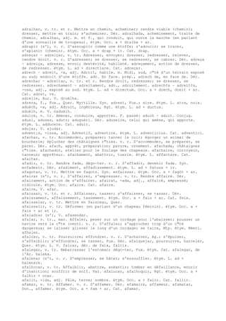 adralhar, v. tr. et r. Mettre en chemin, acheminer; rendre viable (chemin);
dresser, mettre en train; s'acheminer. Dér. adralhada, acheminement, traite de
chemin. adralhau, adj. m. et f., qui conduit, qui ouvre la marche (en parlant
d'une sonnaille de troupeau). étym. Occ. a + dralha + ar.
adrapir (s'), v. r. S'assouplir comme une étoffe; s'adoucir; se tracer,
s'aplanir (chemin). étym. Occ. a + drap + ir. Cat. drap.
adreçar ~ adreiçar, v. tr. Adresser, envoyer; dresser, redresser, relever,
rendre droit. v. r. S'adresser; se dresser, se redresser, se cabrer. Dér. adreça
~ adreiça, adresse, envoi; dextérité, habileté. adreçament, action de dresser,
de redresser. étym. L. ad + directiare. Cat. adreçar.
adrech ~ adreit, -a, adj. Adroit, habile. m. Midi, sud, c"té d'un terrain exposé
au sud; endroit d'une étoffe. adv. En face. prép., adrech de, en face de. Dér.
adrechar ~ adreitar, v. tr. et r. Rendre droit, redresser; se dresser, se
redresser. adrechament ~ adreitament, adv., adroitement. adrech¢s ~ adreit¢s,
-osa, adj., exposé au sud. étym. L. ad + directum. Occ. a + drech, dreit + ar.
Cat. adret, vx.
adrelle, Aur. V. druèlha.
adrera, f., Fux., Quer. Myrtille. Syn. adrest, Fux.; aire. étym. L. atra, noix.
aduèch, -a, adj. Adroit, ingénieux, Rgt. étym. L. ad + ductus.
aduèlh, m. V. naduèlh.
aduire, v. tr. Amener, conduire, apporter. P. passé: aduch ~ aduit. Conjug.
adusi, aduses, adutz; aduguèri. Dér. aduseire, celui qui amène, qui apporte.
étym. L. adducere. Cat. aduir.
adujar, V. ajudar.
advent¡s, -issa, adj. Adventif, adventice. étym. L. adventicius. Cat. adventici.
afachar, v. tr. Accommoder, préparer; tanner le cuir; égorger un animal de
boucherie; éplucher des châtaignes r"ties. v. r. S'accommoder, se préparer, se
parer. Dér. afach, apprêt, préparation; parure, ornement. afachada, châtaignes
r"ties. afachador, atelier pour le foulage des chapeaux. afachaire, corroyeur,
tanneur; apprêteur. afachament, abattoir, tuerie. étym. L. affactare. Cat.
afaitar.
afadir, v. tr. Rendre fade, dégo-ter. v. r. S'affadir, devenir fade. Syn.
enfadesir. Dér. afadiment, affadissement. étym. L. ad + fatuus + ir.
afagotar, v. tr. Mettre en fagots. Syn. enfaissar. étym. Occ. a + fagòt + ar.
afairar (s'), v. r. S'affairer, s'empresser. v. tr. Rendre affairé. Dér.
afairament, action de s'affairer. afairat, -ada, adj., affairé, empressé;
ridicule. étym. Occ. afaire. Cat. afaire.
afaire, V. afar.
afaissar, v. tr. et r. Affaisser, tasser; s'affaisser, se tasser. Dér.
afaissament, affaissement, tassement. étym. Occ. a + fais + ar. Cat. feix.
afaisselar, v. tr. Mettre en faisceau, Quer.
afaisselir, v. tr. Déformer (en parlant d'un chapeau féminin). étym. Occ. a +
fais + ar et ir.
afaladrar (s'), V. afasendar.
afalar, v. tr., mar. Affaler, peser sur un cordage pour l'abaisser; pousser un
navire vers la c"te (vent). v. r. S'affaler; s'approcher trop d'un c"té
dangereux; se laisser glisser le long d'un cordage; se taire, Mtp. étym. Néerl.
afhalen.
afalcar, v. tr. Poursuivre; effondrer. v. r. S'acharner, Ag.; s'épuiser,
s'affaiblir; s'effondrer, se tasser, Fux. Dér. afalquejar, poursuivre, harceler,
Quer. étym. L. V. falcar, dér. de falx, falcis.
afalegar, v. tr. Embarrasser l'estomac; dégo-ter, Fux. étym. Cat. afalegar, de
l'Ar. halaka.
afalenar (s'), v. r. S'empresser, se hâter; s'essouffler. étym. L. ad +
halenare.
afalhocar, v. tr. Affaiblir, abattre, anéantir; tomber en défaillance, mourir
d'inanition; souffrir de soif. Var. afalucar, afalhoquir, Rgt. étym. Occ. a +
falhir + ocar.
afalit, -ida, adj. Pâle, terne; sombre. étym. Occ. a + falir. Cat. fallir.
afamar, v. tr. Affamer. v. r. S'affamer. Dér. afamaire, affameur. afamatar,
Don., affamer. étym. Occ. a + fam + ar. Cat. afamar.
 