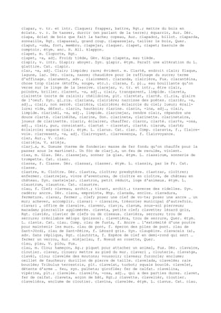 clapar, v. tr. et intr. Claquer; frapper, battre, Rgt.; mettre du bois en
éclats. v. r. Se tasser, durcir (en parlant de la terre); équarrir, Aur. Dér.
clapa, éclat de bois que fait la hache; copeau, Aur. clapador, billot. claparda,
sonnaille, Rgt. clapassal, grand coup. clapassejar, tailler le bois, Quer.
claput, -uda, fort, membru. clapejar, claquer. clapet, clapet; bascule de
comptoir. étym. anc. H. All. klappon.
clapet, m. Cloporte, Rgt.
clapet, -a, adj. Froid; tiède, Gév. Aiga clapeta, eau tiède.
clapir, v. intr. Glapir; aboyer. Syn. glapir. étym. Paraît une altération du L.
glattire. Cat. clapir.
clar, -a, adj. Clair; limpide; rare; évident. m. Clarté, endroit clair; flaque,
lagune, lac. Dér. clara, nasse; chaudière pour le raffinage du sucre; terme
d'affinage. clarament, adv., clairement. claranda, clairière, Fux. clarantèina,
chose trop claire (étoffe, soupe, etc.). claras, f. pl., eau bouillante qu'on
verse sur le linge de la lessive. clarejar, v. tr. et intr., être clair,
poindre, briller. clarent, -a, adj., clair, transparent, limpide. clareta,
clairette (sorte de raisin); chélidoine, plt. claretat, clarté. cl…ria, glaire
de l'oeuf. Syn. gl…ria. clariana, clairière; narcisse des poètes. clarièr, -a,
adj., clair, non serré. clarièra, clairière; éclaircie du ciel; lueur; érail-
lure; vide, défaut. clarin, hautbois; clarine. clarin, -ina, adj., clair,
limpide. clarinèl, -a, adj., limpide. clarinejar, rendre clair, répandre une
douce clarté. clarinèlha, clarine, Don. clarineta, clarinette. clarinetaire,
joueur de clarinette. clarir, éclairer, chauffer. claror, clarté. clar¢s, -osa,
adj., clair, pur, consistant. clartat ~ claretat, clarté. clarum, clarté;
éclaircie; espace clair. étym. L. clarus. Cat. clar. Comp. claravia, f., Claire-
voie. clarvesent, -a, adj. Clairvoyant. clarvesença, f. Clairvoyance.
clar, Aur., V. clas.
clarièja, V. arièja.
clarj…s, m. Gueuse (terme de fonderie: masse de fer fondu qu'on chauffe pour la
passer sous le martinet). Un fòc de clarj…s, un feu de reculée, violent.
clas, m. Glas. Dér. classejar, sonner le glas. étym. L. classicum, sonnerie de
trompette. Cat. clasc.
classa, f. Classe. Dér. classar, classer. étym. L. classis, par le Fr. Cat.
classe.
clastre, m. Cloître. Dér. clastra, cloître; presbytère. clastrar, cloîtrer;
enfermer. clastrejar, vivre d'aventures, de cloître en cloître, de château en
château. Syn. castelejar. clastron, petit réduit, loge d'animaux. étym. L.
claustrum, claustra. Cat. claustre.
clau, f. Clef; claveau, archit.; tirant, archit.; traverse des ridelles. Syn.
cadèrs; ancre. Dér. clava, empreinte, Mtp. clavada, enclos. clavadura,
fermeture. clavar, fermer … clef; poser une clef de vo–te; poser une ancre … un
mur; achever, accomplir. clavari ~ clavaire, trésorier municipal d'autrefois.
clavari , office de clavaire. clavenc, clav¡s, clavum, sous-sol pierreux;
macadam; pierraille agglomérée. claveta, petite clef; clavette; lézard gris,
Rgt. clavièr, clavier de clefs ou de ciseaux. clavièra, serrure; trou de
serrure; crénilabre mélops (poisson). clavetièra, trou de serrure, Quer. étym.
L. clavis. Cat. clau. Comp. clau de fusta, f. Ancre … l'extrémité d'une poutre
pour maintenir les murs. clau de pont, f. éperon des piles de pont. clau de
Sant-Jòrdi, clau de Sant-Pèire, f. Lézard gris. Syn. claupèire. clavacais (a),
adv. Sans réplique, Rgt. clautòrta, f. Espèce de clef en demi-rond qui sert …
fermer un verrou, Aur. mièjaclau, f. Noeud en rosette, Quer.
clau, plau, V. plòu, Fux.
clau, m. Clou; hameçon, Ag.; piquet pour attacher un animal, Fux. Dér. clavaire,
cloutier. clavar, clouer; mettre au pied du mur. clavari , clouterie. clavatge,
clavèl, clou; clavelée des moutons; voussoir; claveau; furoncle; enclume;
oeillet de faucheur; durillon de pierre de taille. clavelada, clavelée; raie
bouclée; Tribulus terrestris, plt. clavelat, turbot; squale bouclé. clavelet,
détente d'arme … feu, syn. palheta; giroflée; fer de calfat. clavelina,
vipérine, plt.; clavelée. clavel¢s, -osa, adj., qui a des parties dures. clavet,
fer de calfat. claveta, arçon de bât, Rgt.; clavette. clavelièr, cloutier.
clavelièra, enclume de cloutier. clavina, clavelée. étym. L. clavus. Cat. clau.
 