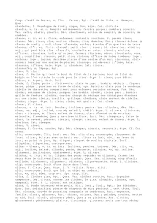 Comp. clavèl de ferrar, m. Clou … ferrer, Rgt. clavèl de linha, m. Hameçon,
Quer.
claufelha, f. Enveloppe de fruit, coque, Don. étym. Cat. clofolla.
claufir, v. tr. et r. Remplir entièrement; farcir; gorger; combler; couvrir.
Var. cafir, clafir, glaufir. Dér. claufiment, action de remplir, de couvrir, de
combler.
claure, v. tr. et r. Clore, enfermer; contenir; conclure. P. passé: claus,
clausa. Dér. claus, clos, enclos. clausa, clos; domaine, Don.; clause; écluse. A
clausa de nuèit, … nuit close. clausada, enclos, étendue d'un quartier de terre.
clausar, cl“turer, finir. clausèl, petit clos. clauset, id. clausidor, -idoira,
adj., qui peut être clos. clausilh, couchette en osier. clausir, enclore,
cl“turer. clausissa, boîte qu'on peut fermer; clovisse, vénus. clausiss¢s, -osa,
adj., coquillier. clauson, petit clos; cloison; cl“ture de haie; tombeau; loge …
cochons; loge … lapins; dernière pierre d'une assise d'un mur. clausonar, cloi-
sonner; terminer une assise de pierre. clausuga, cul-de-sac; cl“ture, haie.
clausura, cl“ture, haie. étym. L. claudere. Cat. cloure.
clausanfèr, m. Cépage, Rgt.
clav-, V. clau.
clava, f. Perche qui tend le bout du filet de la tartane; bout de filet du
brégin o— l'on attache la corde pour le tirer. étym. L. clava, gros bâton.
clècus, m. Argent, Arch. Toul.
cleda, f. Claie; porte … claire-voie; claie de parc … brebis; séchoir … figues;
herse, piège … punaises en forme de claie, syn. br£stia; claie pour la vendange;
ridelle de charrette; compartiment pour enfermer certains animaux, Fux. Dér.
cledar, entourer de claies; parquer les brebis. cledat, claie; parc … brebis;
grille de fenêtre. cledièr, ouvrier chargé du séchage des châtaignes étendues
sur une claie. cled¡s, treillis, grillage. cledissa, claie servant de ridelle.
cledon, clayon. étym. L. cleta, claie, mot gaulois. Cat. cleda.
clenar, V. clinar.
clencar, v. tr. et intr. Pencher, incliner; pendre. Var. clinchar, Gév. Dér.
clenc, -a, adj., incliné, courbé; maladif, chétif. étym. L. clinare, clinicare.
clerc ~ clergue, m. Clerc; enfant de choeur; clerc d'avoué ou de notaire;
étincelle, flammèche, Quer.; narcisse biflore, Toul. Dér. clerguejar, faire le
clerc, le savant, pérorer. clerjat, clergé. clerjon, enfant de choeur. étym. L.
clericus. Cat. clergue.
clèsc, V. clòsc.
clespa, f. Cro–te, couche, Rgt. Dér. clespar, couvrir, recouvrir. étym. Cf. Cat.
cresp.
clic, onomatopée. Clic, bruit sec. Dér. clic clac, onomatopée, claquement de
fouet. clicar, éclater avec un bruit sec. clicas (a las), adv., au lever du
jour, au point du jour, Ag. cliquet, claquet de moulin; digitale, Toul.
cliquèlas, cliquettes, castagnettes.
clinar ~ clenar, v. tr. et intr. Incliner, pencher, baisser. Dér. clin, -a,
adj., incliné, baissé. clinada, pente, descente. clinaire, -a, qui incline.
clinament, inclinaison, abaissement. étym. L. clinare.
clinhar, v. intr. et tr. Cligner des yeux; regarder en clignant, fermer les
yeux; être le colin-maillard. Var. clunhar, Quer. Dér. clinhada, coup d'oeil;
oeillade. clinhament, clignement. clinheta, cligne-musette. étym. L. cliniare.
clip, onomatopée. Bruit d'une chute dans l'eau.
clissa, f. Claie, Quer. étym. L. V. *slitia. Franc. sliti.
clòc, onomatopée. Bruit que fait un objet en tombant.
cloc, -a, adj. Blet, trop m–r. Syn. carp, blet.
clòca, f. Cloche; glas, Rgt., Quer. Var. clòcha; cocotte, Aur.; Eryngium
campestre. Dér. clocar, sonner les cloches, le glas. cloquièr, clocher, syn.
campanal. étym. B. L. clocca, mot celtique.
cloca, f. Poule couveuse; mère poule, Bit., Cent., Toul., Rgt.; les Pléiades,
Quer. Syn. polzimièira; pierre de chaperon de mur; panicaut … cent têtes, Toul.
Dér. clocada, couvée de poussins; compagnie de perdreaux, Aur.; engeance,
famille. clocar, glousser, Aur.; choyer, soigner, Rgt.; geindre, coucher, mettre
au nid, Toul. clocir, glousser; gémir, Quer.; se plaindre, Aur. clocida,
gloussement; gémissement; plainte. clocinejar, glousser; avoir une toux sèche;
 