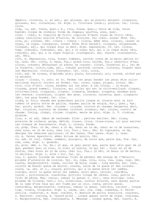 dépérir. cloceire, s. et adj., qui glousse, qui se plaint; maladif. cloquejar,
glousser, Aur. clocatejar, id. étym. L. *cloccare (onom.), glocire. Cat. lloca,
cloca.
clòp, -a, adj. Creux, Quer.; m., trou, fosse, Quer.; tèrra de clòp, terre
humide; cirque de rochers; forme de chapeau; gouffre, aven, Quer.
clòsc ~ clèsc, m. Coquille de fruit; coquille d'oeuf; noyau de fruit; tête,
crâne; testicule; écaille d'huître, de clovisse. Far clèsc, sonner fêlé. Var.
clòs, pl. clòsses. Dér. clòsca ~ clèsca ~ clusca, même sens. closcar, casser le
noyau, la coque. clesquejar, sonner fêlé; être maladif. closquet, chiquenaude.
closquet, adj., qui craque sous la dent. étym. expressive. Cf. Cat. closca.
Comp. clèscdur, clèscadur, adj. Qui a le noyau dur, qui a la coque dure; têtu.
clèscmòl, adj. Qui a la coque fragile. cluscapelat, adj. Chauve. cluscatestut,
adj. Têtu.
clòt, m. Dépression, trou, fosse; tombeau, cavité; creux de la main; petite vo–
te, cave. Dér. clòta, f, mare, Fux.; grand trou; vallée, Don.; réservoir d'eau.
clotar, creuser; déchausser un arbre; se creuser. clotet, fossette; pl., jeu de
la fossette. clotut,-uda, adj., creusé; profond; concave. clotejar, stagner dans
une dépression. clotaire, fossoyeur. Cat. clot, clota.
clòt, adj. De niveau, d'aplomb; plat; plain, horizontal; uni; couché, altéré par
la maladie.
clucar ~ clocar, v. intr. et tr. Fermer les yeux; bander les yeux; être colin-
maillard; mourir; voiler; se fermer. Var. cucar, cugar, plugar, clutar. Dér.
cloc, clin d'oeil. cluca, bandeau sur les yeux. A las clucas, … la brune.
clucada, grand sommeil. clucaire, qui cille; qui est le colin-maillard. cluquet,
colin-maillard. cluquejar, cligner. cluqueta, bandeau. cluqueta, bandeau pour
les cheveux. clucatejar, cligner des yeux. clucaron, rainette, Quer. cluquents
(de), les yeux fermés. Cat. cluc.
cluèg, m. Glui; chaume des graminées; paille longue et intacte dont on fait
tomber le grain; botte de paille, chaume; paille de seigle, Aur., Quer., Rgt.
Var. gloch, gluèch. Dér. clojada ~ clujada, toiture en chaume; bergerie; abri,
Rgt. clujaire, couvreur de chaume; roitelet (oiseau), Rgt. clujar, couvrir de
chaume. Conjug. cluègi, clujam. clugièr, meule de glui. étym. L. V. clodium,
glodium.
clus, s. et adj. Odeur de renfermé; filet … petites mailles. Dér. clusa,
enceinte de rochers; gorge, défilé. clusar, clore. clusa-clusa, cri pour exciter
les oiseaux de fauconnerie. étym. L. clusus, fermé.
cò, prép. Chez. cò de, chez; a cò de, chez; en cò de, chez; en cò de nosautres,
chez nous, en cò de sieu, chez lui, Toul., Fux., Gév. En toponymie, cò de,
désigne les domaines agricoles: cò del Lanas, Chez Lanes. étym. L. casa.
cò, m. Vanne; épanchoir; abée; écluse de moulin, Cév.
co, adv. et conj. Comme, comment, pourquoi, de sorte que, parce que, Fux. Syn.
com, coma. étym. L. quomodo.
çò, pron. dém. n. Ce. Ex.: çò que, ce que; perçò que, parce que; afin que; de çò
que, pendant que; çò sieu, le sien; çò nòstre, ce qui est … nous; en çò de
nòstre, chez nous; en çò de sieu, chez lui, Fux.; çò bèl, le beau; çò de melhor,
le meilleur. étym. L. ecce + hoc. Cat. ço.
coa, f. Queue; torsade de cheveux; filet de pêcheur des étangs de l'Hérault;
poignée d'ustensile de cuisine. Var. cò, coga, coia, cuia, cua, cuga, cugo. Dér.
coacha, bergeronnette. coada, cuiller de bois; coupe … long manche, Aur. coal,
culotte de boeuf; queue de mouton. coalha, laine de la queue et des cuisses.
coard, -a, adj. et s., couard, poltron, qui a la queue entre les jambes.
coardar, avoir la queue entre les jambes, avoir peur, reculer. coardèla,
coardi , poltronnerie. coardilha, poltron; troupe de lâches. coas, partie du
filet de pêche, Mtp. coejar, remuer la queue; v. intr., sens érotique. coet,
poignée de filasse, Cent.; coi, silencieux, confus; écourté, sans queue; partie
de la lame d'une faux qui est fixée par un coin. coeta, petite queue.
coetardèla, bergeronnette. coetejar, remuer la queue. coetièra, tarière … longue
tige. coièra, croupière. étym. L. cauda. Cat. coa. Comp. coabessa, f. Perce-
oreille. coaforcat, m. Buse. coalèva, f. Bascule de puits; branloire. coalevar,
v. Basculer. coalong, m. Canard pilet … longue queue; sorte de figue. coalonga,
f. Bergeronnette, Rgt. coalongueta, f. Mésange … longue queue, Rgt. coaròt, m.
 