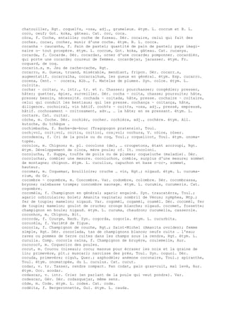 chatouiller, Rgt. coquel¢s, -osa, adj., grumeleux. étym. L. coccum et B. L.
coco, oeuf; Got. koka, gâteau. Cat. coc, coca.
còca, f. Coche, entaille; coche de fuseau. Dér. cocaire, celui qui fait des
coches. cocar, cocher, munir d'une coche. étym. B. L. cocca.
cocanha ~ caucanha, f. Pain de pastel; quantité de pain de pastel; pays imagi-
naire o— tout prospère. étym. L. coccum, Got. koka, gâteau. Cat. cucanya.
cocarda, f. Cocarde. Dér. cocardar, orner d'une cocarde; pomponner. cocardièr,
qui porte une cocarde; coureur de femmes. cocardejar, jacasser. étym. Fr.
coquard, de coq.
cocarin…s, m. Jeu de cache-cache, Rgt.
cocarro, m. Gueux, truand, misérable, mendiant, fripon. Dér. cocarr…s,
augmentatif. cocarralha, cocarralhum, les gueux en général. étym. Esp. cucarro.
cocena, Cent. ~ cocera, Alb., f. Matelas de plumes. Syn. colce. étym. L.
culcita.
cochar ~ coitar, v. intr., tr. et r. Chasser; pourchasser; congédier; presser,
hâter; guetter, épier, surveiller. Dér. cocha ~ coita, chasse; poursuite; hâte,
presse; besoin, nécessité. cochada ~ coitada, hâte, presse. cochaire ~ coitaire,
celui qui conduit les bestiaux; qui les presse. cochança ~ coitança, hâte,
diligence. cochoiral, vin hâtif. coch¢s ~ coit¢s, -osa, adj., pressé, empressé,
hâtif. cochosament ~ coitosament, adv., … la hâte; en se pressant. étym. L.
coctare. Cat. cuitar.
còche, m. Coche. Dér. cochièr, cocher. cochièra, adj., cochère. étym. All.
kutsche, du tchèque .
cochimbarba, f. Barbe-de-bouc (Tragopogon pratensis), Toul.
coch¡vol, coit¡vol, coitiu, coitiol, cos¡vol; cochura, V. còire, còser.
cocodesca, f. Cri de la poule ou du coq, Toul.; coquelicot, Toul. étym. onoma-
topée.
cocolon, m. Chignon; m. pl. cocolons (de), … croupetons, étant accroupi, Rgt.
étym. Développement de cloca, mère poule; cf. It. cocoloni.
cocolucha, f. Huppe, touffe de poils ou de plumes; coqueluche (maladie). Dér.
cocoluchar, combler une mesure. cocoluchon, comble, surplus d'une mesure; sommet
de montagne; chignon. étym. L. cucullus, capuchon et base c—cc-, sommet,
hauteur.
cocomar, m. Coquemar, bouilloire; cruche … vin, Rgt.; nigaud. étym. L. cucuma-
rium, du Gr.
cocombre ~ cogombre, m. Concombre. Var. codombre, colombre. Dér. cocombrassa,
bryone; calebasse trompe; concombre sauvage. étym. L. cucumis, cucumeris. Cat.
cogombre.
cocomèla, f. Champignon en général; agaric engainé. Syn. traucatèrra, Toul.;
agaric orbiculaire; bolet; Amanita vaginata; nombril de Vénus; nymphea, Mtp.;
fer de toupie; mamelon; nigaud. Var. cogomèl, cogamèl, coamèl. Dér. cocomèl, fer
de toupie; mamelon; goulot de cruche; oronge blanche; nigaud. cocomet, fossette;
champignon en boule; nigaud. étym. L. cucuma, chaudron; cucumella, casserole.
coconhon, m. Chignon, Bit.
cocorda, f. Courge, Narb. Syn. cogorda, cogorla. étym. L. cucurbita.
cocorèla, f. Variété de figue.
cocorla, f. Champignon de couche, Rgt.; Saint-Michel (Amanita ovoides); femme
simple, Rgt. Dér. cocorlada, tas de champignons blancs; oeufs cuits … l'eau;
raves ou pommes de terre cuites dans les champs sous la cendre, Rgt. étym. L.
cuculla. Comp. cocorla caïna, f. Champignon de bruyère, coulemelle, Aur.
cocoroc¢, m. Coquerico des poules.
cocut, m. Coucou (oiseau); cocu; massue pour écraser les noix et la graine de
lin; primevère, plt.; muscari; narcisse des prés, Toul. Syn. coguol. Dér.
cocuda, primevère; cigu‰, Quer.; asphodèle; anémone coronaire, Toul.; spiranthe,
Toul. étym. onomatopée, du L. cuculus. Cat. cucut.
codar, v. tr. Tasser, rendre compact. Pan codat, pain gras-cuit, mal levé, Aur.
étym. Occ. acodar.
codascar, v. intr. Crier (en parlant de la poule qui veut pondre). Var.
codescar, Gév. Dér. codasquejar, même sens.
còde, m. Code. étym. L. codex. Cat. code.
codèita, f. Bergeronnette, Gui. étym. L. cauda.
 