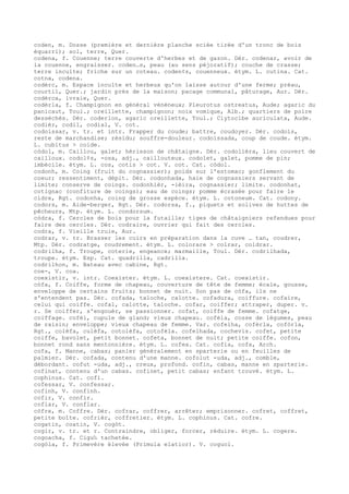 coden, m. Dosse (première et dernière planche sciée tirée d'un tronc de bois
équarri); sol, terre, Quer.
codena, f. Couenne; terre couverte d'herbes et de gazon. Dér. codenar, avoir de
la couenne, engraisser. coden…s, peau (au sens péjoratif); couche de crasse;
terre inculte; friche sur un coteau. coden¢s, couenneux. étym. L. cutina. Cat.
cotna, codena.
codèrc, m. Espace inculte et herbeux qu'on laisse autour d'une ferme; préau,
courtil, Quer.; jardin près de la maison; pacage communal, pâturage, Aur. Dér.
codèrca, ivraie, Quer.
codèrla, f. Champignon en général vénéneux; Pleurotus ostreatus, Aude; agaric du
panicaut, Toul.; oreillette, champignon; noix vomique, Alb.; quartiers de poire
desséchés. Dér. coderlon, agaric oreillette, Toul.; Clytocibe auriculata, Aude.
codièr, codil, codial, V. cot.
codoissar, v. tr. et intr. Frapper du coude; battre, coudoyer. Dér. codois,
reste de marchandise; résidu; souffre-douleur. codoissada, coup de coude. étym.
L. cubitus > coide.
còdol, m. Caillou, galet; hérisson de châtaigne. Dér. codolièra, lieu couvert de
cailloux. codol¢s, -osa, adj., caillouteux. codolet, galet, pomme de pin;
imbécile. étym. L. cos, cotis > cot. V. cot. Cat. còdol.
codonh, m. Coing (fruit du cognassier); poids sur l'estomac; gonflement du
coeur; ressentiment, dépit. Dér. codonhada, haie de cognassiers servant de
limite; conserve de coings. codonhièr, -ièira, cognassier; limite. codonhat,
cotignac (confiture de coings); eau de coings; pomme écrasée pour faire le
cidre, Rgt. codonha, coing de grosse espèce. étym. L. cotoneum. Cat. codony.
codors, m. Aide-berger, Rgt. Dér. codorsa, f., piquets et solives de huttes de
pêcheurs, Mtp. étym. L. condorsum.
còdra, f. Cercles de bois pour la futaille; tiges de châtaigniers refendues pour
faire des cercles. Dér. codraire, ouvrier qui fait des cercles.
codra, f. Vieille truie, Aur.
codrar, v. tr. Brasser les cuirs en préparation dans la cuve … tan, coudrer,
Mtp. Dér. codratge, coudrement. étym. L. colorare > colrar, coldrar.
codrilha, f. Troupe, coterie, engeance; marmaille, Toul. Dér. codrilhada,
troupe. étym. Esp. Cat. quadrilla, cadrilla.
codrilhon, m. Bateau avec cabine, Rgt.
coe-, V. coa.
coexistir, v. intr. Coexister. étym. L. coexistere. Cat. coexistir.
còfa, f. Coiffe, forme de chapeau, couverture de tête de femme; écale, gousse,
enveloppe de certains fruits; bonnet de nuit. Son pas de còfa, ils ne
s'entendent pas. Dér. cofada, taloche, calotte. cofadura, coiffure. cofaire,
celui qui coiffe. cofal, calotte, taloche. cofar, coiffer; attraper, duper. v.
r. Se coiffer, s'engouér, se passionner. cofat, coiffe de femme. cofatge,
coiffage. cofèl, cupule de gland; vieux chapeau. cofèla, cosse de légumes, peau
de raisin; enveloppe; vieux chapeau de femme. Var. cofelha, cofèrla, cofòrla,
Rgt., colèfa, culèfa, cotolèfa, cotofèla. cofelhada, cochevis. cofet, petite
coiffe, bavolet, petit bonnet. cofeta, bonnet de nuit; petite coiffe. cofon,
bonnet rond sans mentonnière. étym. L. cofea. Cat. cofia, cofa, Arch.
cofa, f. Manne, cabas; panier généralement en sparterie ou en feuilles de
palmier. Dér. cofada, contenu d'une manne. cofolut -uda, adj., comble,
débordant. cofut -uda, adj., creux, profond. cofin, cabas, manne en sparterie.
cofinat, contenu d'un cabas. cofinet, petit cabas; enfant trouvé. étym. L.
cophinus. Cat. cofi.
cofessar, V. confessar.
cofinh, V. confinh.
cofir, V. confir.
coflar, V. conflar.
còfre, m. Coffre. Dér. cofrar, coffrer, arrêter; emprisonner. cofret, coffret,
petite boîte. cofrièr, coffretier. étym. L. cophinus. Cat. cofre.
cogatin, coatin, V. cogòt.
cogir, v. tr. et r. Contraindre, obliger, forcer, réduire. étym. L. cogere.
cogoacha, f. Cigu‰ tachetée.
cogòla, f. Primevère élevée (Primula elatior). V. coguol.
 