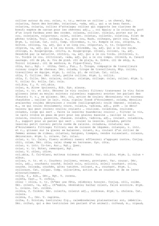 collier autour du cou. colar, v. tr., mettre un collier … un cheval, Rgt.
colarina, fanon des bovidés. colarinat, -ada, adj., qui a un beau fanon.
colariva, colaria, collier d'attelage; collier qui supporte les clarines de
boeuf; espèce de carcan pour les chèvres; adj., … col épais; a la colariva, port
d'un lourd fardeau avec des cordes. colassa, collier. colejar, porter sur le
cou. colejaire, colporteur. colet, collet. coletar, colleter. coletina, filet de
pêche; truble, Toul. colheg…s, m., gros cou, Narb. colhegon, petit cou, Narb.
étym. L. collum. Cat. coll. Comp. còlcrebar, v. tr. Rompre le cou. còlgròs, m.
Goître. còllong, -a, adj. Qui a un long cou. còlportar, v. tr. Colporter.
còlprim, -a, adj. Qui a le cou mince. còlredde, -a, adj. Qui a le cou raide.
còlroge, m. Rouge-gorge. còlr¢s, m. Rouge-gorge. còlsec, colisec, -a, adj.
Desséché par la maturité. còltòrç, -a, adj. Qui a le cou tordu. còltòrcer, v.
tr. Tordre le cou. còltrincat, -ada, adj. Qui a le cou rompu. còlverd, m. Canard
sauvage. còl de pè, m. Cou de pied. còl de plaja, m. Grève. còl de sèrp, m.
Torcol (oiseau). còl de senhora, m. Figue-fleur, Toul.
còla, Aur., Rgt. ~ còlha, Cent., Fux., f. Troupe, compagnie de travailleurs
ruraux; couple de chevaux. Dér. colada, troupe de travailleurs, Mtp. colièr,
travailleur en équipe. étym. L. colla, pl. de collum. Cat. colla.
còla, f. Colline. Dér. colet, petite colline. étym. L. collis.
còla, f. Colle. Dér. colaire, colleur. colatge, collage. colar, coller. étym. L.
V. colla; Gr. kolla. Cat. cola.
col…bia, f., V. col…ubia.
colac, m. Alose (poisson), Alb. Syn. alausa.
colar, v. tr. et intr. Décuver le vin; couler; filtrer; transvaser le vin; faire
glisser; jeter au moule; suinter; ruisseler; suppurer; avorter (en parlant des
fleurs); v. r., se glisser. Dér. col, action de couler; décuvaison; vin nouveau;
chaudière … cailler le lait. cola, rigole; fossé d'écoulement. colada, éboulis;
avalanche; coulée; décuvaison ; coulée (calligraphie); coulé (danse). colad¡s,
m., ce qui coule; écoulement; cours. colad¡s, -adissa, adj., prêt … la décu-
vaison; qui peut couler; coulis; coulant; … coulisse. coladissa, coulisse.
colador, linge qui sert … faire la lessive; buanderie; couloir … filtrer le vin,
le lait; crible en peau de porc pour les grains; bassine … cailler le lait.
colaire, couloir, passoire, chausse. colador, -adoira, adj., coulant. coladoira,
f., support pour un panier qui sert … couler la lessive. coladon, petite
lessive; petit cuvier; petite cuvée de raisins. coladura, colature; eau
d'écoulement; filtrage; filtrat; eau de cuisson de légumes. colançar, v. intr.
et r., glisser sur la glace; se balancer. colant, m., coulant d'un collier de
femme; anneau de rideau. colantar, baigner, tremper, rendre ruisselant. colason,
décuvaison. étym. L. colare. Cat. colar.
colar, v. tr. Caler, fixer; arrêter; raser; effleurer; s'appuyer contre. Conjug.
còli, colam. Dér. còla, cale; champ en terrasse. Syn. còta.
colar, v. intr. Co–ter, Aur., Rgt., Quer.
colar, v. tr. Noter, remarquer, Rgt.
colar, V. còler, còlre.
col…ubia, f. Cul-blanc, motteux (oiseau) Hérault. Var. col…bia. étym. L. culus +
albus.
colcar, v. tr. et r. Coucher; incliner, verser, provigner. Var. coucar. Dér.
colc, adj., couchant; couché. Solelh colc, solicolc, soleil couchant. colca,
couche. colcada, couchée, gîte; tanière. colcant, m., couchant. étym. L.
collocare. Cat. colgar. Comp. colca-lèva, action de se coucher et de se lever
alternativement.
colce, f., Alb., Gév., Rgt. V. cocena.
colèfa, Cast., V. cofèla.
còler ~ còlre, v. tr. Ch“mer une fête, célébrer; honorer. Conjug. còli, colèm.
Dér. colent, -a, adj., ch“mable, vénérable; balhar colent, faire accroire. étym.
L. colere. Cat. coldre.
colèra, f. Colère. Dér. coler¢s, colerut adj., coléreux. étym. L. cholera. Cat.
colera.
colèva, f., Cév. V. caplèva.
colha, f. Scrotum, testicule; fig., calembredaine; plaisanterie; sot, imbécile.
Dér. colhat, qui a des testicules (en parlant d'un animal). colhaud, m., nigaud,
 