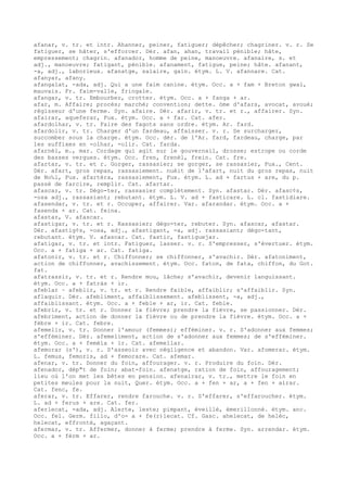 afanar, v. tr. et intr. Ahanner, peiner, fatiguer; dépêcher; chagriner. v. r. Se
fatiguer, se hâter, s'efforcer. Dér. afan, ahan, travail pénible; hâte,
empressement; chagrin. afanador, homme de peine, manoeuvre. afanaire, s. et
adj., manoeuvre; fatigant, pénible. afanament, fatigue, peine; hâte. afanant,
-a, adj., laborieux. afanatge, salaire, gain. étym. L. V. afannare. Cat.
afanyar, afany.
afangalat, -ada, adj. Qui a une faim canine. étym. Occ. a + fam + Breton gwal,
mauvais. Fr. faim-valle, fringale.
afangar, v. tr. Embourber, crotter. étym. Occ. a + fanga + ar.
afar, m. Affaire; procès; marché; convention; dette. òme d'afars, avocat, avoué;
régisseur d'une ferme. Syn. afaire. Dér. afarir, v. tr. et r., affairer. Syn.
afairar, aqueferar, Fux. étym. Occ. a + far. Cat. afer.
afardolhar, v. tr. Faire des fagots sans ordre. étym. Ar. fard.
afardolir, v. tr. Charger d'un fardeau, affaisser. v. r. Se surcharger,
succomber sous la charge. étym. Occ. dér. de l'Ar. fard, fardeau, charge, par
les suffixes en -olhar, -olir. Cat. farda.
afarnèl, m., mar. Cordage qui agit sur le gouvernail, drosse; estrope ou corde
des basses vergues. étym. Occ. fren, frenèl, frein. Cat. fre.
afartar, v. tr. et r. Gorger, rassasier; se gorger, se rassasier, Fux., Cent.
Dér. afart, gros repas, rassasiement. nuèit de l'afart, nuit du gros repas, nuit
de No‰l, Fux. afartèra, rassasiement, Fux. étym. L. ad + fartus + are, du p.
passé de farcire, remplir. Cat. afartar.
afascar, v. tr. Dégo-ter, rassasier complètement. Syn. afastar. Dér. afasc¢s,
-osa adj., rassasiant; rebutant. étym. L. V. ad + fasticare. L. cl. fastidiare.
afasendar, v. tr. et r. Occuper, affairer. Var. afarandar. étym. Occ. a +
fasenda + ar. Cat. feina.
afastar, V. afascar.
afastigar, v. tr. et r. Rassasier; dégo-ter, rebuter. Syn. afascar, afastar.
Dér. afastig¢s, -osa, adj., afastigant, -a, adj. rassasiant; dégo-tant,
rebutant. étym. V. afascar. Cat. fastic, fastiguejar.
afatigar, v. tr. et intr. Fatiguer, lasser. v. r. S'empresser, s'évertuer. étym.
Occ. a + fatiga + ar. Cat. fatiga.
afatonir, v. tr. et r. Chiffonner; se chiffonner, s'avachir. Dér. afatoniment,
action de chiffonner, avachissement. étym. Occ. faton, de fata, chiffon, du Got.
fat.
afatrassir, v. tr. et r. Rendre mou, lâche; s'avachir, devenir languissant.
étym. Occ. a + fatràs + ir.
afeblar ~ afeblir, v. tr. et r. Rendre faible, affaiblir; s'affaiblir. Syn.
aflaquir. Dér. afebliment, affaiblissement. afeblissent, -a, adj.,
affaiblissant. étym. Occ. a + feble + ar, ir. Cat. feble.
afebrir, v. tr. et r. Donner la fièvre; prendre la fièvre, se passionner. Dér.
afebriment, action de donner la fièvre ou de prendre la fièvre. étym. Occ. a +
fèbre + ir. Cat. febre.
afemelir, v. tr. Donner l'amour (femmes); efféminer. v. r. S'adonner aux femmes;
s'efféminer. Dér. afemeliment, action de s'adonner aux femmes; de s'efféminer.
étym. Occ. a + femèla + ir. Cat. afemellar.
afemorar (s'), v. r. S'asseoir avec négligence et abandon. Var. afomerar. étym.
L. femus, femoris, ad + femorare. Cat. afemar.
afenar, v. tr. Donner du foin, affourager. v. r. Produire du foin. Dér.
afenador, dép"t de foin; abat-foin. afenatge, ration de foin, affouragement;
lieu où l'on met les bêtes en pension. afenairar, v. tr., mettre le foin en
petites meules pour la nuit, Quer. étym. Occ. a + fen + ar, a + fen + airar.
Cat. fenc, fe.
aferar, v. tr. Effarer, rendre farouche. v. r. S'effarer, s'effaroucher. étym.
L. ad + ferus + are. Cat. fer.
aferlecat, -ada, adj. Alerte, leste; pimpant, éveillé, émerillonné. étym. anc.
Occ. fel. Germ. fillo, d'o- a + fe(r)lecat. Cf. Gasc. ahelecat, de helèc,
helecat, effronté, agaçant.
afermar, v. tr. Affermer, donner à ferme; prendre à ferme. Syn. arrendar. étym.
Occ. a + fèrm + ar.
 