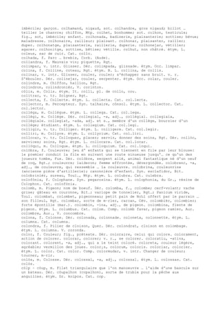 imbécile; garçon. colhamand, nigaud, sot. colhandre, gros nigaud; billot …
teiller le chanvre; chiffon, Mtp. colhet, bonhomme; sot. colhon, testicule;
fig., sot, imbécile; enfant. colhonada, badinerie, plaisanterie; sottise; bévue;
maladresse. colhonaire, railleur; plaisant. colhonar, plaisanter, railler;
duper. colhonatge, plaisanterie, raillerie, duperie. colhonejar, vétiller;
agacer. colhonitge, sottise, bêtise; vétille. colhut, non châtré. étym. L.
coleus, sac de cuir. Cat. collo.
colhada, f. Parc … brebis, Corb. (Aude).
coliandra, f. Mauvais vin; piquette, Rgt.
colimpar, v. intr. Glisser. Dér. colimpada, glissade. étym. Occ. limpar.
colina, f. Colline, coteau, Rgt. étym. B. L. collina, de collis.
colinar, v. intr. Glisser, couler, rouler; s'échapper sans bruit. v. r.
S'ébouler. Dér. colinejar, couler, serpenter. étym. Occ. colar, couler.
colindre, m. Chiffon, haillon, Rgt.
colindron, colindronièr, V. corinton.
còlis, m. Colis. étym. It. colli, pl. de collo, cou.
colitrar, v. tr. Soigner, Rgt.
collecta, f. Collecte. étym. L. collecta. Cat. col.lecta.
collector, m. Percepteur. Syn. talhaire, cònsol. étym. L. collector. Cat.
col.lector.
collèga, m. Collègue. étym. L. collega. Cat. col.lega.
collègi, m. Collège. Dér. collegial, -a, adj., collégial. collegiala,
collégiale. collegiat, -ada, adj. et s., membre d'un collège, boursier d'un
collège; étudiant. étym. L. collegium. Cat. col.legi.
colligir, v. tr. Colliger. étym. L. colligere. Cat. col.legir.
colliri, m. Collyre. étym. L. collyrium. Cat. col.liri.
collocar, v. tr. Colloquer, placer; servir, donner des soins, Rgt. Dér. collòc,
services; soins, Rgt. étym. L. collocare. Cat. col.locar.
collòqui, m. Colloque. étym. L. colloquium. Cat. col.loqui.
colòbra, f. Couleuvre; jeu d' enfants qui se tiennent en file par leur blouse:
le premier conduit la file en suivant une route sinueuse jusqu'… ce qu'un des
joueurs tombe, Fux. Dér. colòbre, serpent ailé, animal fantastique né d'un oeuf
de coq, Rgt.; couleuvre; laideron; femme effrontée, dévergondée. colobrenc, -a,
adj., de couleuvre, qui ressemble … la couleuvre. colobrina, couleuvrine
(ancienne pièce d'artillerie); canonnière d'enfant. Syn. esclafidor, Bit.
colobrinièr, sureau, Toul., Mtp. étym. L. colubra. Cat. culebra.
colofònia, f. Colophane. Syn. pegarosina. étym. L. colophonia, du Gr., résine de
Colophon. Cat. colofònia.
colomb, m. Pigeon; nom de boeuf. Dér. colomba, f., colombe; cerf-volant; vache
grise; gâteau en couronne, Bit.; varlope de tonnelier, Rgt.; Panicum viride,
Toul. colombat, colombet, pigeonneau; petit pain de No‰l offert par le parrain …
son filleul, Rgt. colombar, sorte de m–rier, carcan, Cév. colombièr, colombier;
forte épontille (mar.). colombin, -ina, adj., de pigeon. colombina, fiente de
pigeon. étym. L. columbus. Cat. colom. Comp. colomb favar, pigeon ramier, Aur.
colombre, Aur., V. concombre.
colona, f. Colonne. Dér. colonada, colonnade. coloneta, colonnette. étym. L.
columna. Cat. columna.
colondra, f. Pilier de cloison, Quer. Dér. colondrat, cloison en colombage.
étym. L. columna. V. coronda.
color, f. Couleur; fig., prétexte. Dér. coloraire, celui qui colore. colorament,
action de colorer. colorar, colorer; v. r., se colorer. coloratiu, -ativa,
colorant. colorent, -a, adj., qui a le teint coloré. coloreta, couleur légère,
agréable; vermillon des joues. color¡s, colorum, coloris. coloriar, colorier.
étym. L. color. Cat. color. Comp. colormudar, v. intr. Changer de couleur;
tourner, m–rir.
colòs, m. Colosse. Dér. colossal, -a, adj., colossal. étym. L. colossas. Cat.
colòs.
còlp ~ còup, m. Filet triangulaire que l'on manoeuvre … l'aide d'une bascule sur
un bateau. Dér. còupalhon (copalhon), sorte de truble pour la pêche aux
anguilles. étym. Gr. kolpos. Cat. cop.
 