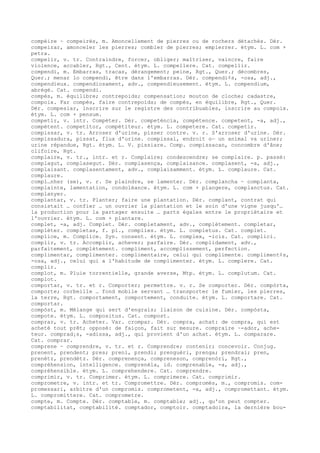 compèire ~ compeirés, m. Amoncellement de pierres ou de rochers détachés. Dér.
compeirar, amonceler les pierres; combler de pierres; empierrer. étym. L. com +
petra.
compelir, v. tr. Contraindre, forcer, obliger; maîtriser, vaincre, faire
violence, accabler, Rgt., Cent. étym. L. compellere. Cat. compellir.
compendi, m. Embarras, tracas, dérangement; peine, Rgt., Quer.; décombres,
Quer.; menar lo compendi, être dans l'embarras. Dér. compendi¢s, -osa, adj.,
compendieux. compendiosament, adv., compendieusement. étym. L. compendium,
abrégé. Cat. compendi.
compés, m. équilibre; contrepoids; compensation; mouton de cloche; cadastre,
compoix. Far compés, faire contrepoids; de compés, en équilibre, Rgt., Quer.
Dér. compesiar, inscrire sur le registre des contribuables, inscrire au compoix.
étym. L. com + pensum.
competir, v. intr. Compéter. Dér. competéncia, compétence. competent, -a, adj.,
compétent. competitor, compétiteur. étym. L. competere. Cat. competir.
compissar, v. tr. Arroser d'urine, pisser contre. v. r. S'arroser d'urine. Dér.
compissadura, pissat, flux d'urine. compissal, endroit o— un animal va uriner;
urine répandue, Rgt. étym. L. V. pissiare. Comp. compissacan, concombre d'âne;
clifoire, Rgt.
complaire, v. tr., intr. et r. Complaire; condescendre; se complaire. p. passé:
complagut, complasegut. Dér. complasença, complaisance. complasent, -a, adj.,
complaisant. complasentament, adv., complaisamment. étym. L. complaure. Cat.
complaure.
compl…nher (se), v. r. Se plaindre, se lamenter. Dér. complancha ~ complanta,
complainte, lamentation, condoléance. étym. L. com + plangere, complanctus. Cat.
complanyer.
complantar, v. tr. Planter; faire une plantation. Dér. complant, contrat qui
consistait … confier … un ouvrier la plantation et le soin d'une vigne jusqu'…
la production pour la partager ensuite … parts égales entre le propriétaire et
l'ouvrier. étym. L. com + plantare.
complet, -a, adj. Complet. Dér. completament, adv., complètement. completar,
compléter. completas, f. pl., complies. étym. L. completus. Cat. complet.
complice, m. Complice. Syn. consent. étym. L. complex, -icis. Cat. complici.
complir, v. tr. Accomplir, achever; parfaire. Dér. complidament, adv.,
parfaitement, complètement. compliment, accomplissement, perfection.
complimentar, complimenter. complimentaire, celui qui complimente. compliment¢s,
-osa, adj., celui qui a l'habitude de complimenter. étym. L. complere. Cat.
complir.
complot, m. Pluie torrentielle, grande averse, Mtp. étym. L. complutum. Cat.
complot.
comportar, v. tr. et r. Comporter; permettre. v. r. Se comporter. Dér. compòrta,
comporte; corbeille … fond mobile servant … transporter le fumier, les pierres,
la terre, Rgt. comportament, comportement, conduite. étym. L. comportare. Cat.
comportar.
compòst, m. Mélange qui sert d'engrais; liaison de cuisine. Dér. compòsta,
compote. étym. L. compositus. Cat. compost.
comprar, v. tr. Acheter. Var. crompar. Dér. compra, achat: de compra, qui est
acheté tout prêt; opposé: de faiçon, fait sur mesure. compraire ~-ador, ache-
teur. comprad¡s, -adissa, adj., qui provient d'un achat. étym. L. comparare.
Cat. comprar.
comprene ~ comprendre, v. tr. et r. Comprendre; contenir; concevoir. Conjug.
prenent, prendent; pres; preni, prendi; prenguèri, prenga; prendrai; pren,
prenètz, prendètz. Dér. comprenença, compreneson, comprenòri, Rgt.,
compréhension, intelligence. comprenèla, id. comprenable, -a, adj.,
compréhensible. étym. L. comprehendere. Cat. comprendre.
comprimir, v. tr. Comprimer. étym. L. comprimere. Cat. comprimir.
comprometre, v. intr. et tr. Compromettre. Dér. compromés, m., compromis. com-
promessari, arbitre d'un compromis. comprometent, -a, adj., compromettant. étym.
L. compromittere. Cat. comprometre.
compte, m. Compte. Dér. comptable, m. comptable; adj., qu'on peut compter.
comptabilitat, comptabilité. comptador, comptoir. comptadoira, la dernière bou-
 