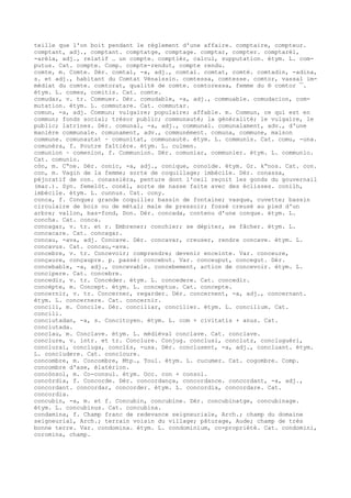 teille que l'on boit pendant le règlement d'une affaire. comptaire, compteur.
comptant, adj., comptant. comptatge, comptage. comptar, compter. comptarèl,
-arèla, adj., relatif … un compte. comptièr, calcul, supputation. étym. L. com-
putus. Cat. compte. Comp. compte-rendut, compte rendu.
comte, m. Comte. Dér. comtal, -a, adj., comtal. comtat, comté. comtadin, -adina,
s. et adj., habitant du Comtat Vénaissin. comtessa, comtesse. comtor, vassal im-
médiat du comte. comtorat, qualité de comte. comtoressa, femme du ® comtor ¯.
étym. L. comes, comitis. Cat. comte.
comudar, v. tr. Commuer. Dér. comudable, -a, adj., commuable. comudacion, com-
mutation. étym. L. commutare. Cat. commutar.
comun, -a, adj. Commun; vulgaire; populaire; affable. m. Commun, ce qui est en
commun; fonds social; trésor public; communauté; la généralité; le vulgaire, le
public; latrines. Dér. comunal, -a, adj., communal. comunalament, adv., d'une
manière communale. comunament, adv., communément. comuna, commune, maison
commune. comunautat ~ comunitat, communauté. étym. L. communis. Cat. comu, -una.
comunèra, f. Poutre faîtière. étym. L. culmen.
comunion ~ comenion, f. Communion. Dér. comuniar, communier. étym. L. communio.
Cat. comunio.
còn, m. C“ne. Dér. conic, -a, adj., conique, conoïde. étym. Gr. k“nos. Cat. con.
con, m. Vagin de la femme; sorte de coquillage; imbécile. Dér. conassa,
péjoratif de con. conassièra, penture dont l'ceil reçoit les gonds du gouvernail
(mar.). Syn. femelòt. conèl, sorte de nasse faite avec des éclisses. conilh,
imbécile. étym. L. cunnus. Cat. cony.
conca, f. Conque; grande coquille; bassin de fontaine; vasque, cuvette; bassin
circulaire de bois ou de métal; maie de pressoir; fossé creusé au pied d'un
arbre; vallon, bas-fond, Don. Dér. concada, contenu d'une conque. étym. L.
concha. Cat. conca.
concagar, v. tr. et r. Embrener; conchier; se dépiter, se fâcher. étym. L.
concacare. Cat. concagar.
concau, -ava, adj. Concave. Dér. concavar, creuser, rendre concave. étym. L.
concavus. Cat. concau,-ava.
concebre, v. tr. Concevoir; comprendre; devenir enceinte. Var. conceure,
conçaure, conçaupre. p. passé: concebut. Var. conceuput, concegut. Dér.
concebable, -a, adj., concevable. concebement, action de concevoir. étym. L.
concipere. Cat. concebre.
concedir, v. tr. Concéder. étym. L. concedere. Cat. concedir.
concèpte, m. Concept. étym. L. conceptus. Cat. concepte.
concernir, v. tr. Concerner, regarder. Dér. concernent, -a, adj., concernant.
étym. L. concernere. Cat. concernir.
concili, m. Concile. Dér. conciliar, concilier. étym. L. concilium. Cat.
concili.
conciutadan, -a, s. Concitoyen. étym. L. com + civitatis + anus. Cat.
conciutada.
conclau, m. Conclave. étym. L. médiéval conclave. Cat. conclave.
conclure, v. intr. et tr. Conclure. Conjug. conclusi, conclutz, concluguèri,
conclurai, concluga, concl£s, -usa. Dér. conclusent, -a, adj., concluant. étym.
L. concludere. Cat. concloure.
concombre, m. Concombre, Mtp., Toul. étym. L. cucumer. Cat. cogombre. Comp.
concombre d'ase, élatérion.
concònsol, m. Co-consul. étym. Occ. con + consol.
concòrdia, f. Concorde. Dér. concordança, concordance. concordant, -a, adj.,
concordant. concordar, concorder. étym. L. concordia, concordare. Cat.
concordia.
concubin, -a, m. et f. Concubin, concubine. Dér. concubinatge, concubinage.
étym. L. concubinus. Cat. concubina.
condamina, f. Champ franc de redevance seigneuriale, Arch.; champ du domaine
seigneurial, Arch.; terrain voisin du village; pâturage, Aude; champ de très
bonne terre. Var. condomina. étym. L. condominium, co-propriété. Cat. condomini,
coromina, champ.
 