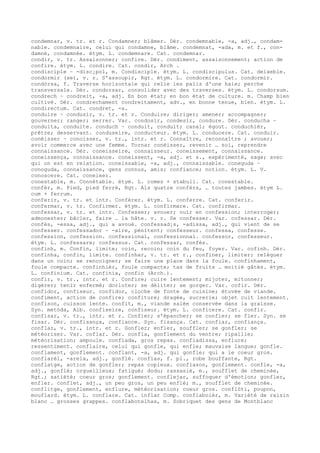 condemnar, v. tr. et r. Condamner; blâmer. Dér. condemnable, -a, adj., condam-
nable. condemnaire, celui qui condamne, blâme. condemnat, -ada, m. et f., con-
damné, condamnée. étym. L. condemnare. Cat. condemnar.
condir, v. tr. Assaisonner; confire. Dér. condiment, assaisonnement; action de
confire. étym. L. condire. Cat. condir, Arch .
condisciple ~ -disc¡pol, m. Condisciple. étym. L. condiscipulus. Cat. deixeble.
condormir (se), v. r. S'assoupir, Rgt. étym. L. condormire. Cat. condormir.
condòrsa, f. Traverse horizontale qui relie les palis d'une haie; perche
transversale. Dér. condorsar, consolider avec des traverses. étym. L. condorsum.
condrech ~ condreit, -a, adj. En bon état; en bon état de culture. m. Champ bien
cultivé. Dér. condrechament condreitament, adv., en bonne tenue, bien. étym. L.
condirectum. Cat. condret, -a.
conduire ~ condusir, v. tr. et r. Conduire; diriger; amener; accompagner;
gouverner; ranger; serrer. Var. condosir, condesir, condure. Dér. conducha ~
conduita, conduite. conduch ~ conduit, conduit; canal; égout. conduchièr,
prêtre; desservant. conduseire, conducteur. étym. L. conducere. Cat. conduir.
conéisser ~ conoisser, v. tr., intr. et r. Connaître, reconnaître ; avouer;
avoir commerce avec une femme. Tornar conéisser, revenir … soi, reprendre
connaissance. Dér. coneisseire, connaisseur. coneissement, connaissance.
coneissença, connaissance. coneissent, -a, adj. et s., expérimenté, sage; avec
qui on est en relation. coneissable, -a, adj., connaissable. coneguda ~
conoguda, connaissance, gens connus, amis; confiance; notion. étym. L. V.
conoscere. Cat. coneixer.
conestable, m. Connétable. étym. L. comes + stabuli. Cat. conestable.
confèr, m. Pied, pied ferré, Rgt. Als quatre confèrs, … toutes jambes. étym L.
cum + ferrum.
conferir, v. tr. et intr. Conférer. étym. L. conferre. Cat. conferir.
confermar, v. tr. Confirmer. étym. L. confirmare. Cat. confirmar.
confessar, v. tr. et intr. Confesser; avouer; ouïr en confession; interroger;
admonester; bâcler, faire … la hâte. v. r. Se confesser. Var. cofessar. Dér.
confés, -essa, adj., qui a avoué. confessad¡s, -adissa, adj., qui vient de se
confesser. confessador ~ -aire, pénitent; confesseur. confessa, confesse.
confession, confession. confessional, confessionnal. confessor, confesseur.
étym. L. confessare; confessus. Cat. confessar, confés.
confinh, m. Confin, limite; coin, recoin; coin du feu, foyer. Var. cofinh. Dér.
confinha, confin, limite. confinhar, v. tr. et r., confiner, limiter; reléguer
dans un coin; se rencoigner; se faire une place dans la foule. confinhament,
foule compacte. confinhièr, foule compacte; tas de fruits … moitié gâtés. étym.
L. confinium. Cat. confinia, confin (Arch.).
confir, v. tr., intr. et r. Confire; cuire lentement; mijoter, mitonner;
digérer; tenir enfermé; dorloter; se déliter; se gorger. Var. cofir. Dér.
confidor, confiseur. confidor, cloche de fonte de cuisine; étuvée de viande.
confiment, action de confire; confiture; dragée, sucrerie; objet cuit lentement.
confison, cuisson lente. confit, m., viande salée conservée dans la graisse.
Syn. metòda, Alb. confiseire, confiseur. étym. L. conficere. Cat. confir.
confisar, v. tr., intr. et r. Confier; s'épancher; se confier; se fier. Syn. se
fisar. Dér. confisança, confiance. Syn. fisança. Cat. confiar, confiança.
conflar, v. tr., intr. et r. Gonfler; enfler, souffler; se gonfler; se
météoriser. Var. coflar. Dér. confla, gonflement du ventre; ripaille;
météorisation; ampoule. conflada, gros repas. confladissa, enflure;
ressentiment. conflaire, celui qui gonfle, qui enfle; mauvaise langue; gonfle.
conflament, gonflement. conflant, -a, adj. qui gonfle; qui a le coeur gros.
conflarèl, -arela, adj., gonflé. conflas, f. pl., robe bouffante, Rgt.
conflatge, action de gonfler; repas copieux. conflason, gonflement. confle, -a,
adj., gonflé; orgueilleux; fatigué; dodu; rassasié, m., soufflet de cheminée,
Rgt.; satiété; coeur gros; gonflement. conflejar, suffoquer d'émotion; gonfler,
enfler. conflet, adj., un peu gros, un peu enflé; m., soufflet de cheminée.
conflitge, gonflement, enflure, météorisation; coeur gros. conflòti, poupon,
mouflard. étym. L. conflare. Cat. inflar Comp. conflaboièr, m. Variété de raisin
blanc … grosses grappes. conflabotelhas, m. Sobriquet des gens de Montblanc
 