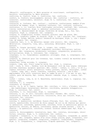 (Hérault). conflacoquin, m. Mets grossier et nourrissant. conflapalhièr, m.
Sainfoin. conflaventre, m. Mets grossier.
conflicte, m. Conflit. étym. L. conflictus. Cat. conflicte.
confòrt, m. Confort; encouragement; secours. Dér. confortar ~ confortir, ré-
conforter. confortiment, réconfort. étym. B. L. confortare. Cat. confort,
confortar.
confraire, m. Confrère. Dér. confrari , confrérie. confrairessa, membre d'une
confrérie de femmes. étym. L. médiéval confrater. Cat. confrare, confraria.
confrontar, v. tr. Limiter; être limitrophe; avoisiner; confiner. Dér. confront,
limite; confrontation. étym. L. médiéval confrontare. Cat. confrontar.
congièra, f. Amoncellement de neige; fondrière de neige, Aur., Fux. Var.
congièira. étym. L. congeries. Cat. congesta.
conglaç, m. Congélation; frimas; verglas; glacier; amas de glace. Dér.
conglaçar, congeler; tomber du verglas. étym. L. com + glacies. Cat. conglaçar.
congòst, m. Gorge, défilé, endroit resserré en montagne. étym. L. com + angus-
tum, de angere. Cat. congost.
congostar (se), v. r. Se délecter; manger avec plaisir. Dér. congosta,
délectation. congost¢s, -osa, adj., savoureux, délectable. étym. L. com +
gustare.
congre, m. Congre (poisson). étym. L. conger. Cat. congre.
congrear, v. tr. et r. Produire; engendrer; procréer; multiplier; naître;
pulluler. Dér. congreaire, producteur; corroyeur. congreacion, production;
multiplication. étym. L. concreare. Cat. congriar.
congregar, v. tr. Conglomérer; assembler; attrouper. étym. L. congregare. Cat.
congregar.
congrelh, m. Chantier pour les tonneaux. Syn. tindon; travail de maréchal pour
ferrer; mollet.
congrelhar, forme erronée, V. congrear.
congrut, -uda, adj. Plein jusqu'au bord, Aur. étym. L. congruus.
conh ~ cunh, m. Coin … fendre, coin de monnayeur; coin de rue; angle; châtaigne
avortée; chanteau; quignon; quartier. Dér. conhar ~ cunhar, v. intr., tr et r.,
cogner; enfoncer; caler; assujettir; fixer; presser, serrer, rencoigner. conhat
~ cunhat, -ada, adj., avare. conhièra, cunhièra, entaille … une b–che;
emplacement d'un coin; ouverture dans la jambe du porc o— l'on met le sel, Rgt.
conhòl, pain de beurre, Rgt. conhon, Muscari comosum. étym. L. cuneus. Cat.
cuny.
conhat ~ cunhat, -ada, m. et f. Beaufrère, belle-soeur. étym. L. cognatus. Cat.
cunyat, -ada.
conhièra, f., V. congièra.
conhonhon, m. Chignon.
conilh, -a, m. et f. Lapin, lapine. Dér. conilhar, v. intr., s'évader; recourir
… des subterfuges; tergiverser; hésiter. conilhièra, garenne; échappatoire.
étym. L. cuniculus. Cat. conill.
conj¢nher, v. tr. Conjoindre. étym. L. conjungere.
conjurar, v. tr. et intr. Conjurer; exorciser; charmer. Dér. conjur,
incantation; formule de conjuration. conjuraire, celui qui conjure. étym. L.
conjurare. Cat. conjurar.
conlevar, V. caplevar.
conolha, f. Quenouille; vertèbre; fusain d'Europe, Toul. Var. colonha. Dér.
conolh, quenouillée; veillotte de foin; paquet de lin ou de chanvre qui garnit
la quenouille. conolhada, quenouillée. conolhar, filer la quenouille; garnir la
quenouille; reculer, se dédire. conolhièra, ganse; attache servant … lier le
chanvre … la quenouille. conolhièr, cormier (sorbier domestique) Rgt. étym. L.
conucula.
conòrt, m. Encouragement; consolation, Quer. Dér. conortar, encourager, récon-
forter, consoler. étym. L. V. conhortare. Cat. conhort.
conquèrre ~ conquerir, v. tr. Conquérir. Conjug. conquièri, conquerèm. p. passé:
conquist. Dér. conquèst, bassin d'un cours d'eau; plaine, pays. conquerent, con-
quérant. conquista, conquête. conquistar, conquérir. conquistador, conquérant.
étym. L. V. conquaerere, L. conquirere, d'après quaerere. Cat. conquerir.
 