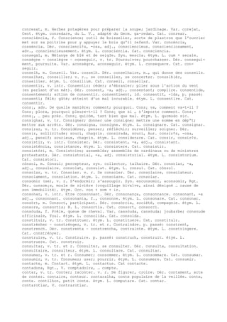 conresat, m. Herbes potagères pour préparer la soupe; jardinage. Var. corejat,
Cent. étym. conredare, du L. V., adapté du Germ. ga-redan. Cat. conrear.
consciéncia, f. Conscience; outil de boisselier, sorte de plastron que l'ouvrier
met sur sa poitrine pour y appuyer le bois qu'il refend. Var. concéncia,
cosséncia. Dér. conscienci¢s, -osa, adj., consciencieux. conscienciosament,
adv., consciencieusement. étym. L. conscientia. Cat. consciencia.
consegal, m. Mélange de blé et de seigle. Syn. mescla. étym. L. cum + secale.
consègre ~ consiègre ~ conseguir, v. tr. Poursuivre; pourchasser. Dér. consegui-
ment, poursuite. Var. aconsègre, aconseguir. étym. L. consequere. Cat. con-
seguir.
conselh, m. Conseil. Var. cosselh. Dér. conselhaire, m., qui donne des conseils.
conselhar, conseiller; v. r., se conseiller, se concerter. conselhièr,
conseiller. étym. L. consilium. Cat. consell, consellar.
consentir, v. intr. Consentir; céder; s'ébranler; plier sous l'action du vent
(en parlant d'un mât). Dér. consent, -a, adj., consentant; complice. consentida,
consentement; action de consentir. consentiment, id. consentit, -ida, p. passé:
consenti; fêlé; gâté; atteint d'un mal incurable. étym. L. consentire. Cat.
consentir.
cons¡, adv. De quelle manière; comment; pourquoi. Cons¡ va, comment va-t-il ?
Cons¡ plora, pourquoi pleure-t-il ? Cons¡ que si , n'importe comment. Cons¡-
cons¡, … peu près. Cons¡ quicòm, tant bien que mal. étym. L. quomodo sic.
consignar, v. tr. Consigner; donner une consigne; mettre une somme en dép“t;
mettre aux arrêts. Dér. consigna, consigne. étym. L. consignare. Cat. consignar.
consirar, v. tr. Considérer, penser; réfléchir; surveiller; soigner. Dér.
consir, sollicitude; souci, chagrin. consirada, souci, Aur. consir¢s, -osa,
adj., pensif; soucieux, chagrin. étym. L. considerare. Cat. consir, consir¢s.
consistir, v. intr. Consister. Dér. consistent, -a, adj., consistant.
consisténcia, consistance. étym. L. consistere. Cat. consistir.
consistòri, m. Consistoire; assemblée; assemblée de cardinaux ou de ministres
protestants. Dér. consistorial, -a, adj. consistorial. étym. L. consistorium.
Cat. consistori.
cònsol, m. Consul; percepteur, syn. collector, talhaire. Dér. consolar, -a,
adj., consulaire. consolat, consulat. étym. L. consul. Cat. cònsol.
consolar, v. tr. Consoler. v. r. Se consoler. Dér. consolaire, consolateur.
consolament, consolation. étym. L. consolare. Cat. consolar.
consomir (se), v. r. S'endormir; s'assoupir. Syn. enconsomir, aconsomir, Rgt.
Dér. consom¡s, moule de rivière (coquillage bivalve, ainsi désigné … cause de
son immobilité). étym. Occ. con + som + ir.
consonar, v. intr. Etre consonnant. Dér. consonança, consonnance. consonant, -a
adj., consonnant. consonanta, f., consonne. étym. L. consonare. Cat. consonar.
consòrt, m. Consort, participant. Dér. consòrcia, société, compagnie. étym. L.
consors, consortis; B. L. consortia. Cat. consort, consorci.
consòuda, f. Prêle, queue de cheval. Var. cassòuda, cansòuda; joubarbe; consoude
officinale, Toul. étym. L. consolida. Cat. consolda.
constituir, v. tr. Constituer. étym. L. constituere. Cat. constituir.
constrénher ~ constrénger, v. tr. et r. Contraindre. p. passé: constrent,
constrench. Dér. constrenta ~ constrencha, contrainte. étym. L. constringere.
Cat. constrènyer.
construire, v. tr. Construire. p. passé: construch, construit. étym. L.
construere. Cat. construir.
consultar, v. tr. et r. Consulter, se consulter. Dér. consulta, consultation.
consultaire, consulteur. étym. L. consultare. Cat. consultar.
consumar, v. tr. et r. Consumer; consommer. étym. L. consommare. Cat. consumar.
consumir, v. tr. Consumer; user; pourrir. étym. L. consumere. Cat. consumir.
contacte, m. Contact. étym. L. contactus. Cat contacte.
contadona, Rgt., V. comptadoira, … compte.
contar, v. tr. Conter; raconter. v. r. Se figurer, croire. Dér. contament, acte
de conter. contaire, conteur. contaralha, conte populaire de la veillée. conte,
conte. contilhon, petit conte. étym. L. computare. Cat. contar.
contarotlar, V. contrarotlar.
 