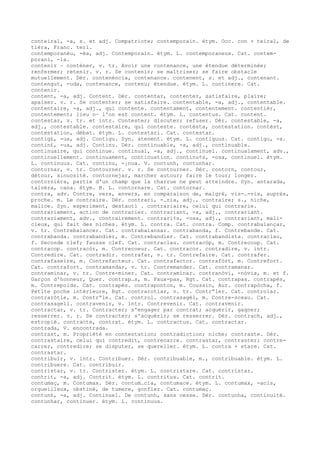 conteiral, -a, s. et adj. Compatriote; contemporain. étym. Occ. con + teiral, de
tièra, Franc. teri.
contemporanèu, -èa, adj. Contemporain. étym. L. contemporaneus. Cat. contem-
porani, -ia.
contenir ~ conténer, v. tr. Avoir une contenance, une étendue déterminée;
renfermer; retenir. v. r. Se contenir; se maîtriser; se faire obstacle
mutuellement. Dér. contenéncia, contenance. contenent, s. et adj., contenant.
contengut, -uda, contenance, contenu; étendue. étym. L. continere. Cat.
contenir.
content, -a, adj. Content. Dér. contentar, contenter, satisfaire, plaire;
apaiser. v. r. Se contenter; se satisfaire. contentable, -a, adj., contentable.
contentaire, -a, adj., qui contente. contentament, contentement. contentièr,
contentement; lieu o— l'on est content. étym. L. contentus. Cat. content.
contestar, v. tr. et intr. Contester; discuter; refuser. Dér. contestable, -a,
adj., contestable. contestaire, qui conteste. contèsta, contestation. contèst,
contestation, débat. étym. L. contestari. Cat. contestar.
contig£, -ua, adj. Contigu. Syn. atenent. étym. L. contiguus. Cat. contigu, -a.
contin£, -ua, adj. Continu. Dér. continuable, -a, adj., continuable.
continuaire, qui continue. continual, -a, adj., continuel. continualament, adv.,
continuellement. continuament, continuation. continu¢s, -osa, continuel. étym.
L. continuus. Cat. continu, -¡nua. V. contunh, contunhar.
contornar, v. tr. Contourner. v. r. Se contourner. Dér. contorn, contour,
détour, sinuosité. contornejar, marcher autour; faire le tour; longer.
contornièra, partie d'un champ que la charrue ne peut atteindre. Syn. antarada,
talvèra, cana. étym. B. L. contornare. Cat. contornar.
contra, adv. Contre, vers, envers, en comparaison de, malgré, vis-…-vis, auprès,
proche. m. Le contraire. Dér. contrari, -…ria, adj., contraire; s., niche,
malice. Syn. esperiment, destauti . contrariaire, celui qui contrarie.
contrariament, action de contrarier. contrariant, -a, adj., contrariant.
contrariament, adv., contrairement. contrari¢s, -osa, adj., contrariant, mali-
cieux, qui fait des niches. étym. L. contra. Cat. contra. Comp. contrabalançar,
v. tr. Contrebalancer. Cat. contrabalansar. contrabanda, f. Contrebande. Cat.
contrabanda. contrabandièr, m. Contrebandier. Cat. contrabandista. contraclau,
f. Seconde clef; fausse clef. Cat. contraclau. contracòp, m. Contrecoup. Cat.
contracop. contracòr, m. Contrecoeur. Cat. contracor. contradire, v. intr.
Contredire. Cat. contradir. contrafar, v. tr. Contrefaire. Cat. contrafer.
contrafaseire, m. Contrefacteur. Cat. contrafactor. contrafòrt, m. Contrefort.
Cat. contrafort. contramandar, v. tr. Contremander. Cat. contramanar.
contraminar, v. tr. Contre-miner. Cat. contraminar. contranòvi, -nòvia, m. et f.
Garçon d'honneur, Quer. contrap…s, m. Faux-pas, Rgt. Cat. contrapas. contrapés,
m. Contrepoids. Cat. contrapès. contraponton, m. Coussin, Aur. contrapòcha, f.
Petite poche intérieure, Rgt. contrarotlar, v. tr. Contr“ler. Cat. controlar.
contraròtle, m. Contr“le. Cat. control. contrasagèl, m. Contre-sceau. Cat.
contrasagell. contravenir, v. intr. Contrevenir. Cat. contravenir.
contractar, v. tr. Contracter; s'engager par contrat; acquérir, gagner;
resserrer. v. r. Se contracter; s'acquérir; se resserrer. Dér. contrach, adj.,
estropié. contracte, contrat. étym. L. contractus. Cat. contractar.
contrada, V. encontrada.
contrast, m. Propriété en contestation; contradiction; niche; contraste. Dér.
contrastaire, celui qui contredit, contrecarre. contrastar, contraster; contre-
carrer, contredire; se disputer, se quereller. étym. L. contra + stare. Cat.
contrastar.
contribuir, v. intr. Contribuer. Dér. contribuable, m., contribuable. étym. L.
contribuere. Cat. contribuir.
contristar, v. tr. Contrister. étym. L. contristare. Cat. contristar.
contrit, -a, adj. Contrit. étym. L. contritus. Cat. contrit.
contumaç, m. Contumax. Dér. contum…cia, contumace. étym. L. contumax, -acis,
orgueilleux, obstiné, de tumere, gonfler. Cat. contumaç.
contunh, -a, adj. Continuel. De contunh, sans cesse. Dér. contunha, continuité.
contunhar, continuer. étym. L. continuus.
 