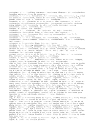 conturbar, v. tr. Troubler, tracasser; importuner; déranger. Dér. conturbacion,
trouble, agitation. étym. L. conturbare.
convéncer, v. tr. et r. Convaincre. Var. convencir. Dér. convenceire, m., celui
qui convainc. convenciment, action de convaincre, conviction. convencut, p.
passé: convaincu. étym. L. convincere. Cat. convéncer.
convenir, v. intr. Convenir. v. r. Se convenir. Dér. convenable, -a, adj.,
convenable. convenablament, convenablement. convenença, convenance, décence;
gage, salaire, Rgt. convenent, -a, adj., convenant. convengut, accord,
convention. étym. L. convenire. Cat. convenir
convent, m. Couvent. Cat. convent.
convergir, v. tr. Converger. Dér. convergent, -a, adj., convergent.
convergéncia, convergence. étym. L. convergere. Cat. convergir.
conversar, v. intr. Converser. Dér. convèrsa, conversation. étym. L. V.
conversare. Cat. conversar.
convertir, v. tr. et r. Convertir. Dér. convertible, -a, adj., convertible.
convertiment, convertissement. converteire, convertisseur. étym. L. convertere.
Cat. convertir.
convesin, m. Circonvoisin. étym. Occ. con + vesin.
conviar, v. tr. Convoyer, accompagner. étym. Occ. con + via.
convidar, v. tr. Convier, inviter. Dér. convidada, invitation. convidad¡s,
réunion de conviés. convidaire, celui qui convie. convidatge, action de convier.
convit, invitation; festin, banquet; réunion, Aur., Quer., Rgt. étym. L.
convitare. Cat. convidar, convit.
conv¡s, convisa, Gév., m. et f. Veillée; lieu o— l'on jase, o— l'on cancane.
Dér. convisar, cancaner, jaser. étym. L. convitiare.
conviva, m. Convive. étym. L. conviva. Cat. conviva.
convòi, m. Convoi, Gall. … remplacer par tragin, convoi de voitures; asempre,
cortègi, convoi de cérémonie, de sépulture. Syn. acompanhament.
còp, m. Coup; choc; blessure; fois, occasion; courson de vigne; vanne de moulin
… eau. De còp, tout d'un coup, brusquement; còp e còp, souvent; còp e quilha,
souvent; còp sec, tout de suite; per còp, parfois, Quer.; autres còps,
autrefois; tot còp, aussit“t; parfois, de temps en temps; de còp en còp, d'un
còp a l'autre, de temps en temps, Gév.; a bèls còps, … coups répétés,
quelquefois, Toul.; de còps, de quinis còps, de còps que i a, parfois; mantun
còp, maintes fois; a l'un còp, ensemble. Dér. copada, ce qu'on coupe; sorte de
raisin. copad¡s, -adissa, adj., cassant. copador, endroit o— l'on coupe.
copadura, coupure; cassure. copaire, coupeur. copament, coupure, action de
couper ou casser. copant, -a, adj., coupant. copar, couper; tailler;
interrompre; arrêter; canceller; mélanger; châtrer; se garer; briser. copar…s,
grand coup. copassejar, morceler. copatge, coupage. copejar, mettre en pièces.
copet, petit coup. étym. L. colaphus, du Gr. Cat. cop. Comp. copacoa, m.
Réticence; apocope. copacap, m. Peine d'esprit. copafen, m. Outil … couper le
foin au fenil. copafum, m. étranglement de tuyau de cheminée. copalard, m.
Tranche-lard. copapan, m. Tranchoir pour le pain. copaperdut, m. Déversoir de
moulin. copapès, m. Courtilière. copavedilhas, m. Couteau de sage-femme pour
trancher le cordon ombilical. còpténer, v. intr. Résister.
còp, V. còlp.
cop, m. Mortier de verrier; forme de chapeau, coiffe; contenu de la main; mesure
de capacité pour les grains et de superficie pour les terres, Cent.
copa, f. Coupe; bassin de balance; forme de fromage; mesure de liquides et de
grains; mesure de superficie. Dér. copèl, m., mesure pour l'huile, Aur.; grand
plat, terrine, Rgt. copèla, coupelle; petite romaine; casserole en terre, Rgt.
copelon, écuelle. copeleta, nombril de Vénus (Cotyledon umbilicus), Toul.
copièr, étui … coupe, Rgt.; sorte de tarière de sabotier sans vis. coparèla,
petite coupe, Rgt.; coque de noix; cupule de gland; ombilic plt. copet, nuque;
partie extérieure de la douille d'une pioche. coput, -uda, adj., profond (en
parlant d'un plat). copon, écuelle … fromage. étym. L. cuppa, 2e forme de cupa.
Cat. cop, cupa.
coparòs, m. Sulfate de cuivre ou couperose. étym. L. médiéval cuprirosa.
còpia, f. Crémaillon; foulque (oiseau).
 