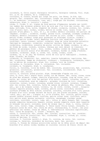 corcomalh, m. Ortie royale (Galeopsis tetrahit), Galeopsis ladanum, Toul. étym.
Occ. p.-ê. de cremalh, du L. cremaculum.
corcosson, m. Cosson, bruche qui ronge les pois, les fèves, le blé. Syn.
gorgolh. Var. corgosson. Dér. corcossonar, ronger (en parlant des bruches); v.
r., se vermouler. corcosson¢s, -osa, adj., rongé par les bruches. corcossonum,
vermoulure. étym. L. curculio + cossus.
còrda, f. Corde; f. pl. Lignes de fond garnies d'hameçons; maladie qui raidit
les jambes des animaux; premier brin de soie que l'on tire des cocons. Dér. cor-
dada, enfilade, file, suite, chapelet de choses. cordaire, cordier, Gui. cordal,
lien d'osier; hart. cordar, corder, mettre en corde; lier, lacer; filer (en
parlant d'une pâte); v. intr. et r., se corder; devenir cotonneux (en parlant de
légumes). cordari , corderie. cordat, grosse toile. cordatge, cordage; corderie.
cordejar, devenir cotonneux; tracer des racines au loin. cordèl ~ cordilh,
petite corde; cordeau; longe pour gouverner un attelage; ficelle. cordèla ~
cordilha, petite corde; lacet; Nephthys funicula (ver annélide). cordelar ~
cordilhar, lacer; tresser, natter. cordelat, drap de laine grossière autrefois
fabriqué en Languedoc. cordelièr, cordelier (moine); fabricant de lacets.
cordelièra, cordelière; sonnette de porte; collier de femme. cordenc, -a adj.,
en forme de corde. cordièr, cordier, chevaux qui sont devant le limonier;
pêcheur de palanque; filet … foin. cordon, cordon; cordon de chapeau; rang de
pierres en saillie autour d'un bâtiment. cordonar, border un champ d'arbres.
cordonet, cordonnet. étym. L. corda. Cat. corda, cordar, cord¢.
cordoan, -a, s. et adj. De Cordoue; sorte de cuir qu'on fabriquait … Cordoue.
étym. Cordoan, de Cordoa.
cordonièr, m. Cordonnier. Syn. sabatièr; insecte hydromètre; capricorne, Rgt.
Dér. cordonièra, femme de cordonnier. cordonari , cordonnerie. cordonejar, exer-
cer le métier de cordonnier. étym. Occ. cordoan, cuir de Cordoue.
coriandre, m. Coriandre. étym. L. coriandrum. Cat. coriandre.
coribant, m. Corybante. étym. L. corybantes.
Corint, m. Corinthe, ville de Grèce. Dér. corintièr, groseillier, Rgt. corinton,
groseille. corintonièr, groseillier. Var. colindron, colindronièr. étym. L.
Corinthus. Cat. Corint.
corliu, m. Courlis; grand pluvier. étym. Onomatopée d'après son cri.
còrn, m. Coin, Don.; angle; bout; corne; cor de chasse. Dér. còrna, corne; corne
du pied des animaux, trompe, cheville d'epissure. cornada, coup de corne. cor-
naire, qui corne; qui crie (en parlant d'un butor); cheval. cornalha, cornes en
général. cornalièra, anse de comporte … poignée; cornière de toit. cornalina,
cornaline. cornar, corner. cornassa, grande corne; cornard. cornejar, frapper
avec les cornes, Alb. cornelon, faîte de cabane de pêcheur, Mtp. cornelut, -uda,
adj., qui a de longues cornes. cornenc, -a, de corne. cornet, cornet … bouquin;
cornet; Lepiota procera, Aude. corneta, petite corne; cornichon; ancienne
coiffure d'homme du XVle siècle; cornette. cornièra, cornière d'un toit; poutre
d'angle d'un toit; arcade servant de halle sur les places anciennes. cornièr,
-ièra, adj., qui est … l'angle; m., vo–te d'arête, Aur. cornilh, petite corne;
gousse tendre; plateau élevé. cornilha, petite corne; anse. cornilhon, petit
cor; petite anse; gousse naissante. corniòla, oesophage; trachée; gorge.
cornisson, cornichon. cornut, -uda, adj., cornu; m. petit baquet, Rgt. cornuda,
grande comporte; baignoire; baquet; cornue; grande comporte ovale dans laquelle
on échaude les porcs. cornudon, sorte de vergue (mar.). étym. L. cornu, cornua.
Cat. corn, cornut. Comp. còrnabuòu, f. Vesce jaune (Vicia lutea). còrnacèr, f.
Plantain corne de cerf. Var. còrna de cèrvi. còrnasalièra, f. Corne … sel pour
affrioler les vaches. còrna de lèbre, f. Chèvrefeuille (Lonicera caprifolium),
Toul. còrna de porquièr, f. Cornet … bouquin, Ag.
còrna, f. Cornouille. Var. còrnha. Dér. cornièr, cornouiller. Var. cornhièr.
cornareda, bois de cornouiller. Var. cornhareda. étym. L. cornum, pl. corna.
còrnha et dérivés, V. còrna.
cornissa, f. Corniche (archit.). étym. It. cornice, de cornu. Cat. cornisa.
cornoga, m. Savetier, revendeur de souliers, Quer. Syn. grolièr.
coròla, f. Tresse de cheveux entortillés autour de la tête; point de départ des
branches d'un arbre; ronde; bandeau en couronne; corolle de fleur; chicot de
 