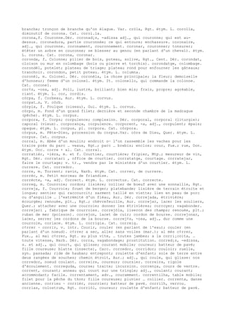 branche; tronçon de branche qu'on élague. Var. cròla, Rgt. étym. L. corolla,
diminutif de corona. Cat. corol.la.
corona,f. Couronne.Dér. coronad¡s, -adissa adj., qui couronne; qui est au-
dessus. coronadura, partie couronnée; ce qui entoure; enchassure. coronaire,
adj., qui couronne. coronament, couronnement. coronar, couronner; tonsurer;
étêter un arbre en couronne; se blesser au genou (en parlant d'un cheval). étym.
L. corona. Cat. corona, coronar.
coronda, f. Colonne; pilier de bois, poteau, solive, Rgt., Cent. Dér. corondat,
cloison ou mur en colombage (bois ou pierre et torchis). corondatge, colombage.
corondèl, potelet; plateau de triage; plateau rond pour enfourner les gâteaux;
tranchoir. corondon, petit poteau. étym. L. columna.
coronèl, m. Colonel. Dér. coronèla, la chose principale; la fleur; demoiselle
d'honneur; femme d'un colonel. étym. It. colonello, qui commande la colonne.
Cat. coronel.
cor¢s, -osa, adj. Poli, lustré, brillant; bien mis; frais, propre; agréable,
riant. étym. L. cor, cordis.
còrpa, f. Corbeau, Aur. étym. L. corvus.
corpat…s, V. còrb.
còrpia, f. Foulque (oiseau), Gui. étym. L. corvus.
còrpo, m. Fond d'un grand filet; dernière et seconde chambre de la madrague
(pêche). étym. L. corpus.
corpora, f. Corps; corpulence; complexion. Dér. corporal, corporal (liturgie);
caporal (vieux). corporança, corpulence. corporent, -a, adj., corpulent; épais;
opaque. étym. L. corpus, pl. corpora. Cat. còrpora.
còrpus, m. Fête-Dieu, procession du corpus.Var. còrs de Dieu, Quer. étym. L.
corpus. Cat. corpus.
corral, m. Abée d'un moulin; endroit o— l'on rassemble les vaches pour les
traire près du parc … veaux, Rgt.; parc … brebis; enclos; cour, Fux.; rue, Don.
étym. Occ. corre + al. Cat. corral.
corratièr, -ièra, m. et f. Courtier, courtière; fripier, Mtp.; mesureur de vin,
Rgt. Dér. corratari , office de courtier. corratatge, courtage. corratejar,
faire le courtage; v. tr., vendre par le ministère d'un courtier. étym. L.
currere. Cat. corredor.
corre, m. Torrent; ravin, Narb. étym. Cat. correc, de currere.
corrèc, m. Petit morceau de friandise.
corrècte, -a, adj. Correct. étym. L. correctus. Cat. correcte.
correg, m. Courroie; cordon; lisière; collier de boeuf avec une sonnaille, Rgt.
correja, f. Courroie; fouet de berger; platebande; lisière de terrain étroite et
longue; sentier qui raccourcit; sarment taillé en viette; lien en peau de porc
ou d'anguille … l'extrémité d'un fléau, Aur. Dér. correjada, étrivière;
écourgée; renouée, plt., Rgt.; chèvrefeuille, Aur. correjar, lacer les souliers,
Quer.; attacher avec une courroie; donner les étrivières; corroyer; vagabonder.
correjari , fabrique de courroies. correjòla, liseron des champs; renouée, plt.;
ruban de mer (poisson). correjon, lacet de cuir; cordon de bourse. correjonar,
lacer, serrer les cordons de la bourse. correj¢s, -osa, adj., dur comme une
courroie, coriace. étym. L. corrigia. Cat. correig.
c¢rrer ~ corrir, v. intr. Courir, couler (en parlant de l'eau); couler (en
parlant d'un noeud). c¢rrer a sec, aller sans voiles (mar.); al mès c¢rrer,
Fux., al mai c¢rrer, Rgt. au plus vite, … toutes jambes; a la corri¡coita, …
toute vitesse, Narb. Dér. corra, vagabondage; prostitution. corred¡s, -edissa,
s. et adj., qui court, qui glisse; courant mobile; coureur; batteur de pavé;
fille coureuse; blatte (insecte), Carc. corredor, corridor; couloir; ruelle,
syn. passada; ride de hauban; entrepont; roulette d'enfant; sole de terre entre
deux rangées de souches; chemin étroit, Aur.; adj., qui coule, qui glisse: nos
corredor, noeud coulant. correire, coureur; coursier. correira, rigole
d'écoulement. correguda, course; traite; incursion. corrença, cours de ventre.
corrent, courant; anneau qui court sur une tringle; adj., coulant; courant;
accommodant; facile. correntament, adv., couramment. correntilha, table mobile;
filet pour la pêche du thon; fille coureuse; pluvier … collier. correnta, danse
ancienne. corrieu ~ corrièr, courrier; batteur de pavé. corrilh, verrou.
corrias, colostrum, Rgt. corriòl, coureur; roulette d'enfant; batteur de pavé.
 