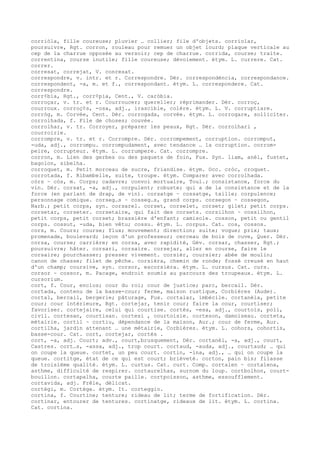 corriòla, fille coureuse; pluvier … collier; file d'objets. corriolar,
poursuivre, Rgt. corron, rouleau pour remuer un objet lourd; plaque verticale au
cep de la charrue opposée au versoir; cep de charrue. corrida, course; traite.
correntina, course inutile; fille coureuse; dévoiement. étym. L. currere. Cat.
correr.
corresat, correjat, V. conresat.
correspondre, v. intr. et r. Correspondre. Dér. correspondéncia, correspondance.
correspondent, -a, m. et f., correspondant. étym. L. correspondere. Cat.
correspondre.
corr¢bia, Rgt., corr¢pia, Cent., V. caròbia.
corroçar, v. tr. et r. Courroucer; quereller; réprimander. Dér. corroç,
courroux. corroç¢s, -osa, adj., irascible, colère. étym. L. V. corruptiare.
corròg, m. Corvée, Cent. Dér. corrogada, corvée. étym. L. corrogare, solliciter.
corrolhada, f. File de choses; couvée.
corrolhar, v. tr. Corroyer, préparer les peaux, Rgt. Dér. corrolhari ,
courroirie.
corrompre, v. tr. et r. Corrompre. Dér. corrompement, corruption. corromput,
-uda, adj., corrompu. corrompudament, avec tendance … la corruption. corrom-
peire, corrupteur. étym. L. corrumpere. Cat. corrompre.
corron, m. Lien des gerbes ou des paquets de foin, Fux. Syn. liam, anèl, fustet,
bagolon, sibelha.
corroquet, m. Petit morceau de sucre, friandise. étym. Occ. cròc, croquet.
corrotada, f. Ribambelle, suite, troupe. étym. Comparer avec corrolhada.
còrs ~ còs, m. Corps; cadavre; convoi mortuaire, Toul.; consistance, force du
vin. Dér. corsat, -a, adj., corpulent; robuste; qui a de la consistance et de la
force (en parlant de drap, de vin). corsatge ~ cossatge, taille; corpulence;
personnage comique. corseg…s ~ cosseg…s, grand corps. corsegon ~ cossegon,
Narb.; petit corps, syn. corsarel. corset, corselet, corset; gilet; petit corps.
corsetar, corseter. corsetaire, qui fait des corsets. corsilhon ~ cossilhon,
petit corps, petit corset; brassière d'enfant; camisole. cosson, petit ou gentil
corps. cossut, -uda, bien vêtu; cossu. étym. L. corpus. Cat. cos, cossos.
cors, m. Cours; course; flux; mouvement; direction; suite; vogue; prix; taux;
promenade, boulevard; leçon d'un professeur; cerceau de bois de cuve, Quer. Dér.
corsa, course; carrière; en corsa, avec rapidité, Gév. corsar, chasser, Rgt.;
poursuivre; hâter. corsari, corsaire. corsejar, aller en course, faire le
corsaire; pourchasser; presser vivement. corsièr, coursier; abée de moulin;
canon de chasse; filet de pêche. corsièra, chemin de ronde; fossé creusé en haut
d'un champ; coursive, syn. corsor, escorsièra. étym. L. cursus. Cat. curs.
corsor ~ cossor, m. Pacage, endroit soumis au parcours des troupeaux. étym. L.
cursorium.
cort, f. Cour, enclos; cour du roi; cour de justice; parc, bercail. Dér.
cortada, contenu de la basse-cour; ferme, maison rustique, Corbières (Aude).
cortal, bercail, bergerie; pâturage, Fux. cortalar, imbécile. cortanèla, petite
cour; cour intérieure, Rgt. cortejar, tenir cour; faire la cour, courtiser;
favoriser. cortejaire, celui qui courtise. cortés, -esa, adj., courtois, poli,
civil. cortesan, courtisan. cortesi , courtoisie. corteson, damoiseau. corteta,
métairie. cortil ~ cortiu, dépendance de la maison, Aur.; cour de ferme, Aur.
cortilha, jardin attenant … une métairie, Corbières. étym. L. cohors, cohortis,
basse-cour. Cat. cort, cortejar, cortés .
cort, -a, adj. Court; adv., court,brusquement, Dér. cortanèl, -a, adj., court,
Castres. cort…s, -assa, adj., trop court. cortaud, -auda, adj., courtaud; … qui
on coupe la queue. cortet, un peu court. cortin, -ina, adj., … qui on coupe la
queue. cortitge, état de ce qui est court; brièveté. corton, pain bis; filasse
de troisième qualité. étym. L. curtus. Cat. curt. Comp. cortalen ~ cortalena,
asthme, difficulté de respirer. cortaurelhas, surnom du loup. cortbolhon, court-
bouillon. cortapalha, courte paille. cortpoisson, asthme, essoufflement.
cortavida, adj. Frêle, délicat.
cortègi, m. Cortège. étym. It. corteggio.
cortina, f. Courtine; tenture; rideau de lit; terme de fortification. Dér.
cortinar, entourer de tentures. cortinatge, rideaux de lit. étym. L. cortina.
Cat. cortina.
 