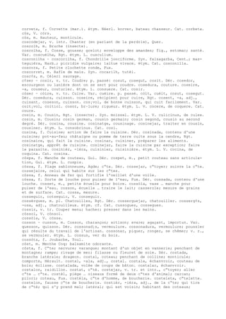 corveta, f. Corvette (mar.). étym. Néerl. korver, bateau chasseur. Cat. corbeta.
còs, V. còrs.
còs, m. Hauteur, monticule.
coscodejar, v. intr. Chanter (en parlant de la perdrix), Quer.
coscolh, m. Bruche (insecte).
coscolha, f. Cosse, gousse; grelot; enveloppe des amandes; fig., estomac; santé.
Var. coscuèlha, Rgt. étym. L. cusculium.
cosconilha ~ coscorilha, f. Chondrille jonciforme. Syn. falsagarba, Cent.; mas-
teguièra, Narb.; picridie vulgaire; laitue vivace. étym. Cat. cosconilla.
coscora, f. Petite clochette ronde, Fux.
coscorret, m. Rafle de maïs. Syn. cocarilh, tutèl.
cosc¢s, m. Céleri sauvage.
c¢ser ~ cosir, v. tr. Coudre; p. passé: cosut, cosegut, cosit. Dér. cosedor,
escourgeon ou lanière dont on se sert pour coudre. cosedura, couture. coseire,
-a, couseur, couturier. étym. L. consuere. Cat. cosir.
còser ~ còire, v. tr. Cuire. Var. cuèire. p. passé. còit, cuèit, cosut, cosegut.
Dér. cosedura, cuisson. coseire, récipient pour cuire, Rgt. cosent, -a, adj.,
cuisant. coseson, cuisson. cos¡vol, de bonne cuisson, qui cuit facilement. Var.
coit¡vol, coitiol. cosor, br–lure; rigueur. étym. L. V. cocere, de coquere. Cat.
coure.
cosin, m. Cousin, Rgt. (insecte). Syn. moissal. étym. L. V. culicinus, de culex.
cosin, m. Cousin; cosin german, cousin germain; cosin segond, cousin au second
degré. Dér. cosina, cousine. cosinatge, cousinage. cosinejar, traiter en cousin,
cousiner. étym. L. consobrinus. Cat. cosi.
cosina, f. Cuisine; action de faire la cuisine. Dér. cosinada, contenu d'une
cuisine; pot-au-feu; châtaigne ou pomme de terre cuite sous la cendre, Rgt.
cosinaire, qui fait la cuisine. cosinar, cuisiner, préparer les aliments.
cosinatge, apprêt de cuisine. cosinejar, faire la cuisine par exception; faire
le parasite. cosinièr, -ièra, cuisinier, cuisinière. étym. L. V. cocina, de
coquina. Cat. cosina.
còspa, f. Manche de couteau, Gui. Dér. cospet, m., petit couteau sans articula-
tion, Gui. étym. L. cuspis.
còssa, f. Plage sablonneuse, Agde; c“te. Dér. cossejar, c“toyer; suivre la c“te.
cossejaire, celui qui habite sur les c“tes.
còssa, f. Anneau de fer qui fortifie l'oeillet d'une voile.
còssa, f. Sorte de louche pour puiser de l'eau, Fux. Dér. cossada, contenu d'une
louche. cosset, m., petite écuelle pour boire. cossòla, vase … manche pour
puiser de l'eau. cosson, écuelle … traire le lait; casserole; mesure de grains
et de surface. Cat. cossa, mesure.
cosseguir, cotseguir, V. conseguir.
cossèrgues, m. pl. Chatouilles, Rgt. Dér. cosserguejar, chatouiller. cosserg¢s,
-osa, adj., chatouilleux. étym. cf. Cat. cussogues, cossegues.
cossir, v. tr. Couper menu; hacher; presser dans les mains.
còssol, V. cònsol.
cossòla, V. còssa.
cosson ~ cusson, m. Cosson, charançon; artison; avare; agaçant, importun. Var.
quesson, quisson. Dér. cossonad¡s, vermoulure. cossonadura, vermoulure; poussier
qui résulte du travail de l'artisan. cossonar, piquer, ronger, se chêmer; v. r.,
se vermouler. étym. L. cossus, ver du bois.
cossòta, f. Joubarbe, Toul.
còst, m. Menthe Coq; balsamite odorante.
còsta, f. C“te; nervure; varangue; montant d'un objet en vannerie; penchant de
montagne; rampe; rivage de mer; filasse ou fleuret de soie. Dér. costada,
branche latérale; drageon. costal, coteau; penchant de colline; monticule;
comporte, Hérault. costal, -ala, adj., costal. costala, échanvroir, couteau de
bois; éclisse. costalada, volée de coups de bâton. costalar, échanvroir.
costalon, raidillon. costat, c“té. costejar, v. tr. et intr., c“toyer; aller
c“te … c“te. costèl, piège … oiseaux formé de deux c“tes d'animal; carcan;
pilori; coteau, Fux. costèla, c“te d'homme, de boucherie. costeleta, c“telette.
costelon, fausse c“te de boucherie. costièr, -ièra, adj., de la c“te; qui tire
de c“té; qui s'y prend mal; latéral; qui est voisin; habitant des coteaux;
 