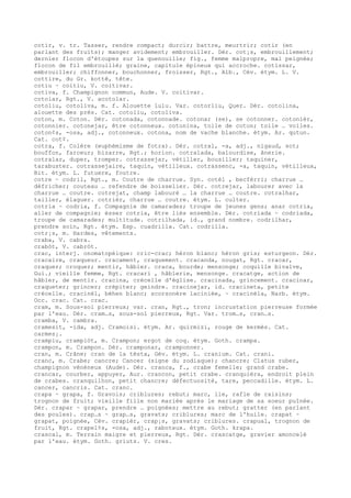 cotir, v. tr. Tasser, rendre compact; durcir; battre, meurtrir; cotir (en
parlant des fruits); manger avidement; embrouiller. Dér. cot¡s, embrouillement;
dernier flocon d'étoupes sur la quenouille; fig., femme malpropre, mal peignée;
flocon de fil embrouillé; graine, capitule épineux qui accroche. cotissar,
embrouiller; chiffonner, bouchonner, froisser, Rgt., Alb., Cév. étym. L. V.
cottire, du Gr. kottê, tête.
cotiu ~ coitiu, V. coitivar.
cotiva, f. Champignon commun, Aude. V. coitivar.
cotoiar, Rgt., V. acotolar.
cotoliu, cotoliva, m. f. Alouette lulu. Var. cotorliu, Quer. Dér. cotolina,
alouette des prés. Cat. cotoliu, cotoliva.
coton, m. Coton. Dér. cotonada, cotonnade. cotonar (se), se cotonner. cotonièr,
cotonnier. cotonejar, être cotonneux. cotonina, toile de coton; toile … voiles.
coton¢s, -osa, adj., cotonneux. cotona, nom de vache blanche. étym. Ar. qutun.
Cat. cot¢.
cotra, f. Colère (euphémisme de fotra). Dér. cotral, -a, adj., nigaud, sot;
bouffon, farceur; bizarre, Rgt.; horion. cotralada, balourdise, ânerie.
cotralar, duper, tromper. cotrassejar, vétiller, bousiller; taquiner,
tarabuster. cotrassejaire, taquin, vétilleux. cotrassenc, -a, taquin, vétilleux,
Bit. étym. L. futuere, foutre.
cotre ~ codril, Rgt., m. Coutre de charrue. Syn. cotèl , becfèrri; charrue …
défricher; couteau … refendre de boisselier. Dér. cotrejar, labourer avec la
charrue … coutre. cotrejat, champ labouré … la charrue … coutre. cotralhar,
tailler, élaguer. cotrièr, charrue … coutre. étym. L. culter.
cotria ~ codria, f. Compagnie de camarades; troupe de jeunes gens; anar cotria,
aller de compagnie; èsser cotria, être liés ensemble. Dér. cotriada ~ codriada,
troupe de camarades; multitude. cotrilhada, id., grand nombre. codrilhar,
prendre soin, Rgt. étym. Esp. cuadrilla. Cat. codrilla.
cotr¡s, m. Hardes, vêtements.
craba, V. cabra.
crabòt, V. cabròt.
crac, interj. onomatopéique: cric-crac; héron blanc; héron gris; esturgeon. Dér.
cracaire, craqueur. cracament, craquement. cracanda, nougat, Rgt. cracar,
craquer; croquer; mentir, hâbler. craca, bourde; mensonge; coquille bivalve,
Gui.; vieille femme, Rgt. cracari , hâblerie, mensonge. cracatge, action de
hâbler, de mentir. cracina, crécelle d'église. cracinada, grincement. cracinar,
craqueter; grincer; crépiter; geindre. cracinejar, id. cracineta, petite
crécelle. cracinèl, béhen blanc; scorsonère laciniée, ~ cracinèla, Narb. étym.
Occ. crac. Cat. crac.
cram, m. Sous-sol pierreux; var. cran, Rgt., tron; incrustation pierreuse formée
par l'eau. Dér. cram…s, sous-sol pierreux, Rgt. Var. trom…s, cran…s.
cramba, V. cambra.
cramesit, -ida, adj. Cramoisi. étym. Ar. quirmizi, rouge de kermès. Cat.
carmes¡.
crampiu, crampiòt, m. Crampon; ergot de coq. étym. Goth. crampa.
crampon, m. Crampon. Dér. cramponar, cramponner.
cran, m. Crâne; cran de la tèsta, Gév. étym. L. cranium. Cat. crani.
cranc, m. Crabe; cancre; Cancer (signe du zodiaque); chancre; Clatus ruber,
champignon vénéneux (Aude). Dér. cranca, f., crabe femelle; grand crabe.
crancar, courber, appuyer, Aur. crancon, petit crabe. cranquièra, endroit plein
de crabes. cranquilhon, petit chancre; défectuosité, tare, peccadille. étym. L.
cancer, cancris. Cat. cranc.
crapa ~ grapa, f. Gravois; criblures; rebut; marc, lie, rafle de raisins;
trognon de fruit; vieille fille non mariée après le mariage de sa soeur puînée.
Dér. crapar ~ grapar, prendre … poignées; mettre au rebut; gratter (en parlant
des poules). crap…s ~ grap…s, gravats; criblures; marc de l'huile. crapat ~
grapat, poignée, Cév. crapièr, crap¡s, gravats; criblures. crapual, trognon de
fruit, Rgt. crapel¢s, -osa, adj., raboteux. étym. Goth. krapa.
crascal, m. Terrain maigre et pierreux, Rgt. Dér. crascatge, gravier amoncelé
par l'eau. étym. Goth. griuts. V. cres.
 