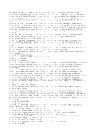 entredos de sillon Quer.; faîte de gerbier, Rgt. crestona, petite crête.
crestonar, chaperonner un mur. étym. L. crista. Cat. cresta. Comp. crestabés,
-essa, adj. A crête double. cresta de gal, f. Pédiculaire des marais ou crête-
de-coq glabre, rhinanthe; clavaire, coruloïde, Rgt. cresta de milh, f.
Inflorescence du maïs qu'on retranche. cresta de pol, f. Amarante de Chine,
Toul.
crestar, v. tr. Châtrer. Dér. crestada, truie ou vache châtrée. crestador,
-adoira, adj., propre … être châtré. crestadoira, fl–te de Pan ou de châtreur.
crestadura, castration. crestaire, châtreur; perce-oreille (insecte); fl–te de
châtreur. crestament, castration. crestat, castrat; mouton, taureau châtré.
crestatge, action de châtrer. creston, animal châtré. étym. L. castrare. Cat.
crestar.
crestian, -a, s. et adj. Chrétien. Dér. crestianament, adv., chrétiennement.
crestianar, faire chrétien. crestianisme, christianisme. crestiantat,
chrétienté. étym. L. christianus. Cat. cristia.
creta, f. Fente, crevasse; cicatrice; gravois de plâtre. Var. cureta, Cent.,
petite miette; parcelle, Castres. Dér. cretar, v. tr. et r. laisser des
cicatrices; cicatriser; blesser, gâter; entamer. étym. L. creta, craie. Cat.
creta.
crèu, f. Argent monnayé; rien. I a pas crèu, il n'y a rien; non a crèu, il n'a
pas un denier, Toul. étym. Cat. creu, croix, argent monnayé.
creuge ~ crètge, m. Cicatrice. Var. crieude, creule.Dér. creujar, cicatriser.
Cat. crella.
creule, V. crèl, crèuge.
creule, m. Silène enflé; béhen blanc, Rgt.
creuma, V. crauma.
crevèl, V. crivèl.
cric, m. Cric, onomatopée; cric; bruit aigu. Dér. cricada, bruit aigu. cricaire,
casse-noisettes. cricar, grincer; produire un bruit aigu; casser; craquer;
écraser. cricòt, crochet; petite cigale, Mtp. En cricòt, crochu. étym.
Onomatopée.
cridar, v. intr. et tr. Crier; s'écrier; se plaindre; appeler; héler. Syn.
sonar; publier; proclamer. Syn. encantar; publier les bans de mariage. Dér.
crit, cri. crida, criée; publication. cridada, criée; reproche. cridad¡s,
succession de cris et de clameurs. cridadissa, id. cridaire, s. et adj., crieur;
criard. cridament, crierie. cridant, -a, adj., qui aime crier. cridarèl, -a,
adj., id. cridari , crierie. cridassar, cridassejar, criailler. cridadèsta ~
cridèsta, clameur, criaillerie. cridum, humeur criarde. étym. L. quiritare. Cat.
cridar.
crieude, V. crèl et crèuge.
crim, m. Crime. Dér. crimin¢s, -osa, adj., qui a rapport au crime. étym. L.
crimen. Cat. crim.
crin, m. Crin. Var. cren, cri; cheveu chez les troubadours; brin d'osier;
quignon de pain; sommet, faîte. Var. acrin. Dér. crinièra, crinière. crinut,
-uda, adj., poilu. crinhat, qui a beaucoup de crin, Rgt. crinhassa, manteau de
crin, Rgt. crinca, cime, sommet, crête de montagne, Fux. crincar, v. tr. et r.,
percher; se dresser, Fux. crincarelha, cime; angle, arête, Rgt. étym. L. crinis.
Cat. crin.
crinal, V. cresinal.
crinca, f., V. crin.
criquet, m. Criquet, sauterelle; homme maigre. Var. riquet. Dér. crinquet,
cheval maigre, Quer. étym. Occ. cric.
crisi, f. Crise. étym. L. crisis. Cat. crisi.
crisocal, m. Chrysocale. étym. Gr. khrusos + khalkos.
crisolit, m. Chrysolithe. étym. Gr. khrusos + lithos. Cat. crisolit.
crisoprasi, m. Chrysoprase. étym. Gr. khrusos + prasos.
cristal, m. Cristal. Dér. cristalin, -ina, adj., cristallin. cristalari ,
cristallerie. étym. L. cristallum. Cat. cristall.
criu, criua, Aur. V. crus, crusa.
criuda, f. Cicatrice. Dér. criudar, cicatriser. V. crèuge.
criule, V. crèl.
 
